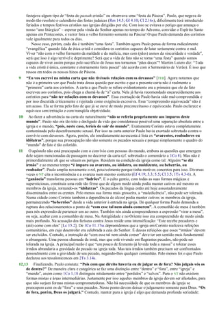 festejava algum tipo de ―festa do passah cristão‖ ou observava uma ―festa da Páscoa‖. Paulo, que negava de
modo tão resoluto o calendário das festas judaicas (Rm 14.5; Gl 4.10; Cl 2.16s), dificilmente terá introduzido
feriados e tempos festivos cristãos nas igrejas dirigidas por ele. Com isso se evitava o perigo que ameaça o
nosso ―ano litúrgico‖ – esperar pela vinda do Senhor apenas no tempo do Advento, convidar o Espírito Santo
apenas em Pentecostes, e varrer fora o velho fermento somente na Páscoa! O que Paulo demanda dos coríntios
vale igualmente para todos os dias.
Nesse caso, porém, cada dia é também ―uma festa‖. Também agora Paulo pensa de forma radicalmente
―evangélica‖ quando fala de ética cristã e considera os coríntios capazes de lutar seriamente contra o mal.
Viver ―não com o velho fermento da maldade e da malícia, mas com (pães) asmos da sinceridade e verdade‖,
será que isso é algo terrível e deprimente? Será que a vida de fato não se torna ―uma festa‖ quando somos
capazes de viver assim porque pelo sacrifício de Jesus nos tornamos ―pães doces‖? Martim Lutero diz: ―Toda
a vida cristã é única, constante e eternamente festa pascal‖ (de acordo com o Sermonário de Verão). É isso que
ressoa em todos os nossos hinos de Páscoa.
9 “Eu vos escrevi na minha carta que não tivésseis relações com os devassos” [TEB]. Agora notamos que
não é a primeira vez que Paulo trata dessa questão por escrito e que a presente carta não é realmente a
―primeira‖ carta aos coríntios. A carta a que Paulo se refere evidentemente era a primeira que ele de fato
escreveu aos coríntios, pois chega a chamá-la de ―a‖ carta. Nela já havia recomendado encarecidamente aos
coríntios para “não ter relações com os devassos”. Essa exortação de Paulo havia sido mal-compreendida e
por isso discutida criticamente e rejeitada como exigência excessiva. Essa ―compreensão equivocada‖ não é
um acaso. Ela se forma pelo fato de que já se ouve de modo preconceituoso e equivocado. Paulo esclarece o
equívoco sem irritação e com tranqüila objetividade.
10 Ao fazer a advertência na carta ele naturalmente “não se referiu propriamente aos impuros deste
mundo”. Paulo não era tão tolo e desligado da vida que considerasse possível uma separação absoluta entre a
igreja e o mundo, “pois, neste caso, teríeis de sair do mundo”. Exatamente Corinto estava completamente
contaminada pelo desenfreamento sexual. Por isso na carta anterior Paulo havia exortado sobretudo contra o
convívio com devassos. Agora, porém, ele imediatamente acrescenta à lista os “avarentos, roubadores ou
idólatras”, porque sua preocupação não são somente os pecados sexuais e porque simplesmente o quadro do
―mundo‖ de fato é tão colorido.
11 O apóstolo não está preocupado com o convívio com pessoas do mundo, embora as questões que emergem
dele sejam mencionadas de passagem no decorrer da carta (cf. sobretudo o comentário a 1Co 8). Mas não é
primordialmente ali que se situam os perigos. Residem na condição da igreja como tal. Alguém “se diz
irmão” e ao mesmo tempo “é impuro ou avarento, ou idólatra, ou maldizente, ou beberrão, ou
roubador”. Paulo amplia novamente o rol, possivelmente porque tinha motivos concretos para isso. Diversas
vezes o NT cita a incontinência e a avareza num mesmo contexto (Ef 4.19; 5.3; 5.5; Cl 3.5; 1Ts 4.3-6). A
“ganância” transforma pessoas em “ladrões”. E o culto gentio, com todas as suas formas mágicas e
supersticiosas, constituía uma rede tão firme que de algum modo ainda podia manter cativos até mesmo os
membros da igreja, tornando-os “idólatras”. Os pecados da língua estão até hoje assustadoramente
disseminados entre os crentes. Pelo menos sua forma mais grosseira, a ―maledicência‖, não pode ser tolerada.
Numa cidade como Corinto também a dependência do álcool podia manter cativos os membros da igreja,
permanecendo “beberrões” desde a vida anterior à entrada na igreja. De qualquer forma Paulo demanda a
ruptura dos relacionamentos a ponto de “com esse tal nem ainda comerem”. A comunhão de mesa é também
para nós expressão de pertencer um ao outro. Também nós ainda compreendemos a expressão ―virar a mesa‖,
ou seja, acabar com a comunhão de mesa. Na Antigüidade e no Oriente isso era compreendido de modo ainda
mais profundo. Na acusação dos fariseus contra Jesus reside uma intensificação: ―Este recebe pecadores e
(até) come com eles‖ [Lc 15.2]. De 1Co 11.17ss depreendemos que a igreja em Corinto realizava refeições
comunitárias, em cujo desenrolar era celebrada a ceia do Senhor. É dessas refeições que esses ―irmãos‖ devem
ser excluídos. Contudo, a instrução de ―com esse tal nem ainda comer‖ deve ter um sentido mais fundamental
e abrangente. Uma pessoa chamada de irmã, mas que está vivendo em flagrantes pecados, não pode ser
tolerada na igreja. A principal razão é que ―um pouco de fermento já leveda toda a massa‖ e tolerar esses
irmãos abrandaria a gravidade do pecado na igreja toda. Mas tais irmãos também precisam ser confrontados
pessoalmente com a gravidade de seu pecado, negando-lhes qualquer comunhão. Pelo menos foi o que Paulo
declarou aos tessalonicences em 2Ts 3.14s.
12,13 Finalizando, Paulo constata: “Pois com que direito haveria eu de julgar os de fora? Não julgais vós os
de dentro?” De maneira clara e categórica se faz uma distinção entre ―dentro‖ e ―fora‖, entre ―igreja‖ e
―mundo‖, assim como 1Co 1.18 distinguiu nitidamente entre ―perdidos‖ e ―salvos‖. Para o NT não existem
formas mistas e áreas intermediárias. Justamente por isso aqueles membros da igreja devem ser afastados, para
que não surjam formas mistas comprometedoras. Não há necessidade de que os membros da igreja se
preocupem com os de ―fora‖ e seus pecados. Nesse ponto devem deixar o julgamento somente para Deus. “Os
de fora, porém, Deus os julgará.” Contudo, manter pura a igreja é algo que demanda profunda seriedade:
 