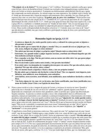 “Não julgais vós os de dentro?” No texto grego o ―vós‖ é enfático. Novamente o apóstolo confia que a igreja
como tal tem o dever da disciplina eclesial. Formula sua exortação como indagação porque a prática desse
dever em Corinto se tornava questionável. A pergunta soa dolorosamente admirada pelo fato de que a igreja
não compreende sua tarefa necessária. Ao mesmo tempo soa uma expectativa: Na verdade vocês o fazem, não
é? Ainda que obviamente não o façam de maneira suficientemente clara e decidida. Por isso, Paulo por fim
expressa mais uma vez uma clara exigência: “Expulsai, pois, de entre vós o malfeitor.” Paulo profere essa
palavra final por meio de uma citação de Dt 17.7 (também Dt 24.7), por trás da qual temos de ver a sagrada
determinação de todo o trecho de Dt 17.2-7. Ainda que uma igreja de Jesus não esteja mais sujeita à lei, e sim
à graça (Rm 6), o malfeitor e a maldade precisam ser ―tirados do meio deles‖. Sim, no caso da igreja isso é
sumamente necessário, porque sua santidade foi adquirida pelo precioso sangue de seu ―Cordeiro pascal‖,
Cristo. Disso resulta a obrigatoriedade da disciplina eclesial no NT. Contudo, nesse caso trata-se de ―maus‖
que não deixam a maldade, mas que visam combinar a participação na igreja de Jesus com a persistência em
pecados evidentes.
Demandas legais na igreja, 6.1-11
1
Aventura-se algum de vós, tendo questão contra outro, a submetê-lo a juízo perante os injustos e
não perante os santos?
2
Ou não sabeis que os santos hão de julgar o mundo? Ora, se o mundo deverá ser julgado por vós,
sois, acaso, indignos de julgar as coisas mínimas?
3
Não sabeis que havemos de julgar os próprios anjos? Quanto mais as coisas desta vida!
4
Entretanto, vós, quando tendes a julgar negócios terrenos, constituís um tribunal daqueles que não
têm nenhuma aceitação na igreja.
5
Para vergonha vo-lo digo. Não há, porventura, nem ao menos um sábio entre vós, que possa julgar
no meio da irmandade?
6
Mas irá um irmão a juízo contra outro irmão, e isto perante incrédulos!
7
O só existir entre vós demandas já é completa derrota para vós outros. Por que não sofreis, antes, a
injustiça? Por que não sofreis, antes, o dano?
8
Mas vós mesmos fazeis a injustiça e fazeis o dano, e isto aos próprios irmãos!
9
Ou não sabeis que os injustos não herdarão o reino de Deus? Não vos enganeis: nem impuros, nem
idólatras, nem adúlteros, nem efeminados, nem sodomitas,
10
nem ladrões, nem avarentos, nem bêbados, nem maldizentes, nem roubadores herdarão o reino de
Deus.
11
Tais fostes alguns de vós; mas vós vos lavastes, mas fostes santificados, mas fostes justificados em o
nome do Senhor Jesus Cristo e no Espírito do nosso Deus.
1 Passo a passo revela-se a nós a imagem da igreja de Corinto, e um passo se encaixa no outro. Quando a
palavra da cruz é afastada de seu seio em favor de ―sabedoria‖ superior, quando alguém como Paulo é
desprezado em comparação com mestres mais grandiosos, então se permite que a igreja seja dilacerada por
facções ciumentas. As pessoas se sentem saciadas e ricas e não compreendem mais os sofrimentos dos
apóstolos, toleram um matrimônio com a madrasta e continuam tranqüilamente o relacionamento com irmãos
pecadores indisciplinados. Com esse quadro combina muito bem que “alguém de vós, tendo questão contra
outro, se arrisque a buscar decisão legal perante os injustos” [tradução do autor], e que nem esse ―alguém‖
nem a igreja como um todo vejam nisso um ―risco‖. Não era óbvio que se buscasse um juiz secular em litígios
legais? Não era ele o entendido e competente para essas coisas? Justamente por ser algo ―óbvio‖ para os
coríntios deve ter acontecido não apenas em casos raros, mas com maior freqüência, que “alguém” se
“arriscasse” a ir aos juízes gentios.
2 É significativo como Paulo se posiciona contra isso. Não a partir de uma ―lei‖ qualquer nem de uma ―moral
cristã‖, mas da escatologia! Também agora a regra simples volta a ser: sejam de fato o que vocês são em sua
essência. O que, afinal, são os cristãos de Corinto? Juízes no julgamento sobre o mundo! “Ou não sabeis que
os santos hão de julgar o mundo?” Fica plenamente evidente que os membros da igreja não estão juntos dos
mortos a serem julgados perante o grande trono branco do ―juízo final‖ (Ap 20.11-15), mas diante de todos
eles ao lado do Juiz. A partir do arrebatamento da igreja ―corpo‖ e ―cabeça‖ estarão inseparavelmente unidos
para sempre (1Ts 4.17). Por isso a igreja participará necessariamente de tudo o que seu cabeça fizer por meio
de sua ação consumadora, da queda do anticristo, da soberania pacífica do Rei Jesus sobre esta terra e do juízo
universal. Tão grande, tão realista e viva era a esperança e expectativa do primeiro cristianismo! Mas, pelo
fato de ser assim, cabe agora, conforme 1Ts 2.12, ―viver por modo digno de Deus, que vos chama para o seu
 