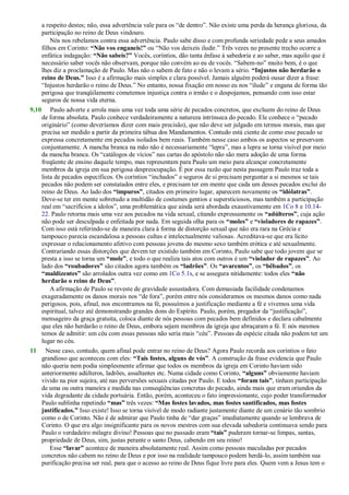 a respeito destes; não, essa advertência vale para os ―de dentro‖. Não existe uma perda da herança gloriosa, da
participação no reino de Deus vindouro.
Nós nos rebelamos contra essa advertência. Paulo sabe disso e com profunda seriedade pede a seus amados
filhos em Corinto: “Não vos enganeis!” ou ―Não vos deixeis iludir.‖ Três vezes no presente trecho ocorre a
enfática indagação: “Não sabeis?” Vocês, coríntios, dão tanta ênfase à sabedoria e ao saber, mas aquilo que é
necessário saber vocês não observam, porque não convém ao eu de vocês. ―Sabem-no‖ muito bem, é o que
lhes diz a proclamação de Paulo. Mas não o sabem de fato e não o levam a sério. “Injustos não herdarão o
reino de Deus.” Isso é a afirmação mais simples e clara possível. Jamais alguém poderá ousar dizer a frase:
―Injustos herdarão o reino de Deus.‖ No entanto, nossa fixação em nosso eu nos ―ilude‖ e engana de forma tão
perigosa que tranqüilamente cometemos injustiça contra o irmão e o despojamos, pensando com isso estar
seguros de nossa vida eterna.
9,10 Paulo adverte e arrola mais uma vez toda uma série de pecados concretos, que excluem do reino de Deus
de forma absoluta. Paulo conhece verdadeiramente a natureza intrínseca do pecado. Ele conhece o ―pecado
originário‖ (como deveríamos dizer com mais precisão), que não deve ser julgado em termos morais, mas que
precisa ser medido a partir da primeira tábua dos Mandamentos. Contudo está ciente de como esse pecado se
expressa concretamente em pecados isolados bem reais. Também nesse caso ambos os aspectos se preservam
conjuntamente. A mancha branca na mão não é necessariamente ―lepra‖, mas a lepra se torna visível por meio
da mancha branca. Os ―catálogos de vícios‖ nas cartas do apóstolo não são mera adoção de uma forma
freqüente de ensino daquele tempo, mas representam para Paulo um meio para alcançar concretamente
membros da igreja em sua perigosa despreocupação. É por essa razão que nesta passagem Paulo traz toda a
lista de pecados específicos. Os coríntios ―inchados‖ e seguros de si precisam perguntar a si mesmos se tais
pecados não podem ser constatados entre eles, e precisam ter em mente que cada um desses pecados exclui do
reino de Deus. Ao lado dos “impuros”, citados em primeiro lugar, aparecem novamente os “idólatras”.
Deve-se ter em mente sobretudo a multidão de costumes gentios e supersticiosos, mas também a participação
real em ―sacrifícios a ídolos‖, uma problemática que ainda será abordada exaustivamente em 1Co 8 e 10.14-
22. Paulo retorna mais uma vez aos pecados na vida sexual, citando expressamente os “adúlteros”, cuja ação
não pode ser desculpada e enfeitada por nada. Em seguida olha para os “moles” e “violadores de rapazes”.
Com isso está referindo-se de maneira clara à forma de distorção sexual que não era rara na Grécia e
tampouco parecia escandalosa a pessoas cultas e intelectualmente valiosas. Acreditava-se que era lícito
expressar o relacionamento afetivo com pessoas jovens do mesmo sexo também erótica e até sexualmente.
Contrariando essas distorções que devem ter existido também em Corinto, Paulo sabe que todo jovem que se
presta a isso se torna um “mole”, e todo o que realiza tais atos com outros é um “violador de rapazes”. Ao
lado dos “roubadores” são citados agora também os “ladrões”. Os “avarentos”, os “bêbados”, os
“maldizentes” são arrolados outra vez como em 1Co 5.1s, e se assegura nitidamente: todos eles “não
herdarão o reino de Deus”.
A afirmação de Paulo se reveste de gravidade assustadora. Com demasiada facilidade condenamos
exageradamente os danos morais nos ―de fora‖, porém entre nós consideramos os mesmos danos como nada
perigosos, pois, afinal, nos encontramos na fé, possuímos a justificação mediante a fé e vivemos uma vida
espiritual, talvez até demonstrando grandes dons do Espírito. Paulo, porém, pregador da ―justificação‖,
mensageiro da graça gratuita, coloca diante de nós pessoas com pecados bem definidos e declara cabalmente
que eles não herdarão o reino de Deus, embora sejam membros da igreja que abraçaram a fé. E nós mesmos
temos de admitir: um céu com essas pessoas não seria mais ―céu‖. Pessoas da espécie citada não podem ter um
lugar no céu.
11 Nesse caso, contudo, quem afinal pode entrar no reino de Deus? Agora Paulo recorda aos coríntios o fato
grandioso que aconteceu com eles: “Tais fostes, alguns de vós”. A construção da frase evidencia que Paulo
não queria nem podia simplesmente afirmar que todos os membros da igreja em Corinto haviam sido
anteriormente adúlteros, ladrões, assaltantes etc. Numa cidade como Corinto, “alguns” obviamente haviam
vivido na pior sujeira, até nas perversões sexuais citadas por Paulo. E todos “foram tais”, tinham participação
de uma ou outra maneira e medida nas conseqüências concretas do pecado, ainda mais que eram oriundos da
vida degradante da cidade portuária. Então, porém, aconteceu o fato impressionante, cujo poder transformador
Paulo sublinha repetindo “mas” três vezes: “Mas fostes lavados, mas fostes santificados, mas fostes
justificados.” Isso existe! Isso se torna visível de modo radiante justamente diante de um cenário tão sombrio
como o de Corinto. Não é de admirar que Paulo tinha de ―dar graças‖ imediatamente quando se lembrava de
Corinto. O que era algo insignificante para os novos mestres com sua elevada sabedoria continuava sendo para
Paulo o verdadeiro milagre divino! Pessoas que no passado eram “tais” puderam tornar-se limpas, santas,
propriedade de Deus, sim, justas perante o santo Deus, cabendo em seu reino!
Esse “lavar” acontece de maneira absolutamente real. Assim como pessoas maculadas por pecados
concretos não cabem no reino de Deus e por isso na realidade tampouco podem herdá-lo, assim também sua
purificação precisa ser real, para que o acesso ao reino de Deus fique livre para eles. Quem vem a Jesus tem o
 