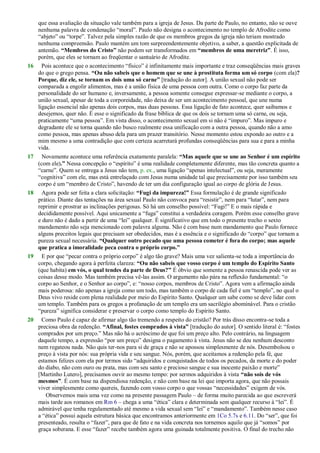 que essa avaliação da situação vale também para a igreja de Jesus. Da parte de Paulo, no entanto, não se ouve
nenhuma palavra de condenação ―moral‖. Paulo não designa o acontecimento no templo de Afrodite como
―abjeto‖ ou ―torpe‖. Talvez pela simples razão de que os membros gregos da igreja não teriam mostrado
nenhuma compreensão. Paulo mantém um tom surpreendentemente objetivo, a saber, a questão explicitada de
antemão. “Membros do Cristo” não podem ser transformados em “membros de uma meretriz”. É isso,
porém, que eles se tornam ao freqüentar o santuário de Afrodite.
16 Pois acontece que o acontecimento ―físico‖ é infinitamente mais importante e traz conseqüências mais graves
do que o grego pensa. “Ou não sabeis que o homem que se une à prostituta forma um só corpo (com ela)?
Porque, diz ele, se tornam os dois uma só carne” [tradução do autor]. A união sexual não pode ser
comparada a engolir alimentos, mas é a união física de uma pessoa com outra. Como o corpo faz parte da
personalidade do ser humano e, inversamente, a pessoa somente consegue expressar-se mediante o corpo, a
união sexual, apesar de toda a corporeidade, não deixa de ser um acontecimento pessoal, que une numa
ligação essencial não apenas dois corpos, mas duas pessoas. Essa ligação de fato acontece, quer saibamos e
desejemos, quer não. É esse o significado da frase bíblica de que os dois se tornam uma só carne, ou seja,
praticamente ―uma pessoa‖. Em vista disso, o acontecimento sexual em si não é ―impuro‖. Mas impuro e
degradante ele se torna quando não busco realmente essa unificação com a outra pessoa, quando não a amo
como pessoa, mas apenas abuso dela para um prazer transitório. Nesse momento estou expondo ao outro e a
mim mesmo a uma contradição que com certeza acarretará profundas conseqüências para sua e para a minha
vida.
17 Novamente acontece uma referência exatamente paralela: “Mas aquele que se une ao Senhor é um espírito
(com ele).” Nessa concepção o ―espírito‖ é uma realidade completamente diferente, mas tão concreta quanto a
―carne‖. Quem se entrega a Jesus não tem, p. ex., uma ligação ―apenas intelectual‖, ou seja, meramente
―cognitiva‖ com ele, mas está entrelaçado com Jesus numa unidade tal que precisamente por isso também seu
corpo é um ―membro de Cristo‖, havendo de ter um dia configuração igual ao corpo de glória de Jesus.
18 Agora pode ser feita a clara solicitação: “Fugi da impureza!” Essa formulação é de grande significado
prático. Diante das tentações na área sexual Paulo não convoca para ―resistir‖, nem para ―lutar‖, nem para
reprimir e prostrar as inclinações perigosas. Só há um conselho possível: ―Fugi!‖ E o mais rápida e
decididamente possível. Aqui unicamente a ―fuga‖ constitui a verdadeira coragem. Porém esse conselho grave
e duro não é dado a partir de uma ―lei‖ qualquer. É significativo que em todo o presente trecho o sexto
mandamento não seja mencionado com palavra alguma. Não é com base num mandamento que Paulo fornece
alguns preceitos legais que precisam ser obedecidos, mas é a essência e o significado do ―corpo‖ que tornam a
pureza sexual necessária. “Qualquer outro pecado que uma pessoa cometer é fora do corpo; mas aquele
que pratica a imoralidade peca contra o próprio corpo.”
19 E por que ―pecar contra o próprio corpo‖ é algo tão grave? Mais uma vez salienta-se toda a importância do
corpo, chegando agora à perfeita clareza: “Ou não sabeis que vosso corpo é um templo do Espírito Santo
(que habita) em vós, o qual tendes da parte de Deus?” É óbvio que somente a pessoa renascida pode ver as
coisas desse modo. Mas também precisa vê-las assim. O argumento não pára na reflexão fundamental: ―o
corpo ao Senhor, e o Senhor ao corpo‖, e: ―nosso corpos, membros de Cristo‖. Agora vem a afirmação ainda
mais poderosa: não apenas a igreja como um todo, mas também o corpo de cada fiel é um ―templo‖, no qual o
Deus vivo reside com plena realidade por meio do Espírito Santo. Qualquer um sabe como se deve lidar com
um templo. Também para os gregos a profanação de um templo era um sacrilégio abominável. Para o cristão
―pureza‖ significa considerar e preservar o corpo como templo do Espírito Santo.
20 Como Paulo é capaz de afirmar algo tão tremendo a respeito do cristão? Por trás disso encontra-se toda a
preciosa obra da redenção. “Afinal, fostes comprados à vista” [tradução do autor]. O sentido literal é: ―fostes
comprados por um preço.‖ Mas não há o acréscimo de que foi um preço alto. Pelo contrário, na linguagem
daquele tempo, a expressão ―por um preço‖ designa o pagamento à vista. Jesus não se deu nenhum desconto
nem regateou nada. Não quis ter-nos para si de graça e não se apossou simplesmente de nós. Desembolsou o
preço à vista por nós: sua própria vida e seu sangue. Nós, porém, que aceitamos a redenção pela fé, que
estamos felizes com ela por termos sido ―adquiridos e conquistados de todos os pecados, da morte e do poder
do diabo, não com ouro ou prata, mas com seu santo e precioso sangue e sua inocente paixão e morte‖
[Martinho Lutero], precisamos ouvir ao mesmo tempo: por sermos adquiridos à vista “não sois de vós
mesmos”. É com base na dispendiosa redenção, e não com base na lei que importa agora, que não possais
viver simplesmente como quereis, fazendo com vosso corpo o que vossas ―necessidades‖ exigem de vós.
Observemos mais uma vez como na presente passagem Paulo – de forma muito parecida ao que escreverá
mais tarde aos romanos em Rm 6 – chega a uma ―ética‖ clara e determinada sem qualquer recurso à ―lei‖. É
admirável que tenha regulamentado até mesmo a vida sexual sem ―lei‖ e ―mandamento‖. Também nesse caso
a ―ética‖ possui aquela estrutura básica que encontramos anteriormente em 1Co 5.7s e 6.11. Do ―ser‖, que foi
presenteado, resulta o ―fazer‖, para que de fato e na vida concreta nos tornemos aquilo que já ―somos‖ por
graça soberana. E esse ―fazer‖ recebe também agora uma guinada totalmente positiva. O final do trecho não
 