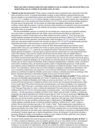 7
Quero que todos os homens sejam tais como também eu sou; no entanto, cada um tem de Deus o seu
próprio dom; um, na verdade, de um modo; outro, de outro.
1 “Quanto ao que me escrevestes.” Paulo começa a responder agora às perguntas que a igreja de Corinto lhe
havia enviado por escrito. As grandes dificuldades na igreja, às quais dedicara a primeira parte da carta,
haviam chegado ao seu conhecimento apenas por intermédio de relatos orais. ―Ouvira‖ a respeito. Os dados de
1Co 1.11 e 5.1; e também 1Co 6.1ss devem remontar a notícias pessoais. Acontece, porém, que a igreja havia
encaminhado com os três coríntios que foram até Paulo (1Co 16.17) um escrito com determinadas perguntas.
Era uma missiva da igreja toda. Até esse ponto ela ainda tinha capacidade e disposição de, apesar dos
conflitos, realizar algo em conjunto, e até esse momento ainda considerava seu apóstolo como uma autoridade
que podia ser consultada. No entanto, não sabemos até que ponto as perguntas levantadas já tinham uma
conotação crítica ou acusadora.
Não são profundidades especiais ou mistérios de sua teologia que a igreja quer que o apóstolo explique,
mas coisas sobre a condução prática da vida. Paulo, como te posicionas em relação ao matrimônio, se
pessoalmente és solteiro? O que fazer com as filhas solteiras nos lares cristãos (v. 25ss)? Será que como
cristãos podemos participar de refeições em que é servida carne de sacrifícios a ídolos (1Co 8.1ss)? Como
aquilatar os diversos dons espirituais, especificamente o falar em línguas (1Co 12.1ss)? Qual o sentido da
coleta que estás promovendo com tanto zelo em todos os lugares (1Co 16.1ss)? É em determinadas questões
importantes para toda a vida eclesial que os coríntios desejam ouvir as opiniões de Paulo.
Nossas perguntas muitas vezes contêm o desejo de obter determinada resposta que confirme nossas
próprias idéias. Será, pois, que também em Corinto se espera certo posicionamento do apóstolo sobre a
questão do matrimônio, p. ex., a partir de sua condição de solteiro? Será que nesse ponto diversos grupos
tinham opiniões divergentes, e será que agora as pessoas estavam curiosas para ver a que grupo Paulo daria
razão? Não sabemos. Seja como for, porém, não devemos ler este trecho como um tratado objetivo e
abrangente sobre o matrimônio, no qual se leva em conta tudo o que caberia dizer sobre o matrimônio. Temos
de recordar incessantemente que Paulo escreve o presente trecho em vista de uma situação concreta da igreja e
para responder a perguntas dirigidas a ele. Essa situação era marcada, depois de tudo que ouvimos até agora de
Corinto, por um anseio intenso de liberdade. Pode-se desposar tranqüilamente a madrasta, contra a Escritura e
contra todo o sentimento ético, até mesmo dos gentios; pode-se tranqüilamente processar o irmão perante
juízes gentios; pode-se freqüentar sem problemas as prostitutas no templo de Afrodite, ―todas as coisas me são
lícitas‖. Em consonância, é possível que em Corinto também se propagava a liberdade do matrimônio. Fora
com o incômodo compromisso com o parceiro e com os deveres matrimoniais! As necessidades sexuais
podem ser satisfeitas no templo de Afrodite, assim como se fornece o alimento necessário ao estômago. Para
pessoas altamente espirituais o matrimônio burguês situa-se num nível bem inferior.
Nessa hipótese é possível que ao escrever “é bom que o homem não toque em mulher” Paulo acolha um
lema que era defendido apaixonadamente em Corinto. O apóstolo não o contradiz, do mesmo modo como
procedeu com o bordão da liberdade cristã ―todas as coisas me são lícitas‖, em 1Co 6.12. Sim, no v. 7 ele
assume de forma bem pessoal a condição de solteiro como um bem que ele gostaria de proporcionar a todos.
Como é capaz disso? Porventura sua frase não soa praticamente como uma contradição com a sentença do
próprio Deus: ―Não é bom que o ser humano esteja só; far-lhe-ei uma auxiliadora que lhe seja idônea‖ [Gn
2.18]? Será que Paulo não vê o valor e a beleza do matrimônio? Em outro texto ele o valorizou com as mais
sublimes palavras (Ef 5.22-33). Até mesmo agora, no presente trecho – com certeza decepcionando muitos
coríntios –, ele não apresentou a condição de solteiro como ―ideal‖ para um cristão. Contudo, é verdade que
justamente sua própria experiência de vida lhe mostrou algo de ―bom‖ no fato de um homem “não tocar em
mulher”. Temos de ouvir com muita atenção sua frase. Ele não diz que ser solteiro é algo bom e o matrimônio
algo mau, mas ele tão somente constata que ser solteiro é algo bom e não algo mau. Nessa formulação o
Espírito Santo fez com que escolhesse justamente aqui a singela palavra “ser humano”, para que fosse
evitada qualquer conotação de que a existência realmente autêntica e sublime de um ―santo‖ exigiria o
celibato. Devem ficar excluídos aqui toda a ―lei‖ e todo o ―ideal‖. Paulo simplesmente experimentou em
pessoa com que liberdade e desimpedimento ele conseguia viver a vida para o Senhor pelo fato de não ter
esposa nem família. Isso é algo ―bom‖. Em 1Co 7.29-34 Paulo retomará outra vez esse enfoque determinante.
Nós, porém, precisamos ter em mente essas exposições posteriores desde já, se quisermos compreender Paulo
corretamente. Somente aquele que se dedica integralmente a Jesus, de forma que viva de forma realizada, e
que pelas aflições do tempo se encaminha de coração ao reino vindouro de Deus, pode falar com o próprio
Paulo: “É bom que o ser humano não toque em mulher.”
2 No entanto Paulo também está ciente de que para isso é necessário um “dom próprio da parte de Deus” (v.
7). Todas as tentativas arbitrárias, e por isso também egoístas, de viver como solteiro levam a ―prostituições‖
(como consta literalmente), precipitam nos “perigos da impureza”. Aqueles em Corinto que desejam
comprovar seu elevado nível espiritual por meio de sua condição de solteiro freqüentavam sem escrúpulos as
sacerdotisas da deusa do amor. Em vista disso Paulo escreveu com sabedoria em sua carta primeiro o trecho
 
