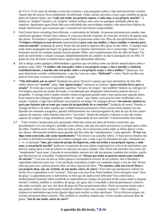 de 1Co 6.12-20, antes de abordar a carta dos coríntios e suas perguntas sobre a vida matrimonial dos cristãos.
Aquele tipo de recurso ficou nitidamente inviabilizado. Então, porém, prevalece como regra, também na igreja
plena do Espírito Santo, que “cada um tenha sua própria esposa, e cada uma, o seu próprio marido”. A
ênfase no ―próprio‖ homem e na ―própria‖ mulher rechaça mais uma vez qualquer satisfação alheia dos
impulsos. Igualmente agora Paulo fala com sobriedade das necessidades simples e não entoa loas à beleza do
estado matrimonial, que as pessoas que o consultavam nem teriam compreendido.
3 Em Corinto havia um perigo bem diferente: o matrimônio de fachada. As pessoas permaneciam casadas, mas
rejeitavam qualquer vínculo físico mútuo, às vezes por decisão conjunta, às vezes por iniciativa de apenas uma
das partes. Novamente é significativo como Paulo se posiciona contra isso. Para ele está perfeitamente claro:
“Cumpra o homem os seus deveres (matrimoniais) para com sua mulher, e faça a mulher o mesmo para
com seu marido” [tradução do autor]. Paulo não diz palavra alguma sobre gerar ou não filhos. A opinião mais
tarde muito propagada (até hoje!) na igreja de que as relações matrimoniais em si seriam algo ―impuro‖ e se
tornariam aceitáveis somente quando fossem gerados filhos, está completamente fora da visão de Paulo. Faz
parte do matrimônio a relação conjugal, independentemente de conduzir ou não à concepção de um filho. O
ponto de vista de Paulo é também nesse aspecto algo tipicamente diferente.
4 Ele se dirige contra qualquer arbitrariedade e egoísmo que reivindica como seu direito natural dispor sobre o
próprio corpo. Não! “A mulher não tem poder sobre o seu próprio corpo, e sim o marido; e também,
semelhantemente, o marido não tem poder sobre o seu próprio corpo, e sim a mulher.” Quem por isso
quer determinar sozinho, unilateralmente, o que faz com seu corpo, “defrauda” o outro. Paulo escolhe essa
palavra forte para a recusa à comunhão conjugal:
5 “Não defraudeis um ao outro” [tradução do autor]. Possível é apenas que num matrimônio de dois fiéis
ambos façam um “acordo”, para, “por algum tempo,” renunciar ao contato, “para estardes livres para a
oração”. O termo que ocorre aqui pode significar ―ter ócio, ter tempo‖, mas também ―dedicar-se, entregar-se‖.
Em tempos especiais de oração devotada, a consideração por obrigações matrimoniais poderia desviar e
atrapalhar. A entrega total à oração somente estará assegurada quando tudo o mais passa para segundo plano.
Essa renúncia dos cônjuges fará parte, então, do ―jejum‖, que muitas vezes precisa estar combinado com a
oração. Contudo, é algo sério delimitar essa renúncia no tempo. Os cônjuges devem “novamente ajuntar-se,
para que Satanás não os tente por causa da incapacidade de se controlar” [tradução do autor]. Satanás, o
inimigo de Deus e de todos aqueles que verdadeiramente pertencem a Deus, presta muita atenção em nós.
Quando nos tornamos arrogantes, quando arbitrariamente nos sobrecarregamos de mais do que de fato somos
capazes de suportar, então Satanás intervém e ―nos tenta‖. Diante da tentação evidencia-se que não somos
capazes de cumprir a longa abstinência; nossa ―incapacidade de nos controlar‖ é dolorosamente desvelada.
6,7 Todo o trecho é perpassado pela apreciação sóbria das coisas por parte do homem experiente, que
pessoalmente vive com alegria e gratidão como solteiro, mas que em outros presenciou os perigos dessa esfera
de sobra. Também nesse trecho, como em toda a carta, ele se posiciona contra todas os falsos ápices e rotas
nas alturas. Obviamente também nessa questão não lhe cabia dar ―mandamentos‖ como apóstolo. “E isso vos
digo como concessão, não como mandamento.” Ele fornece seu conselho sóbrio. A frase provavelmente não
se refere à abstinência temporária do contato conjugal, mas a tudo o que foi afirmado até aqui, sobretudo aos
v. 1s. A instrução “mas, por causa do perigo da impureza, cada um tenha a sua própria esposa, e cada
uma, o seu próprio marido” podia ter a conotação de uma ordem compromissiva a favor do matrimônio, que
deixava espaço para a vida de solteiro no máximo em casos isolados. Não, Paulo não entendeu isso como um
―mandamento‖ para casar. Concede às necessidades naturais da vida das pessoas, também dos cristãos, aquilo
que lhes precisa ser concedido. Fundamentalmente ele “deseja que todas as pessoas sejam como também
ele mesmo”. Com isso ele não se refere apenas à circunstância exterior de ser solteiro, mas à liberdade e
capacidade interiores para isso. Com satisfação concederia a todos sua condução alegre e rica da vida. Porém,
sabe que para isso a pessoa precisa obter um dom especial de Deus. “No entanto, cada um tem de Deus o
seu próprio dom, um, na verdade, de um modo; outro, de outro.” Está claro que permanecer solteiro de
forma livre e espontânea é um ―carisma‖. Será que com essa frase Paulo também visava designar como ―dom
da graça‖ a capacidade para o matrimônio, se bem que de espécie bem diferente? Isso contrariaria a
fundamentação bastante sóbria conferida ao matrimônio no começo do presente trecho como sendo a situação
normal. Contudo, também os membros da igreja, aos quais não é concedido o dom de permanecer solteiros,
não estão excluídos, por isso, dos dons da graça de Deus propriamente ditos. Paulo novamente rejeita tudo o
que poderia indicar uma valorização errada do celibato como uma condição ―superior‖. Não é apenas a
renúncia ao matrimônio que torna alguém digno para receber os dons espirituais. Talvez diversos grupos em
Corinto pensassem dessa maneira. Não, também os membros simples que viviam casados possuem dons da
graça, “um de um modo, outro de outro”.
A questão do divórcio, 7.8-16
 