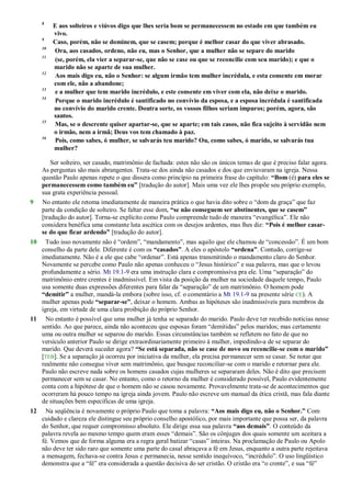 8
E aos solteiros e viúvos digo que lhes seria bom se permanecessem no estado em que também eu
vivo.
9
Caso, porém, não se dominem, que se casem; porque é melhor casar do que viver abrasado.
10
Ora, aos casados, ordeno, não eu, mas o Senhor, que a mulher não se separe do marido
11
(se, porém, ela vier a separar-se, que não se case ou que se reconcilie com seu marido); e que o
marido não se aparte de sua mulher.
12
Aos mais digo eu, não o Senhor: se algum irmão tem mulher incrédula, e esta consente em morar
com ele, não a abandone;
13
e a mulher que tem marido incrédulo, e este consente em viver com ela, não deixe o marido.
14
Porque o marido incrédulo é santificado no convívio da esposa, e a esposa incrédula é santificada
no convívio do marido crente. Doutra sorte, os vossos filhos seriam impuros; porém, agora, são
santos.
15
Mas, se o descrente quiser apartar-se, que se aparte; em tais casos, não fica sujeito à servidão nem
o irmão, nem a irmã; Deus vos tem chamado à paz.
16
Pois, como sabes, ó mulher, se salvarás teu marido? Ou, como sabes, ó marido, se salvarás tua
mulher?
Ser solteiro, ser casado, matrimônio de fachada: estes não são os únicos temas de que é preciso falar agora.
As perguntas são mais abrangentes. Trata-se dos ainda não casados e dos que enviuvaram na igreja. Nessa
questão Paulo apenas repete o que dissera como princípio na primeira frase do capítulo: “Bom (é) para eles se
permanecessem como também eu” [tradução do autor]. Mais uma vez ele lhes propõe seu próprio exemplo,
sua grata experiência pessoal.
9 No entanto ele retoma imediatamente de maneira prática o que havia dito sobre o ―dom da graça‖ que faz
parte da condição de solteiro. Se faltar esse dom, “se não conseguem ser abstinentes, que se casem”
[tradução do autor]. Torna-se explícito como Paulo compreende tudo de maneira ―evangélica‖. Ele não
considera benéfica uma constante luta ascética com os desejos ardentes, mas lhes diz: “Pois é melhor casar-
se do que ficar ardendo” [tradução do autor].
10 Tudo isso novamente não é ―ordem‖, ―mandamento‖, mas aquilo que ele chamou de ―concessão‖. É um bom
conselho da parte dele. Diferente é com os “casados”. A eles o apóstolo “ordena”. Contudo, corrige-se
imediatamente. Não é a ele que cabe ―ordenar‖. Está apenas transmitindo o mandamento claro do Senhor.
Novamente se percebe como Paulo não apenas conheceu o ―Jesus histórico‖ e sua palavra, mas que o levou
profundamente a sério. Mt 19.1-9 era uma instrução clara e compromissiva pra ele. Uma ―separação‖ do
matrimônio entre crentes é inadmissível. Em vista da posição da mulher na sociedade daquele tempo, Paulo
usa somente duas expressões diferentes para falar da ―separação‖ de um matrimônio. O homem pode
“demitir” a mulher, mandá-la embora (sobre isso, cf. o comentário a Mt 19.1-9 na presente série CE). A
mulher apenas pode “separar-se”, deixar o homem. Ambas as hipóteses são inadmissíveis para membros da
igreja, em virtude de uma clara proibição do próprio Senhor.
11 No entanto é possível que uma mulher já tenha se separado do marido. Paulo deve ter recebido notícias nesse
sentido. Ao que parece, ainda não aconteceu que esposas foram ―demitidas‖ pelos maridos; mas certamente
uma ou outra mulher se separou do marido. Essas circunstâncias também se refletem no fato de que no
versículo anterior Paulo se dirige extraordinariamente primeiro à mulher, impedindo-a de se separar do
marido. Que deverá suceder agora? “Se está separada, não se case de novo ou reconcilie-se com o marido”
[TEB]. Se a separação já ocorreu por iniciativa da mulher, ela precisa permanecer sem se casar. Se notar que
realmente não consegue viver sem matrimônio, que busque reconciliar-se com o marido e retornar para ele.
Paulo não escreve nada sobre os homens casados cujas mulheres se separaram deles. Não é dito que precisem
permanecer sem se casar. No entanto, como o retorno da mulher é considerado possível, Paulo evidentemente
conta com a hipótese de que o homem não se casou novamente. Provavelmente trata-se de acontecimentos que
ocorreram há pouco tempo na igreja ainda jovem. Paulo não escreve um manual da ética cristã, mas fala diante
de situações bem específicas de uma igreja.
12 Na seqüência é novamente o próprio Paulo que toma a palavra: “Aos mais digo eu, não o Senhor.” Com
cuidado e clareza ele distingue seu próprio conselho apostólico, por mais importante que possa ser, da palavra
do Senhor, que requer compromisso absoluto. Ele dirige essa sua palavra “aos demais”. O conteúdo da
palavra revela ao mesmo tempo quem eram esses ―demais‖. São os cônjuges dos quais somente um aceitara a
fé. Vemos que de forma alguma era a regra geral batizar ―casas‖ inteiras. Na proclamação de Paulo ou Apolo
não deve ter sido raro que somente uma parte do casal abraçava a fé em Jesus, enquanto a outra parte rejeitava
a mensagem, fechava-se contra Jesus e permanecia, nesse sentido inequívoco, ―incrédulo‖. O uso lingüístico
demonstra que a ―fé‖ era considerada a questão decisiva do ser cristão. O cristão era ―o crente‖, e sua ―fé‖
 