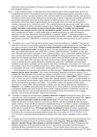 determinava toda a sua existência. De modo correspondente, o não-cristão é o ―incrédulo‖, seja ele um judeu,
seja um gentio religioso.
12,13 O que acontecerá agora? A separação não se torna imperiosa agora? Nessa situação Paulo não tem um
mandamento do Senhor. Pois tampouco Jesus havia dado uma regulamentação legalista para todos os casos
que viessem a ocorrer, mas dera sua palavra sobre o divórcio diante de uma realidade israelita, onde não havia
matrimônios mistos nesse sentido. Paulo precisa encontrar por si mesmo a regra para uma questão matrimonial
que somente agora podia apresentar-se dessa maneira no âmbito da igreja cristã. Contudo é altamente
significativo como Paulo chega à regulamentação. Deve ter havido vozes em Corinto que praticamente
exigiam a separação de um ―matrimônio misto‖. Não se poderia esperar de uma pessoa ―crente‖ que vivesse
com um ―incrédulo‖ na íntima comunhão conjugal e do lar. Paulo, porém, determina: “se algum irmão tem
mulher incrédula, e esta consente em morar com ele, não a demita. E a mulher que tem marido
incrédulo, e este consente em viver com ela, não demita o marido” [tradução do autor]. Em conformidade
com o mandamento do Senhor, o cristão jamais pode ser aquele que promove ou realiza ativamente a
separação. Por isso, para caracterizar essa circunstância, a expressão ―demitir‖ é usada agora também com
referência à mulher, ainda que legalmente não tivesse poderes para demitir o marido. Quando a parte incrédula
está disposta a continuar o matrimônio, o casamento continua, por mais difícil que possa ser para o parceiro
crente.
14 No entanto, isso é viável? Será que dessa maneira a parte crente não perderá sua ―santidade‖? Será que ela
então não viverá em casa num mundo separado de Deus? Acaso pode-se sobrecarregá-la com isso? Paulo traz
um vigoroso incentivo a partir da fé: “Porque o marido incrédulo é santificado na esposa, e a esposa
incrédula é santificada no irmão” [tradução do autor]. Isso não significa que a parte descrente, apesar de
tudo, seja contada praticamente como cristã. Ela é e continua sendo inicialmente ―incrédula‖, ou seja, não-
salva. Mas pelo fato de que a outra parte é crente e pertence a Deus, o lar e o matrimônio também constituem
para o parceiro descrente um santuário, um recinto de santidade, um espaço que pertence a Deus. Nesse
espaço ele vive rodeado pela bênção divina. Ele não se rebela contra essa bênção, já que está ―consentindo‖
em ―viver‖ com o outro. Não é por acaso que Paulo usa nessa frase a mesma expressão ―santificado em…‖
,como na abertura da carta, quando designou os membros da igreja como ―santificados em Cristo Jesus‖.
Também nós não temos ―santidade‖ em nós mesmos, mas somos ―santificados‖ unicamente ―em‖ Cristo, em
nossa adesão a Jesus. Por isso também se pode levar a sério a adesão a um ―santo‖ mantida espontaneamente
no matrimônio: ela torna o outro ―santificado‖, embora ainda não o salve.
Paulo demonstra sua colocação pela referência aos filhos da igreja. “Doutra sorte, os vossos filhos seriam
impuros; porém, agora, são santos.” São crianças não-batizadas, pequenas ou um pouco maiores. Pois a
condição dos filhos batizados nem permitia que surgisse a pergunta se eram ―impuros‖ ou ―santos‖. Tampouco
se trata apenas de filhos de casamentos mistos. Paulo declara simplesmente “vossos filhos”. Quando ocorre
―vós‖ e ―vosso‖ ele está se referindo sempre à igreja toda. Quando, portanto, ―vossos‖, i. é, todos os filhos da
igreja, ―do contrário‖ seriam impuros, agora, porém são santificados por meio da fé dos pais, fica explícito que
não era costume batizar as crianças em Corinto. ―Vossos filhos‖ seriam sem qualquer dúvida ―santos
chamados‖ se ―vossos filhos‖ fossem batizados. Contudo, não o são. Apesar disso não são simplesmente
“impuros”, mas “santos” pela participação no santuário do lar. Disso também os coríntios têm certeza. Por
conseqüência, podem estar certos de que do mesmo modo o cônjuge incrédulo é ―santificado‖ por meio do
cônjuge crente. Por isso o que crê pode permanecer na comunhão íntima do matrimônio com o cônjuge
descrente, sem se tornar pessoalmente ―impuro‖ por meio dele.
15 Diferente é a situação de um matrimônio “quando o descrente se separa” [tradução do autor]. Nesse caso o
crente não tem o dever de prender o outro ao matrimônio, p. ex., a partir da instrução do Senhor. Não, “que se
separe; não está amarrado o irmão ou a irmã em tais casos”. Por que Paulo é capaz de afirmar isso?
Porque ele não pensa de forma ―legalista‖ e não tem por objetivo controlar a realidade da vida com regras
rígidas e teóricas. O que será de um matrimônio mantido pela força, se o incrédulo se opuser constantemente
ao crente, desejando sair do matrimônio? O matrimônio se torna uma permanente guerra de extermínio. Essa,
porém, não é a vontade de Deus. “Foi em paz que Deus vos chamou” [tradução do autor]. A preposição
grega en é mais forte que o nosso ―em‖ correspondente em português. Quando o chamado de Deus alcançou
os coríntios, ele os inseriu na paz consigo mesmo e na paz uns com os outros (cf. Ef 2.14-18; Rm 5.1; Cl
3.15). Essa paz é ameaçada e destruída quando o cônjuge crente tenta segurar o incrédulo contra a vontade
deste.
16 Contudo, nesse caso o incrédulo se perderá! Será que não tenho obrigação de salvá-lo, preservando por isso o
matrimônio com todas as forças? A isso Paulo contrapõe a séria indagação: “Pois que sabes, mulher, se
salvarás o marido? Ou que sabes, homem, se salvarás a esposa?” [tradução do autor]. Notamos que não
podemos transformar em lei uma palavra como At 16.31, que teria de valer sempre pelo fato de que os
emissários de Jesus o prometeram uma vez a um homem: ―Crê no Senhor Jesus e serás salvo, tu e tua casa.‖
Deus não força ninguém a crer, nem mesmo por causa da minha oração, simplesmente porque uma ―fé‖ dessas
 