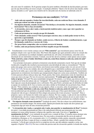 não seria mais fé verdadeira. Da fé genuína sempre faz parte também a liberdade da decisão própria, por mais
que ela seja obra de Deus em nosso coração. A resolução arbitrária: ―Quero e hei de salvar meu marido, minha
esposa, levando-a a crer‖ ignora esse mistério da fé e não pode nem ela mesma ser admirada como fé.
Permaneça em sua condição!, 7.17-24
17
Ande cada um segundo o Senhor lhe tem distribuído, cada um conforme Deus o tem chamado. É
assim que ordeno em todas as igrejas.
18
Foi alguém chamado, estando circunciso? Não desfaça a circuncisão. Foi alguém chamado, estando
incircunciso? Não se faça circuncidar.
19
A circuncisão, em si, não é nada; a incircuncisão também nada é, mas o que vale é guardar as
ordenanças de Deus.
20
Cada um permaneça na vocação em que foi chamado.
21
Foste chamado, sendo escravo? Não te preocupes com isso; mas, se ainda podes tornar-te livre,
aproveita a oportunidade.
22
Porque o que foi chamado no Senhor, sendo escravo, é liberto do Senhor; semelhantemente, o que
foi chamado, sendo livre, é escravo de Cristo.
23
Por preço fostes comprados; não vos torneis escravos de homens.
24
Irmãos, cada um permaneça diante de Deus naquilo em que foi chamado.
17 Estranhamente o novo trecho começa com um “Pelo contrário”, que inicialmente parece estar fora de
qualquer relação com o que foi dito antes. Mas Paulo olha daquilo que agora pretende colocar no coração dos
coríntios, o permanecer na condição atualpara a permissão de, sob certas circunstâncias, concordar com a
dissolução de um matrimônio existente. Contudo, essa de fato deveria continuar sendo apenas uma exceção:
“Pelo contrário, como o Senhor distribuiu a cada um, como Deus chamou a cada um, assim ele ande”
[tradução do autor].
Esse princípio trazia para o primeiro cristianismo uma decisão sumamente crucial. Será que da novidade
trazida pelo evangelho não resultaria necessariamente uma derrubada de todas as circunstâncias? ―Não há
judeu nem grego; nem escravo nem liberto; nem homem nem mulher; porque todos vós sois um em Cristo
Jesus‖ (Gl 3.28). Se isso era verdade, não seria obrigatório que o matrimônio acabasse, pelo menos na forma
que havia até então, que a escravidão cessasse e qualquer distinção religiosa desaparecesse? Constantemente
apareceram no cristianismo movimentos que energicamente chegavam a estas essas conclusões. Também em
Corinto parecem aflorar esforços desse tipo. Paulo, porém, lhes resiste, plenamente ciente da importância da
causa que estava em jogo. Por isso ele assevera expressamente: “E assim quero que seja observado em
todas as igrejas.” Por quê? Por pura mentalidade retrógrada? No entanto, o ex-fariseu, que deixou atrás de si
o judaísmo de forma tão radical, não era ―retrógrado‖. Por medo das conseqüências? Paulo jamais deixou de
fazer algo por causa da preocupação com o sofrimento. Não, para Paulo o princípio que ele defendia em todas
as igrejas era resultante da fé. Isso se mostra com toda a nitidez na formulação de sua primeira frase. Paulo
não diz: ―Pelo contrário, nas condições em que alguém, afinal, se encontra, nelas ele permaneça‖, mas:
“Como o Senhor distribuiu a cada um, como Deus chamou a cada um, assim ele ande” Paulo, usando um
tom incondicional que nós perdemos em grande medida, mostra que é Deus quem determina e conduz. A
situação de vida em que o chamado de Deus atingiu uma pessoa não é nem um pouco ―ocasional‖. Deus a
preparou e quis o ser humano do modo como agora o chamou. Por isso a igreja, e cada um de seus membros
individualmente, não deve romper arbitrariamente as condições que Deus ordenou de um ou outro modo. E a
novidade que Deus concede agora em Cristo revela seu poder libertador justamente nas condições antigas.
18 “Foi alguém chamado como circunciso?” [tradução do autor]. Não deve alterar isso artificialmente, mas
permanecer um israelita íntegro. Do mesmo modo, alguém proveniente das nações não deve pensar que
conquistará algo por meio de uma circuncisão posterior.
19 “A circuncisão não é nada, e o prepúcio não é nada, mas guardar os mandamentos de Deus” [tradução
do autor]. A novidade presenteada por Deus é tão radicalmente diferente que justamente por isso uma
mudança em nossa ordem humana e religiosa não significa mais nada. Esse novo é “guardar os
mandamentos de Deus”, viver realmente de acordo com a vontade de Deus. O israelita tentou alcançar uma
vida dessas mediante ―a lei‖ e fracassou nisso. Por essa razão a circuncisão não lhe serviu de nada (cf.
comentário a Romanos, p. 61s, na presente série CE). O verdadeiro cristão, porém, renascido e presenteado
com o Espírito de Deus, é capaz de fazer a vontade de Deus. Afinal, o grande feito redentor de Deus
aconteceu, ―a fim de que o preceito da lei se cumprisse em nós, que não andamos segundo a carne, mas
segundo o Espírito‖ (Rm 8.4). Por isso o cristão não precisa mais da circuncisão quando é oriundo das nações,
 
