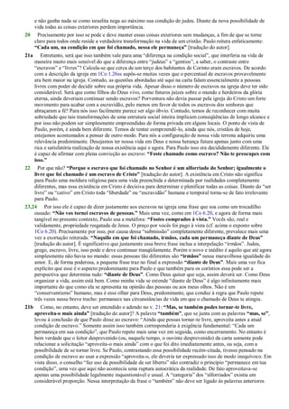 e não ganha nada se como israelita nega ao máximo sua condição de judeu. Diante da nova possibilidade de
vida todas as coisas exteriores perdem importância.
20 Precisamente por isso se pode e deve manter essas coisas exteriores sem mudanças, a fim de que se torne
claro para todos onde reside a verdadeira transformação na vida de um cristão. Paulo reitera enfaticamente:
“Cada um, na condição em que foi chamado, nessa ele permaneça” [tradução do autor].
21a Entretanto, será que isso também vale para uma ―diferença na condição social‖, que interferia na vida de
maneira muito mais sensível do que a diferença entre ―judeus‖ e ―gentios‖, a saber, o contraste entre
―escravos‖ e ―livres‖? Calcula-se que cerca de um terço dos habitantes de Corinto eram escravos. De acordo
com a descrição da igreja em 1Co 1.26ss supôs-se muitas vezes que o percentual de escravos provavelmente
era bem maior na igreja. Contudo, as questões abordadas até aqui na carta falam essencialmente a pessoas
livres com poder de decidir sobre sua própria vida. Apesar disso o número de escravos na igreja deve ter sido
considerável. Será que como filhos do Deus vivo, como futuros juízes sobre o mundo e herdeiros da glória
eterna, ainda deveriam continuar sendo escravos? Porventura não devia passar pela igreja do Cristo um forte
movimento para acabar com a escravidão, pelo menos em favor de todos os escravos dos senhores que
abraçaram a fé? Para nós isso facilmente parece ser algo óbvio. Contudo, temos de reconhecer com muita
sobriedade que tais transformações de uma estrutura social inteira implicam conseqüências de longo alcance e
por isso não podem ser simplesmente empreendidas de forma privada em alguns locais. O ponto de vista de
Paulo, porém, é ainda bem diferente. Temos de tentar compreendê-lo, ainda que nós, cristãos de hoje,
estejamos acostumados a pensar de outro modo. Para nós a configuração de nossa vida terrena adquiriu uma
relevância predominante. Desejamos ter nossa vida em Deus e nossa herança futura apenas junto com uma
rica e satisfatória realização de nossa existência aqui e agora. Para Paulo isso era decididamente diferente. Ele
é capaz de afirmar com plena convicção ao escravo: “Foste chamado como escravo? Não te preocupes com
isso.”
22 Por que não? “Porque o escravo que foi chamado no Senhor é um alforriado do Senhor; igualmente o
livre que foi chamado é um escravo de Cristo” [tradução do autor]. A existência em Cristo não significa
para Paulo uma moldura religiosa para uma vida preenchida e determinada por realidades completamente
diferentes, mas essa existência em Cristo é decisiva para determinar e plenificar todas as coisas. Diante do ―ser
livre‖ ou ―cativo‖ em Cristo toda ―liberdade‖ ou ―escravidão‖ humana e temporal torna-se de fato irrelevante
para Paulo.
23,24 Por isso ele é capaz de dizer justamente aos escravos na igreja uma frase que soa como um trocadilho
ousado: “Não vos tornei escravos de pessoas.” Mais uma vez, como em 1Co 6.20, e agora de forma mais
tangível no presente contexto, Paulo usa a metáfora: “Fostes comprados à vista.” Vocês são, real e
validamente, propriedade resgatada de Jesus. O preço por vocês foi pago à vista (cf. acima o exposto sobre
1Co 6.20). Precisamente por isso, por causa dessa ―submissão‖ completamente diferente, prevalece mais uma
vez a exortação reiterada: “Naquilo em que foi chamado, irmãos, cada um permaneça diante de Deus”
[tradução do autor]. É significativo que justamente essa breve frase inclua a interpelação ―irmãos‖. Judeu,
grego, escravo, livre, isso pode e deve continuar tranqüilamente. Porém o novo e inédito é aquilo que até agora
simplesmente não havia no mundo: essas pessoas tão diferentes são “irmãos” nessa maravilhosa igualdade do
amor. E, de forma poderosa, a pequena frase traz no final a expressão “diante de Deus”. Mais uma vez fica
explícito que esse é o aspecto predominante para Paulo e que também para os coríntios essa pode ser a
perspectiva que determina tudo: “diante de Deus”. Como Deus quiser que seja, assim deverá ser. Como Deus
organizar a vida, assim está bem. Como minha vida se estende ―diante de Deus‖ é algo infinitamente mais
importante do que como ela se apresenta na opinião das pessoas ou aos meus olhos. Não é um
―conservantismo‖ humano, mas é esse olhar para Deus, predominante, que conduz à regra que Paulo repete
três vezes nesse breve trecho: permanece nas circunstâncias de vida em que o chamado de Deus te atingiu.
21b Como, no entanto, deve ser entendido o adendo no v. 21: “Mas, se também podes tornar-te livre,
aproveita-o mais ainda” [tradução do autor]? A palavra “também”, que se junta com as palavras “mas, se”,
levou à conclusão de que Paulo disse ao escravo: ―Ainda que possas tornar-te livre, aproveita antes a atual
condição de escravo.‖ Somente assim isso também corresponderia à exigência fundamental: ―Cada um
permaneça em sua condição‖, que Paulo repete mais uma vez em seguida, como encerramento. No entanto é
bem verdade que o leitor desprevenido (ou, naquele tempo, o ouvinte desprevenido) da carta somente pode
relacionar a solicitação ―aproveita-o mais ainda‖ com o que foi dito imediatamente antes, ou seja, com a
possibilidade de se tornar livre. Se Paulo, contrastando essa possibilidade recém-citada, tivesse pensado na
condição de escravo ao usar a expressão ―aproveita-o, ele deveria ter expressado isso de modo inequívoco. Em
vista disso, o conselho ―faz uso da possibilidade de ser liberto‖ não contradiz o princípio ―permanece em tua
condição‖, uma vez que aqui não acontecia uma ruptura autocrática da realidade. De fato aproveitava-se
apenas uma possibilidade legalmente inquestionável e usual. A ―categoria‖ dos ―alforriados‖ existia em
considerável proporção. Nessa interpretação da frase o ―também‖ não deve ser ligado às palavras anteriores
 
