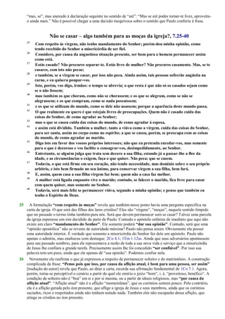 ―mas, se‖, mas anexado à declaração seguinte no sentido de ―até‖: ―Mas se até podes tornar-te livre, aproveita-
o ainda mais.‖ Não é possível chegar a uma decisão inequívoca sobre o sentido que Paulo conferiu à frase.
Não se casar – algo também para as moças da igreja?, 7.25-40
25
Com respeito às virgens, não tenho mandamento do Senhor; porém dou minha opinião, como
tendo recebido do Senhor a misericórdia de ser fiel.
26
Considero, por causa da angustiosa situação presente, ser bom para o homem permanecer assim
como está.
27
Estás casado? Não procures separar-te. Estás livre de mulher? Não procures casamento. Mas, se te
casares, com isto não pecas;
28
e também, se a virgem se casar, por isso não peca. Ainda assim, tais pessoas sofrerão angústia na
carne, e eu quisera poupar-vos.
29
Isto, porém, vos digo, irmãos: o tempo se abrevia; o que resta é que não só os casados sejam como
se o não fossem;
30
mas também os que choram, como não se chorassem; e os que se alegram, como se não se
alegrassem; e os que compram, como se nada possuíssem;
31
e os que se utilizam do mundo, como se dele não usassem; porque a aparência deste mundo passa.
32
O que realmente eu quero é que estejais livres de preocupações. Quem não é casado cuida das
coisas do Senhor, de como agradar ao Senhor;
33
mas o que se casou cuida das coisas do mundo, de como agradar à esposa,
34
e assim está dividido. Também a mulher, tanto a viúva como a virgem, cuida das coisas do Senhor,
para ser santa, assim no corpo como no espírito; a que se casou, porém, se preocupa com as coisas
do mundo, de como agradar ao marido.
35
Digo isto em favor dos vossos próprios interesses; não que eu pretenda enredar-vos, mas somente
para o que é decoroso e vos facilite o consagrar-vos, desimpedidamente, ao Senhor.
36
Entretanto, se alguém julga que trata sem decoro a sua filha, estando já a passar-lhe a flor da
idade, e as circunstâncias o exigem, faça o que quiser. Não peca; que se casem.
37
Todavia, o que está firme em seu coração, não tendo necessidade, mas domínio sobre o seu próprio
arbítrio, e isto bem firmado no seu ânimo, para conservar virgem a sua filha, bem fará.
38
E, assim, quem casa a sua filha virgem faz bem; quem não a casa faz melhor.
39
A mulher está ligada enquanto vive o marido; contudo, se falecer o marido, fica livre para casar
com quem quiser, mas somente no Senhor.
40
Todavia, será mais feliz se permanecer viúva, segundo a minha opinião; e penso que também eu
tenho o Espírito de Deus.
25 A formulação “com respeito às moças” revela que também nesse ponto havia uma pergunta específica na
carta da igreja. O que será das filhas dos lares cristãos? Elas são ―virgens‖, ―moças‖, naquele sentido límpido
que no passado o termo tinha também para nós. Será que devem permanecer sem se casar? Talvez uma parcela
da igreja esperasse um sim decidido da parte de Paulo. Contudo o apóstolo enfatiza de imediato que aqui não
existe um claro “mandamento do Senhor”. Ele somente poderá “dar sua opinião”. Contudo, será que uma
―opinião apostólica‖ não se reveste de autoridade máxima? Paulo não pensa assim. Obviamente ela possui
uma autoridade interior. É verdade que somente a misericórdia do Senhor fez dele um apóstolo. Paulo não
apenas o admitiu, mas enalteceu com destaque: 2Co 4.1; 1Tm 1.12ss. Ainda que seus adversários apontassem
para seu passado sombrio, para ele representava a razão de toda a sua nova vida e serviço que a misericórdia
de Jesus lhe confiara a grande tarefa. Precisamente assim lhe foi concedido “ser confiável”. Por isso sua
palavra tem um peso, ainda que ele apenas dê ―sua opinião‖. Podemos confiar nela.
26 Novamente ele reafirma o que já expressou a respeito de permanecer solteiro e do matrimônio. A construção
complicada da frase: “Penso pois que isso, por causa da aflição atual, é bom para uma pessoa, ser assim”
[tradução do autor] revela que Paulo, ao ditar a carta, recorda sua afirmação fundamental de 1Co 7.1. Agora,
porém, torna-se perceptível o cenário a partir do qual ele emitiu o juízo ―bom‖, i. é, ―proveitoso, benéfico‖. A
condição de solteiro não é ―boa‖ em si e por si mesma, ou a partir de ideais religiosos, mas “por causa da
aflição atual”. ―Aflição atual‖ não é a aflição ―momentânea‖, que os coríntios sentem pouco. Pelo contrário,
ela é a aflição gerada pelo éon presente, que aflige a igreja de Jesus e seus membros, ainda que os coríntios
saciados, ricos e respeitados ainda não tenham notado nada. Também eles não escaparão dessa aflição, que
atinge os cristãos no éon presente.
 