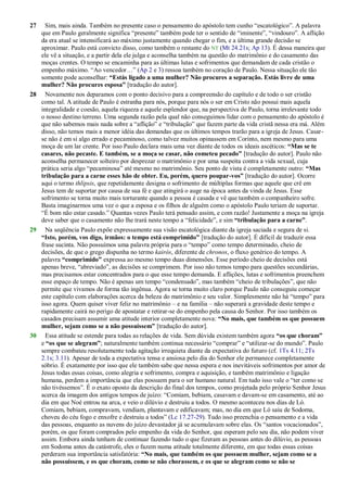 27 Sim, mais ainda. Também no presente caso o pensamento do apóstolo tem cunho ―escatológico‖. A palavra
que em Paulo geralmente significa ―presente‖ também pode ter o sentido de ―iminente‖, ―vindouro‖. A aflição
da era atual se intensificará ao máximo justamente quando chegar o fim, e a última grande decisão se
aproximar. Paulo está convicto disso, como também o restante do NT (Mt 24.21s; Ap 13). É dessa maneira que
ele vê a situação, e a partir dela ele julga e aconselha também na questão do matrimônio e do casamento das
moças crentes. O tempo se encaminha para as últimas lutas e sofrimentos que demandam de cada cristão o
empenho máximo. ―Ao vencedor…‖ (Ap 2 e 3) ressoa também no coração de Paulo. Nessa situação ele tão
somente pode aconselhar: “Estás ligado a uma mulher? Não procures a separação. Estás livre de uma
mulher? Não procures esposa” [tradução do autor].
28 Novamente nos deparamos com o ponto decisivo para a compreensão do capítulo e de todo o ser cristão
como tal. A atitude de Paulo é estranha para nós, porque para nós o ser em Cristo não possui mais aquela
integralidade e coesão, aquela riqueza e aquele esplendor que, na perspectiva de Paulo, torna irrelevante todo
o nosso destino terreno. Uma segunda razão pela qual não conseguimos lidar com o pensamento do apóstolo é
que não sabemos mais nada sobre a ―aflição‖ e ―tribulação‖ que fazem parte da vida cristã nessa era má. Além
disso, não temos mais a menor idéia das demandas que os últimos tempos trarão para a igreja de Jesus. Casar-
se não é em si algo errado e pecaminoso, como talvez muitos opinassem em Corinto, nem mesmo para uma
moça de um lar crente. Por isso Paulo declara mais uma vez diante de todos os ideais ascéticos: “Mas se te
casares, não pecaste. E também, se a moça se casar, não cometeu pecado” [tradução do autor]. Paulo não
aconselha permanecer solteiro por desprezar o matrimônio e por uma suspeita contra a vida sexual, cuja
prática seria algo ―pecaminosa‖ até mesmo no matrimônio. Seu ponto de vista é completamente outro: “Mas
tribulação para a carne esses hão de obter. Eu, porém, quero poupar-vos” [tradução do autor]. Ocorre
aqui o termo thlipsis, que repetidamente designa o sofrimento de múltiplas formas que aquele que crê em
Jesus tem de suportar por causa de sua fé e que atingirá o auge na época antes da vinda de Jesus. Esse
sofrimento se torna muito mais torturante quando a pessoa é casada e vê que também o companheiro sofre.
Basta imaginarmos uma vez o que a esposa e os filhos de alguém como o apóstolo Paulo teriam de suportar.
―É bom não estar casado.‖ Quantas vezes Paulo terá pensado assim, e com razão! Justamente a moça na igreja
deve saber que o casamento não lhe trará neste tempo a ―felicidade‖, e sim “tribulação para a carne”.
29 Na seqüência Paulo expõe expressamente sua visão escatológica diante da igreja saciada e segura de si.
“Isto, porém, vos digo, irmãos: o tempo está comprimido” [tradução do autor]. É difícil de traduzir essa
frase sucinta. Não possuímos uma palavra própria para o ―tempo‖ como tempo determinado, cheio de
decisões, de que o grego dispunha no termo kairós, diferente de chronos, o fluxo genérico do tempo. A
palavra “comprimido” expressa ao mesmo tempo duas dimensões. Esse período cheio de decisões está
apenas breve, ―abreviado‖, as decisões se comprimem. Por isso não temos tempo para questões secundárias,
mas precisamos estar concentrados para o que esse tempo demanda. E aflições, lutas e sofrimentos preenchem
esse espaço de tempo. Não é apenas um tempo ―condensado‖, mas também ―cheio de tribulações‖, que não
permite que vivamos de forma tão ingênua. Agora se torna muito claro porque Paulo não conseguiu começar
este capítulo com elaborações acerca da beleza do matrimônio e seu valor. Simplesmente não há ―tempo‖ para
isso agora. Quem quiser viver feliz no matrimônio – e na família – não superará a gravidade deste tempo e
rapidamente cairá no perigo de apostatar e retirar-se do empenho pela causa do Senhor. Por isso também os
casados precisam assumir uma atitude interior completamente nova: “No mais, que também os que possuem
mulher, sejam como se a não possuíssem” [tradução do autor].
30 Essa atitude se estende para todas as relações de vida. Sem dúvida existem também agora “os que choram”
e “os que se alegram”; naturalmente também continua necessário ―comprar‖ e ―utilizar-se do mundo‖. Paulo
sempre combateu resolutamente toda agitação irrequieta diante da expectativa do futuro (cf. 1Ts 4.11; 2Ts
2.1s; 3.11). Apesar de toda a expectativa tensa e ansiosa pelo dia do Senhor ele permanece completamente
sóbrio. É exatamente por isso que ele também sabe que nessa espera e nos inevitáveis sofrimentos por amor de
Jesus todas essas coisas, como alegria e sofrimento, compra e aquisição, e também matrimônio e ligação
humana, perdem a importância que elas possuem para o ser humano natural. Em tudo isso vale o ―ter como se
não tivéssemos‖. É o exato oposto da descrição do final dos tempos, como projetada pelo próprio Senhor Jesus
acerca da imagem dos antigos tempos de juízo: ―Comiam, bebiam, casavam e davam-se em casamento, até ao
dia em que Noé entrou na arca, e veio o dilúvio e destruiu a todos. O mesmo aconteceu nos dias de Ló.
Comiam, bebiam, compravam, vendiam, plantavam e edificavam; mas, no dia em que Ló saiu de Sodoma,
choveu do céu fogo e enxofre e destruiu a todos‖ (Lc 17.27-29). Tudo isso preenchia o pensamento e a vida
das pessoas, enquanto as nuvens do juízo devastador já se acumulavam sobre elas. Os ―santos vocacionados‖,
porém, os que foram comprados pelo empenho da vida do Senhor, que esperam pelo seu dia, não podem viver
assim. Embora ainda tenham de continuar fazendo tudo o que fizeram as pessoas antes do dilúvio, as pessoas
em Sodoma antes da catástrofe, eles o fazem numa atitude totalmente diferente, em que todas essas coisas
perderam sua importância satisfatória: “No mais, que também os que possuem mulher, sejam como se a
não possuíssem, e os que choram, como se não chorassem, e os que se alegram como se não se
 