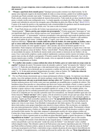 alegrassem, e os que compram, como se nada possuíssem, e os que se utilizam do mundo, como se dele
não usassem.”
31 “Porque a aparência deste mundo passa.” Qualquer pessoa pode constatar isso objetivamente. Se for
apenas uma impressão negativa da transitoriedade de todas as coisas terrenas, poderá levar também àquela
conclusão que Paulo contradiz mais tarde: ―Comamos e bebamos, que amanhã morreremos‖ (1Co 15.32).
Paulo, porém, entende essa transitoriedade de maneira bem positiva. Todo modo de ser desse mundo de morte
passa, a criação recebe uma configuração nova, ―a criação aguarda a revelação dos filhos de Deus. A própria
criação será redimida do cativeiro da corrupção, para a liberdade da glória dos filhos de Deus‖ (Rm 8.19,21).
E quem vê de modo tão positivo e tão esperançoso toda a transitoriedade da aparência atual do mundo possui
em vista disso a posição descrita por Paulo, esse ―ter como se não tivéssemos‖.
32,33 O que Paulo deseja aos cristãos de Corinto é que passem por esse ―tempo comprimido‖ de maneira
―despreocupada‖. “Quero, porém, que estejais sem preocupação.” O termo grego para ―preocupar-se‖ tem
um significado duplo que nosso idioma expressa com ―preocupação‖ e ―cuidado‖. Devemos e podemos estar
―sem preocupação‖. A ―preocupação‖ temerosa corresponde a uma apreciação equivocada da aparência atual
do mundo com suas atrações e ameaças. A atitude escatológica nos liberta disso. Contudo a vida autêntica
sempre está repleta de que temos ―cuidado de algo‖. E agora, com vistas ao matrimônio, resulta uma
imperiosa diferença: “Quem não é casado cuida das coisas do Senhor, de como agradar ao Senhor; mas o
que se casou cuida das coisas do mundo, de como agradar à esposa, e assim está dividido.” Esse ―cuidar
das coisas do mundo, de como agradar à esposa‖, não é pecado, mas dever do homem quando vive no
matrimônio. Paulo tampouco está dizendo que o cristão casado agora simplesmente se esgota nisso e não tem
mais nada a dar para as coisas do Senhor. Porém, ―está dividido‖. Precisa olhar para dois lados e corresponder
às necessidades da esposa e da família do mesmo modo como atende os interesses de seu Senhor e de sua
causa. Essa é uma tarefa complexa e pode conduzir rapidamente a penosas tensões mesmo em tempos calmos,
quanto mais em dias de aflição e perseguição. O homem casado fica interiormente dilacerado. Isso vale da
mesma maneira para a mulher. A mulher não-casada, viúva ou separada do marido, e a moça solteira podem
dedicar-se integralmente ao Senhor.
34 “E a mulher não-casada e a moça cuidam das coisas do Senhor, para ser santa tanto no corpo como no
espírito” [tradução do autor]. Novamente temos de entender a palavra ―santa‖ de maneira tão ―objetiva‖ como
em 1Co 1.2. Paulo não está dizendo que a vida matrimonial torna a mulher de certo modo ―maculada‖ e
―impura‖. No entanto, havia declarado que no casamento a mulher não tem mais ―poder sobre o próprio
corpo‖ (v. 4). Já não pode pertencer integralmente de corpo e alma ao Senhor. Ela “cuida das coisas do
mundo, de como agradar ao marido.” Isso não é ―pecado‖, mas um fato.
35 Por isso Paulo deseja sinceramente que as moças permaneçam solteiras na igreja. Ao expressar esse desejo,
porém, visa evitar qualquer pressão, até mesmo qualquer coação interior. “Digo isso em favor dos vossos
próprios interesses; não que eu pretenda lançar um laço sobre vós” [tradução do autor]. Paulo não deseja
arrastar nenhuma pessoa em Corinto como uma caça apanhada em armadilha para a condição de solteiro. Nos
bastidores dessa frase percebe-se a desconfiança que havia em Corinto em relação a Paulo, e contra a qual ele
precisa se defender com muito maior clareza na segunda carta aos Coríntios. Acusavam-no de que ele tentava
dominar a igreja e deixava valer somente sua própria opinião (cf. acima, p. 84s). Na verdade, porém, visa
educar a igreja que lhe foi confiada justamente para o discernimento próprio e para a ação autônoma correta.
Como ele se empenha por isso em toda a presente carta! Em consonância, sua intenção também agora não é de
forma traiçoeira “lançar um laço” sobre a igreja, a fim de arrastá-la ao ponto em que quer que esteja. Para ele
está em jogo o “interesse próprio” dos coríntios. Essa ―vantagem‖ obviamente não tem conotação egoísta e
mundana. Aquilo que Paulo aconselha à igreja deve servir “ao apropriado decoro e à firme dependência no
Senhor sem distração” [tradução do autor]. Para Paulo está em jogo a correta liberdade nas resoluções da
igreja com vistas às suas moças. Essa liberdade é ameaçada por dois lados opostos. Por um lado, naquela
época tanto judeus como gregos impunham uma mácula às moças solteiras. Não era decente, era impróprio
que uma moça permanecesse solteira. Nesse ponto o sentimento da igreja pode mudar. Precisamente o desejo
de viver integralmente para o Senhor era “decoro apropriado”, para o qual Paulo desejava conduzir a igreja
em benefício dela mesma. Por outro lado, tampouco o pensamento ascético de vários grupos cristãos em
Corinto deve forçar moças ao celibato, como se o matrimônio fosse algo ―impuro‖ e espiritualmente inferior.
A condição de solteiro somente pode ser escolhida em plena liberdade quando o intuito das pessoas é a “firme
dependência no Senhor”, que somente há de ser tranqüilamente “sem distração” para os não-casados.
Hoje a situação obviamente é bem diferente do que naquela época. A mulher solteira hoje naturalmente
exerce uma profissão e por isso não pode ―cuidar das coisas do Senhor‖ ―sem distração‖ como a mulher
solteira daquele tempo. Não obstante a palavra de Paulo possui uma enorme importância para nós. O fato de
que Paulo atribui ao homem solteiro, apesar de exercer uma profissão, que ―ele cuida das coisas do Senhor‖
revela que na perspectiva de Paulo o matrimônio exige a atenção da pessoa de uma maneira bem diferente do
que a profissão. Conseqüentemente, a atividade profissional da mulher não tolhe sua “firme dependência no
 