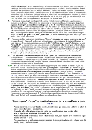 Senhor sem distração”. Nesse ponto a condição de solteira da mulher não é avaliada como ―desvantagem‖ e
―desgraça‖, mas como uma grande possibilidade positiva no serviço ao Senhor. Jesus está esperando também
justamente por mulheres que não são exigidas por marido e família, mas colocam seus dons e suas energias
físicas e maternais completamente à disposição da causa de seu amor redentor nesse mundo de morte. Quanta
necessidade tem a igreja de hoje, diante da valorização unilateral do matrimônio, de reler essa parte da Bíblia e
apropriar-se dela! Unicamente aqui reside a ajuda interior para as moças da igreja que não se casam (cf. nota
165), que muitas vezes não são desposadas precisamente por serem cristãs.
36 Paulo deseja essa avaliação correta para toda a igreja. Contudo preserva a liberdade. Alguém que até o
momento havia deixado a filha solteira por corresponder ao raciocínio de Paulo, poderia agora “julgar não
agir com decoro para com sua filha, quando passar da flor da idade” [tradução do autor]. Paulo não diz
quem é ―alguém‖. Tampouco cita expressamente o pai. Por um lado isso era desnecessário, porque na maioria
dos casos era obviamente o pai que decidia sobre as filhas não casadas no lar. Por outro lado também poderia
ser ocasionalmente o tutor ou o senhor dos empregados da casa. De qualquer forma, esse ―alguém‖ “não
peca” quando segue sua ―opinião‖ e não quer deixar a moça murchar sem se casar. Há um pretendente para a
moça. Ele “faça o que quiser. Não peca. Que se casem”. A pessoa responsável pela moça poderá agir como
deseja a partir de seu pensamento.
37 No entanto também pode ocorrer algo diferente. Alguém “resolveu em seu coração conservar a sua moça”
[tradução do autor]. E agora ele também não se torna inseguro por meio de uma série de considerações, se
seria impróprio deixar sua moça murchar desse modo. Ele “está firme em seu coração”. Tampouco há uma
“necessidade” de qualquer tipo, a respectiva pessoa tem livre “domínio sobre seu próprio arbítrio”. Então
“fará bem” se preservar solteira sua moça, tornando-a assim uma moça que é ―santa no corpo como também
no espírito‖ e que integralmente ―cuida das coisas do Senhor‖. Nessa argumentação Paulo reconhece que o
comportamento dos cristãos não está restrito apenas à simples alternativa entre ―pecar‖ e ―fazer bem‖.
Também na ação correta e boa ainda haverá diferenças.
38 “Por isso, quem casa sua moça faz bem, quem não a quiser dar em casamento fará ainda melhor”
[tradução do autor]. Paulo continua defendendo claramente o que declarou desde o começo do presente
capítulo. Considera a condição de solteiro não como ―mais difícil‖ ou ―mais sublime‖, mas como ―melhor‖.
Contudo evita qualquer insistência e salienta mais uma vez que não há nada pecaminoso nem em dar a filha
para casamento nem em casar-se pessoalmente.
39,40 No v. 8 Paulo já dissera às viúvas que ―é bom que permaneçam como também eu mesmo‖. Agora ele
insiste outra vez com a mulher casada que ela “está ligada enquanto vive o marido”. No entanto, de igual
maneira assegura à viúva plena liberdade de casar-se novamente e de escolher o marido. “Contudo, se tiver
adormecido o marido fica ela livre para se casar com quem quiser” [tradução do autor]. Desse modo
inviabilizam-se todas as idéias de que continuam em vigor as determinações do AT sobre o levirato (cf. Dt
25.5-10). É natural, porém, que o novo matrimônio pode ser realizado “somente no Senhor”, i. é, que o novo
marido seja igualmente cristão e que aos dois envolvidos tenha ficado claro que o matrimônio lhes foi
concedido pelo Senhor. Obviamente: “Será mais feliz se permanecer assim.” Novamente Paulo escolhe uma
palavra que expressa a característica ―evangélica‖ desse ―permanecer assim‖. A viúva que não se casa outra
vez não é ―melhor‖ ou ―mais devota‖ ou ―mais espiritual‖, mas simplesmente é ―mais feliz‖. Essa pelo menos
é “minha opinião”, diz Paulo. Sua opinião, no entanto não é uma idéia qualquer. “Penso que também eu
tenho o Espírito de Deus.” Sua ―opinião‖ resulta de um coração pleno do Espírito de Deus e determinado por
ele, tendo, pois, um peso. Contudo novamente reconhecemos a situação de Paulo. Ele precisa afirmar algo
com clareza. Seu parecer como apóstolo não é em si mesmo e de imediato determinante para os coríntios.
Homens que pensavam diferentemente de Paulo reivindicavam enfaticamente para si mesmos ter o Espírito e
falar a partir do Espírito. É contra eles que Paulo está colocando sua frase.
“Conhecimento” e “amor” na questão do consumo de carne sacrificada a ídolos,
8.1-13
1
No que se refere às coisas sacrificadas a ídolos, reconhecemos que todos somos senhores do saber. O
saber ensoberbece, mas o amor edifica.
2
Se alguém julga saber alguma coisa, com efeito, não aprendeu ainda como convém saber.
3
Mas, se alguém ama a Deus, esse é conhecido por ele.
4
No tocante à comida sacrificada a ídolos, sabemos que o ídolo, de si mesmo, nada é no mundo e que
não há senão um só Deus.
5
Porque, ainda que há também alguns que se chamem deuses, quer no céu ou sobre a terra, como há
muitos deuses e muitos senhores,
 