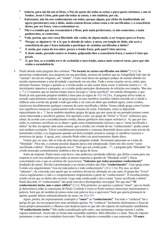 6
todavia, para nós há um só Deus, o Pai, de quem são todas as coisas e para quem existimos; e um só
Senhor, Jesus Cristo, pelo qual são todas as coisas, e nós também, por ele.
7
Entretanto, não há esse conhecimento em todos; porque alguns, por efeito da familiaridade até
agora (persistente) com o ídolo, ainda comem dessas coisas como a ele sacrificadas; e a consciência
destes, por ser fraca, vem a contaminar-se.
8
Não é a comida que nos recomendará a Deus, pois nada perderemos, se não comermos, e nada
ganharemos, se comermos.
9
Vede, porém, que esta vossa liberdade não venha, de algum modo, a ser tropeço para os fracos.
10
Porque, se alguém te vir a ti, que és dotado de saber, à mesa, em templo de ídolo, não será a
consciência do que é fraco induzida a participar de comidas sacrificadas a ídolos?
11
E assim, por causa do teu saber, perece o irmão fraco, pelo qual Cristo morreu.
12
E deste modo, pecando contra os irmãos, golpeando-lhes a consciência fraca, é contra Cristo que
pecais.
13
E, por isso, se a comida serve de escândalo a meu irmão, nunca mais comerei carne, para que não
venha a escandalizá-lo.
1 Paulo aborda outra pergunta dos coríntios: “No tocante às carnes sacrificadas aos ídolos” [TEB]. Se
quisermos compreender essa pergunta em sua gravidade, teremos de lembrar que na Antigüidade todo tipo de
―carnear‖ era um ato religioso, um ―imolar‖. Como sinal desse ato qualquer pedaço do animal abatido era
trazido expressamente a uma divindade e queimado em seu altar. Toda a carne restante servia, então, para
alimento humano. Surgiu a questão se o cristão podia ou não comer dessa carne. Conforme mostra o v. 10,
inicialmente importava a pergunta, se o cristão podia participar diretamente de refeições nos templos. Mas nos
v. 7 e 13 notamos que ao mesmo tempo estava em jogo a ―carne sacrifical‖ em sentido abrangente, e que
Paulo já está querendo preparar também a base para as regras de 1Co 10.23ss. A pergunta talvez tenha se
tornado especialmente candente na igreja porque os seus membros israelitas tinham incutida em si desde a
infância uma aversão tão grande a tudo que tinha a ver com um ídolo que também agora, como cristãos,
rejeitavam decididamente qualquer consumo de carne sacrificada a ídolos. Numa cidade grega como Corinto
isso significava renunciar a praticamente todo consumo de carne. Entretanto, como se depreende
especialmente do v. 7, havia também membros gregos da igreja que por causa de seu passado temiam comer
carne relacionada a sacrifícios gentios. Em oposição a eles, um grupo de ―fortes‖ e ―livres‖ enfatizava que,
afinal, de acordo com o reconhecimento cristão, deuses gentílicos nem sequer existiam (v. 4), que por isso
todos os costumes sacrificais ao se abater o gado eram completamente inócuos e que a ―carne sacrificada a
ídolos‖ de fato era apenas uma carne comum, que o cristão, em virtude de seu ―conhecimento‖, podia comer
sem nenhum escrúpulo. Talvez considerassem justamente o consumo destemido dessa carne como um ato de
testemunho cristão, e se alegrassem quando seu bom exemplo arrastava consigo os membros receosos e
temerosos da igreja. A igreja, pois, consulta Paulo sobre seu posicionamento diante disso.
Vemos que, no caso, não se trata de uma mera pergunta isolada. Novamente apresenta-se o tema da
―liberdade‖. Para nós, o costume peculiar daquela época está ultrapassado. Entre nós não existe ―carne
sacrificada a ídolos‖. Porém a pergunta em si: ―Será que um cristão pode…?‖, a pergunta pela ―liberdade‖ do
cristão preocupa constantemente também a nós na igreja de Jesus.
Antes da resposta, Paulo insere uma breve, mas poderosa e profunda reflexão, que define o rumo para sua
resposta (e com isso também para todas as nossas respostas à questão da ―liberdade cristã‖). Inicia
concordando com o que os coríntios lhe escreveram: “Sabemos que todos possuímos conhecimento”
[tradução do autor]. Devido à proclamação e ao ensino cristãos não falta “conhecimento”. Uma igreja como
Corinto era singularmente ―rica em toda palavra e todo conhecimento‖ (1Co 1.5s). Por isso, ao dizer
―sabemos‖, ele concorda com aquilo que os coríntios devem ter afirmado em sua carta. O grupo dos ―livres‖
visava regulamentar a vida e o comportamento simplesmente a partir do ―conhecimento‖. O reconhecimento
cristão revela que os ídolos não existem. Logo cada cristão pode e deve comer ―carne sacrificada a ídolos‖.
Paulo discorda. O ―conhecimento‖ não pode nem deve desempenhar esse papel. Por que não? “O
conhecimento incha, mas o amor edifica” [TEB]. Pela primeira vez aparece a palavra ―amor‖, que no fundo
já determinava todas as exposições de Paulo. Contudo é como se Paulo temesse mencionar expressamente a
palavra. Será que ele também já notara como esta palavra leva a equívocos? Será que queria pronunciá-la
apenas quando falasse substancialmente do amor, em 1Co 13?
Agora, porém, ele expressamente contrapõe o “amor” ao “conhecimento”. Em todo o ―conhecer‖ há o
perigo de que ele nos proporcione uma satisfação egoísta. No ―conhecer‖ facilmente desfrutamos a força de
nosso próprio pensamento e olhamos com desprezo para os que não são capazes de realizações semelhantes.
“O conhecimento incha.” Não tenho consideração pelo outro, mas permaneço comigo mesmo e minha
riqueza intelectual. Assim não se forma uma comunhão autêntica. Bem diferente é o amor. Para ele importa
justamente o outro e seu verdadeiro bem-estar. Para ele importa a comunhão e sua construção. “O amor
 