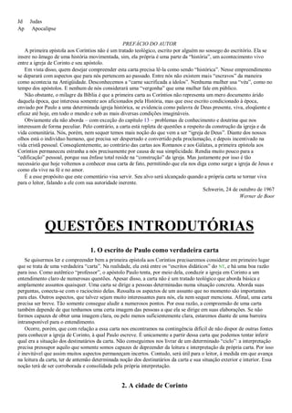 Jd Judas
Ap Apocalipse
PREFÁCIO DO AUTOR
A primeira epístola aos Coríntios não é um tratado teológico, escrito por alguém no sossego do escritório. Ela se
insere no âmago de uma história movimentada, sim, ela própria é uma parte da ―história‖, um acontecimento vivo
entre a igreja de Corinto e seu apóstolo.
Em vista disso, quem desejar compreender esta carta precisa lê-la como sendo ―histórica‖. Nesse empreendimento
se deparará com aspectos que para nós pertencem ao passado. Entre nós não existem mais ―escravos‖ da maneira
como acontecia na Antigüidade. Desconhecemos a ―carne sacrificada a ídolos‖. Nenhuma mulher usa ―véu‖, como no
tempo dos apóstolos. E nenhum de nós considerará uma ―vergonha‖ que uma mulher fale em público.
Não obstante, o milagre da Bíblia é que a primeira carta as Coríntios não representa um mero documento árido
daquela época, que interessa somente aos aficionados pela História, mas que esse escrito condicionado à época,
enviado por Paulo a uma determinada igreja histórica, se evidencia como palavra de Deus presente, viva, eloqüente e
eficaz até hoje, em todo o mundo e sob as mais diversas condições imagináveis.
Obviamente ela não aborda – com exceção do capítulo 13 – problemas de conhecimento e doutrina que nos
interessam de forma peculiar. Pelo contrário, a carta está repleta de questões a respeito da construção da igreja e da
vida comunitária. Nós, porém, nem sequer temos mais noção do que vem a ser ―igreja de Deus‖. Diante dos nossos
olhos está o indivíduo humano, que precisa ser despertado e convertido pela proclamação, e depois incentivado na
vida cristã pessoal. Conseqüentemente, ao contrário das cartas aos Romanos e aos Gálatas, a primeira epístola aos
Coríntios permaneceu estranha a nós precisamente por causa de sua simplicidade. Rendia muito pouco para a
―edificação‖ pessoal, porque sua ênfase total reside na ―construção‖ da igreja. Mas justamente por isso é tão
necessário que hoje voltemos a conhecer essa carta de fato, permitindo que ela nos diga como surge a igreja de Jesus e
como ela vive na fé e no amor.
É a esse propósito que este comentário visa servir. Seu alvo será alcançado quando a própria carta se tornar viva
para o leitor, falando a ele com sua autoridade inerente.
Schwerin, 24 de outubro de 1967
Werner de Boor
QUESTÕES INTRODUTÓRIAS
1. O escrito de Paulo como verdadeira carta
Se quisermos ler e compreender bem a primeira epístola aos Coríntios precisaremos considerar em primeiro lugar
que se trata de uma verdadeira ―carta‖. Na realidade, ela está entre os ―escritos didáticos‖ do NT, e há uma boa razão
para isso. Como autêntico ―professor‖, o apóstolo Paulo tenta, por meio dela, conduzir a igreja em Corinto a um
entendimento claro de numerosas questões. Apesar disso, a carta não é um tratado teológico que aborda básica e
amplamente assuntos quaisquer. Uma carta se dirige a pessoas determinadas numa situação concreta. Aborda suas
perguntas, conecta-se com o raciocínio delas. Ressalta os aspectos de um assunto que no momento são importantes
para elas. Outros aspectos, que talvez sejam muito interessantes para nós, ela nem sequer menciona. Afinal, uma carta
precisa ser breve. Tão somente consegue aludir a numerosos pontos. Por essa razão, a compreensão de uma carta
também depende de que tenhamos uma certa imagem das pessoas a que ela se dirige em suas elaborações. Se não
formos capazes de obter uma imagem clara, ou pelo menos suficientemente clara, estaremos diante de uma barreira
intransponível para o entendimento.
Ocorre, porém, que com relação a essa carta nos encontramos na contingência difícil de não dispor de outras fontes
para conhecer a igreja de Corinto, à qual Paulo escreve. É unicamente a partir dessa carta que podemos tentar inferir
qual era a situação dos destinatários da carta. Não conseguimos nos livrar de um determinado ―ciclo‖: a interpretação
precisa pressupor aquilo que somente somos capazes de depreender da leitura e interpretação da própria carta. Por isso
é inevitável que assim muitos aspectos permaneçam incertos. Contudo, será útil para o leitor, à medida em que avança
na leitura da carta, ter de antemão determinada noção dos destinatários da carta e sua situação exterior e interior. Essa
noção terá de ser corroborada e consolidada pela própria interpretação.
2. A cidade de Corinto
 
