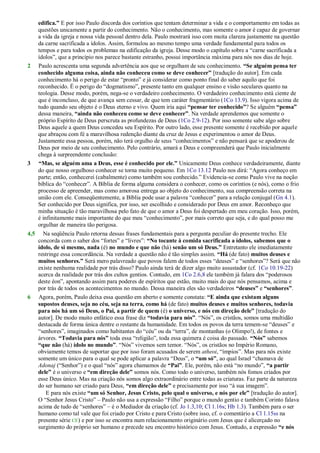 edifica.” E por isso Paulo discorda dos coríntios que tentam determinar a vida e o comportamento em todas as
questões unicamente a partir do conhecimento. Não o conhecimento, mas somente o amor é capaz de governar
a vida da igreja e nossa vida pessoal dentro dela. Paulo mostrará isso com muita clareza justamente na questão
da carne sacrificada a ídolos. Assim, formulou ao mesmo tempo uma verdade fundamental para todos os
tempos e para todos os problemas na edificação da igreja. Desse modo o capítulo sobre a ―carne sacrificada a
ídolos‖, que a princípio nos parece bastante estranho, possui importância máxima para nós nos dias de hoje.
2 Paulo acrescenta uma segunda advertência aos que se orgulham de seu conhecimento. “Se alguém pensa ter
conhecido alguma coisa, ainda não conheceu como se deve conhecer” [tradução do autor]. Em cada
conhecimento há o perigo de estar ―pronto‖ e já considerar como ponto final do saber aquilo que foi
reconhecido. É o perigo do ―dogmatismo‖, presente tanto em qualquer ensino e visão seculares quanto na
teologia. Desse modo, porém, nega-se o verdadeiro conhecimento. O verdadeiro conhecimento está ciente de
que é inconcluso, de que avança sem cessar, de que tem caráter fragmentário (1Co 13.9). Isso vigora acima de
tudo quando seu objeto é o Deus eterno e vivo. Quem iria aqui “pensar ter conhecido”? Se alguém “pensa”
dessa maneira, “ainda não conheceu como se deve conhecer”. Na verdade aprendemos que somente o
próprio Espírito de Deus perscruta as profundezas de Deus (1Co 2.9-12). Por isso somente sabe algo sobre
Deus aquele a quem Deus concedeu seu Espírito. Por outro lado, esse presente somente é recebido por aquele
que abraçou com fé a maravilhosa redenção diante da cruz de Jesus e experimentou o amor de Deus.
Justamente essa pessoa, porém, não terá orgulho de seus ―conhecimentos‖ e não pensará que se apoderou de
Deus por meio de seu conhecimento. Pelo contrário, amará a Deus e compreenderá que Paulo inicialmente
chega à surpreendente conclusão:
3 “Mas, se alguém ama a Deus, esse é conhecido por ele.” Unicamente Deus conhece verdadeiramente, diante
do que nosso orgulhoso conhecer se torna muito pequeno. Em 1Co 13.12 Paulo nos dirá: ―Agora conheço em
parte; então, conhecerei (cabalmente) como também sou conhecido.‖ Evidencia-se como Paulo vive na noção
bíblica do ―conhecer‖. A Bíblia de forma alguma considera o conhecer, como os coríntios (e nós), como o frio
processo de apreender, mas como amorosa entrega ao objeto do conhecimento, sua compreensão correta na
união com ele. Conseqüentemente, a Bíblia pode usar a palavra ―conhecer‖ para a relação conjugal (Gn 4.1).
Ser conhecido por Deus significa, por isso, ser escolhido e considerado por Deus em amor. Reconheço que
minha situação é tão maravilhosa pelo fato de que o amor a Deus foi despertado em meu coração. Isso, porém,
é infinitamente mais importante do que meu ―conhecimento‖, por mais correto que seja, e do qual posso me
orgulhar de maneira tão perigosa.
4,5 Na seqüência Paulo retorna dessas frases fundamentais para a pergunta peculiar do presente trecho. Ele
concorda com o saber dos ―fortes‖ e ―livres‖: “No tocante à comida sacrificada a ídolos, sabemos que o
ídolo, de si mesmo, nada (é) no mundo e que não (há) senão um só Deus.” Entretanto ele imediatamente
restringe essa concordância. Na verdade a questão não é tão simples assim. “Há (de fato) muitos deuses e
muitos senhores.” Será mero palavreado que povos falem de todos esses ―deuses‖ e ―senhores‖? Será que não
existe nenhuma realidade por trás disso? Paulo ainda terá de dizer algo muito assustador (cf. 1Co 10.19-22)
acerca da realidade por trás dos cultos gentios. Contudo, em 1Co 2.6,8 ele também já falara dos ―poderosos
deste éon‖, apontando assim para poderes de espíritos que estão, muito mais do que nós pensamos, acima e
por trás de todos os acontecimentos no mundo. Dessa maneira eles são verdadeiros “deuses” e “senhores”.
6 Agora, porém, Paulo deixa essa questão em aberto e somente constata: “E ainda que existam alguns
supostos deuses, seja no céu, seja na terra, como há (de fato) muitos deuses e muitos senhores, todavia
para nós há um só Deus, o Pai, a partir de quem (é) o universo, e nós em direção dele” [tradução do
autor]. De modo muito enfático essa frase diz “todavia para nós”. ―Nós‖, os cristãos, somos uma multidão
destacada de forma única dentre o restante da humanidade. Em todos os povos da terra temem-se ―deuses‖ e
―senhores‖, imaginados como habitantes do ―céu‖ ou da ―terra‖, de montanhas (o Olimpo!), de fontes e
árvores. “Todavia para nós” toda essa ―religião‖, toda essa quimera é coisa do passado. “Nós” sabemos
“que não (há) ídolo no mundo”. ―Nós‖ vivemos sem temor. ―Nós‖, os cristãos no Império Romano,
obviamente temos de suportar que por isso foram acusados de serem atheoi, ―ímpios‖. Mas para nós existe
somente um único para o qual se pode aplicar a palavra ―Deus‖, o “um só”, ao qual Israel ―chamava de
Adonaj (―Senhor‖) e o qual ―nós‖ agora chamamos de “Pai”. Ele, porém, não está ―no mundo‖, “a partir
dele” é o universo e “em direção dele” somos nós. Como todo o universo, também nós fomos criados por
esse Deus único. Mas na criação nós somos algo extraordinário entre todas as criaturas. Faz parte da natureza
do ser humano ser criado para Deus, “em direção dele” e precisamente por isso ―à sua imagem‖.
E para nós existe “um só Senhor, Jesus Cristo, pelo qual o universo, e nós por ele” [tradução do autor].
O ―Senhor Jesus Cristo‖ – Paulo não usa a expressão ―Filho‖ porque o mundo gentio e também Corinto falava
acima de tudo de ―senhores‖ – é o Mediador da criação (cf. Jo 1.3,10; Cl 1.16s; Hb 1.3). Também para o ser
humano como tal vale que foi criado por Cristo e para Cristo (sobre isso, cf. o comentário a Cl 1.15ss na
presente série CE) e por isso se encontra num relacionamento originário com Jesus que é alicerçado no
surgimento do próprio ser humano e precede seu encontro histórico com Jesus. Contudo, a expressão “e nós
 