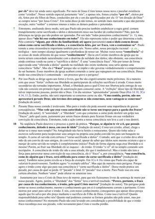 por ele” deve ter ainda outro significado. Por meio de Jesus Cristo temos nossa nova e peculiar existência
como ―cristãos‖. Nesse sentido especial justamente ―nós‖, e apenas nós, fomos criados “por ele”, eleitos por
ele, feitos por ele filhos de Deus, conduzidos por ele e um dia aperfeiçoados por ele. O ―em direção de Deus‖
se cumpre nesse ―por Jesus Cristo‖. Em razão disso já não temos, no sentido mais marcante e que não permite
exceção, outro ―senhor‖ e estamos imunes a todos os demais poderes e potestades.
7 Entretanto, analisando desse modo, será que Paulo não precisa também estabelecer a regra geral: comam
tranqüilamente carne sacrificada a ídolos e demonstrem nisso sua lucidez de conhecimento? Não, pois há
diferenças na igreja que não podem ser ignoradas. Por um lado ―todos possuímos conhecimento‖ (v. 1), mas,
apesar disso “não há esse conhecimento em todos”. Ele não representa neles o poder que determina a tudo.
Pelo contrário “alguns, por efeito da familiaridade até agora (persistente) com o ídolo comem dessas
coisas como carne sacrificada a ídolos, e a consciência deles, por ser fraca, vem a contaminar-se”. Paulo
remete a uma circunstância importante também para nós. Nosso saber, nossa percepção racional – p. ex.,
teológica – nem sempre alcança igualmente a profundeza de nosso ser. Muitas vezes nossa “consciência” vê
as coisas de modo diferente do que nosso “conhecimento”. Havia em Corinto membros da igreja que na
teoria teriam concordado naturalmente com a doutrina da nulidade dos ídolos; não obstante, sua consciência
ainda continua vendo na carne o ―sacrifício a ídolos‖. É uma ―consciência fraca‖. Não por temer de forma
equivocada uma ―oferenda a ídolos‖ quando na realidade não existe nenhuma; essa seria apenas uma
consciência ―falha‖. Mas ela é “fraca” porque não se impõe e não governa verdadeiramente o comportamento
do ser humano. Esses membros da igreja acabam comendo a carne que repugnam em sua consciência. Desse
modo sua consciência é contaminada – um processo grave e perigoso!
8 Por isso Paulo se dirige agora aos fortes e livres, que lhe são cognitivamente muito próximos. Já a maneira
com que esses ―fortes‖ exibem sua liberdade ao participarem de refeições sacrificais é errada. Coisas muito
secundárias são tornadas importantes. Afinal, a liberdade para a qual Cristo nos libertou pela entrega de sua
vida não consiste em primeiro lugar de autorização para consumir carne. A ―exibição‖ desse tipo de liberdade
talvez impressione pessoas, porém não a Deus. Um dia seremos ―apresentados‖ perante Deus (Rm 14.10; 2Co
4.14; 11.2). Então, porém, não será importante se comemos carne ou não. “Uma comida, porém, não nos
apresentará perante Deus; não teremos desvantagem se não comermos, nem vantagem se comermos”
[tradução do autor].
9 Perante Deus nossa comida é irrelevante. Mas para o irmão ela pode assumir uma importância de graves
conseqüências. “Mas vede que essa vossa autoridade não se torne um tropeço para a queda dos fracos”
[tradução do autor]. A ―autoridade‖, a ―liberdade‖ com que comemos a carne pode desferir um golpe nos
―fracos‖, pelo qual caem, justamente por serem fracos demais para ficarem firmes em sua verdadeira
convicção de consciência. Entretanto, toda a ação contra a nossa consciência nos leva a cair e nos destrói.
10 Na seqüência Paulo descreve o processo a partir da prática. “Porque, se alguém te vir a ti, que possuis
conhecimento, deitado à mesa, em casa de ídolo” [tradução do autor]. Como um cristão, afinal, chega a
deitar-se à mesa num templo? Na Antigüidade não havia hotéis e restaurantes. Quem não tinha salas e
escravos suficientes para recepcionar seus amigos na própria casa podia convidá-los para um banquete no
templo. A carne ali servida com certeza é ―carne sacrificada a ídolos‖. Contudo, será que o cristão deve abrir
mão de um convite de seus amigos, do convívio social, apesar de saber que ídolos nem mesmo existem e que o
manjar de carne servido no templo é completamente inócuo? Paulo de forma alguma nega essa liberdade a si
mesmo! Porém, ao fruir sua liberdade ele se esquece – do irmão. O irmão ―o vê‖ ali no templo comendo sem
escrúpulos. A consciência do irmão diz não a essa atitude, diz que é inadmissível. Mas o irmão não tem a
força para perseverar nessa convicção de sua consciência, ele é ―fraco‖ e, por conseqüência, “sua consciência,
como de alguém que é fraco, será edificada para comer da carne sacrificada a ídolos” [tradução do
autor]. Também nesse ponto revela-se a força do exemplo. Em 1Co 4.16s vimos que Paulo era capaz de
valorizá-lo positivamente. Também agora ―o exemplo edifica‖. Mas aqui da maneira mais perigosa. Porque
agora o irmão come algo que para sua consciência é ―carne sacrificada a ídolos‖. Desse modo pratica um
pecado, por causa do qual se perde. O ―pecado‖ é fatal. O ―pecado‖ traz a morte. Para Paulo isso era uma
certeza absoluta. Nenhum ―amor‖ pode alterar ou amenizar isso.
11 Justamente por isso o Cristo de Deus teve de morrer, para que nós ficássemos livres da sentença de morte por
nosso pecado. Agora, porém, a ―liberdade‖ dos ―fortes‖ leva a terrível resultado: “Perece, portanto, o fraco
por causa do teu conhecimento, o irmão, pelo qual Cristo morreu” [tradução do autor]. Tão perigoso pode
tornar-se nosso conhecimento, mesmo o conhecimento que em si é completamente correto e pertinente. Cristo
morreu por amor para salvar o irmão. E nós, com nosso conhecimento, conseguimos que apesar disso pereça
aquele que foi salvo por alto preço mediante o sacrifício do Filho de Deus. Como isso é terrível! Quanta
responsabilidade pesa sobre nós! Quanto mal podemos cometer se formos guiados não pelo amor, mas por
nosso conhecimento! No momento Paulo não está levando em consideração a possibilidade de que o irmão
fraco reconheça esse seu pecado, volte novamente para Cristo e receba perdão.
 