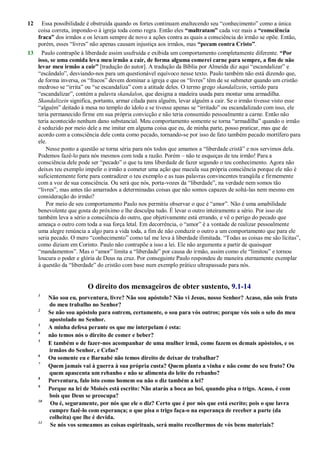 12 Essa possibilidade é obstruída quando os fortes continuam enaltecendo seu ―conhecimento‖ como a única
coisa correta, impondo-o à igreja toda como regra. Então eles “maltratam” cada vez mais a “consciência
fraca” dos irmãos e os levam sempre de novo a ações contra as quais a consciência do irmão se opõe. Então,
porém, esses ―livres‖ não apenas causam injustiça aos irmãos, mas “pecam contra Cristo”.
13 Paulo contrapõe à liberdade assim usufruída e exibida um comportamento completamente diferente. “Por
isso, se uma comida leva meu irmão a cair, de forma alguma comerei carne para sempre, a fim de não
levar meu irmão a cair” [tradução do autor]. A tradução da Bíblia por Almeida diz aqui ―escandalizar‖ e
―escândalo‖, desviando-nos para um questionável equívoco nesse texto. Paulo também não está dizendo que,
de forma inversa, os ―fracos‖ devem dominar a igreja e que os ―livres‖ têm de se submeter quando um cristão
medroso se ―irrita‖ ou ―se escandaliza‖ com a atitude deles. O termo grego skandalizein, vertido para
―escandalizar‖, contém a palavra skandalon, que designa a madeira usada para montar uma armadilha.
Skandalizein significa, portanto, armar cilada para alguém, levar alguém a cair. Se o irmão tivesse visto esse
―alguém‖ deitado à mesa no templo do ídolo e se tivesse apenas se ―irritado‖ ou escandalizado com isso, ele
teria permanecido firme em sua própria convicção e não teria consumido pessoalmente a carne. Então não
teria acontecido nenhum dano substancial. Meu comportamento somente se torna ―armadilha‖ quando o irmão
é seduzido por meio dele a me imitar em alguma coisa que eu, de minha parte, posso praticar, mas que de
acordo com a consciência dele conta como pecado, tornando-se por isso de fato também pecado mortífero para
ele.
Nesse ponto a questão se torna séria para nós todos que amamos a ―liberdade cristã‖ e nos servimos dela.
Podemos fazê-lo para nós mesmos com toda a razão. Porém – não te esqueças de teu irmão! Para a
consciência dele pode ser ―pecado‖ o que tu tens liberdade de fazer segundo o teu conhecimento. Agora não
deixes teu exemplo impelir o irmão a cometer uma ação que macula sua própria consciência porque ele não é
suficientemente forte para contradizer o teu exemplo e as tuas palavras convincentes tranqüila e firmemente
com a voz de sua consciência. Ou será que nós, porta-vozes da ―liberdade‖, na verdade nem somos tão
―livres‖, mas antes tão amarrados a determinadas coisas que não somos capazes de soltá-las nem mesmo em
consideração do irmão?
Por meio de seu comportamento Paulo nos permitiu observar o que é ―amor‖. Não é uma amabilidade
benevolente que gosta do próximo e lhe desculpa tudo. É levar o outro inteiramente a sério. Por isso ele
também leva a sério a consciência do outro, que objetivamente está errando, e vê o perigo do pecado que
ameaça o outro com toda a sua força letal. Em decorrência, o ―amor‖ é a vontade de realizar pessoalmente
uma alegre renúncia a algo para a vida toda, a fim de não conduzir o outro a um comportamento que para ele
seria pecado. O mero ―conhecimento‖ como tal me leva à liberdade ilimitada. ―Todas as coisas me são lícitas‖,
como diziam em Corinto. Paulo não contrapõe a isso a lei. Ele não argumenta a partir de quaisquer
―mandamentos‖. Mas o ―amor‖ limita a ―liberdade‖ por causa do irmão, assim como ele ―limitou‖ e tornou
loucura o poder e glória de Deus na cruz. Por conseguinte Paulo respondeu de maneira eternamente exemplar
à questão da ―liberdade‖ do cristão com base num exemplo prático ultrapassado para nós.
O direito dos mensageiros de obter sustento, 9.1-14
1
Não sou eu, porventura, livre? Não sou apóstolo? Não vi Jesus, nosso Senhor? Acaso, não sois fruto
do meu trabalho no Senhor?
2
Se não sou apóstolo para outrem, certamente, o sou para vós outros; porque vós sois o selo do meu
apostolado no Senhor.
3
A minha defesa perante os que me interpelam é esta:
4
não temos nós o direito de comer e beber?
5
E também o de fazer-nos acompanhar de uma mulher irmã, como fazem os demais apóstolos, e os
irmãos do Senhor, e Cefas?
6
Ou somente eu e Barnabé não temos direito de deixar de trabalhar?
7
Quem jamais vai à guerra à sua própria custa? Quem planta a vinha e não come do seu fruto? Ou
quem apascenta um rebanho e não se alimenta do leite do rebanho?
8
Porventura, falo isto como homem ou não o diz também a lei?
9
Porque na lei de Moisés está escrito: Não atarás a boca ao boi, quando pisa o trigo. Acaso, é com
bois que Deus se preocupa?
10
Ou é, seguramente, por nós que ele o diz? Certo que é por nós que está escrito; pois o que lavra
cumpre fazê-lo com esperança; o que pisa o trigo faça-o na esperança de receber a parte (da
colheita) que lhe é devida.
11
Se nós vos semeamos as coisas espirituais, será muito recolhermos de vós bens materiais?
 