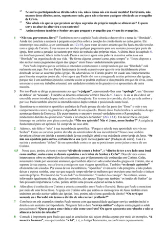 12
Se outros participam desse direito sobre vós, não o temos nós em maior medida? Entretanto, não
usamos desse direito; antes, suportamos tudo, para não criarmos qualquer obstáculo ao evangelho
de Cristo.
13
Não sabeis vós que os que prestam serviços sagrados do próprio templo se alimentam? E quem
serve ao altar do altar tira o seu sustento?
14
Assim ordenou também o Senhor aos que pregam o evangelho que vivam do evangelho.
1 “Não sou, porventura, livre?” Também no novo capítulo Paulo aborda e desenvolve o tema da ―liberdade‖.
Ainda não concluiu a resposta à pergunta específica sobre a posição do cristão frente ao culto gentio. Ele
interrompe essa análise, a ser continuada em 1Co 10, para tratar de outro assunto que lhe havia trazido tensões
com a igreja de Corinto. É sua recusa em receber qualquer pagamento para seu sustento pessoal por parte da
igreja, bem como a geração do sustento por meio do trabalho das próprias mãos. A última frase do capítulo 8,
em tom bem pessoal, talvez tenha levado Paulo a escrever agora uma palavra exaustiva sobre essa sua
―liberdade‖ na organização de sua vida. ―De forma alguma comerei carne, para sempre‖ e: ―Estou disposto a
não aceitar nunca pagamento algum das igrejas‖ eram frases verdadeiramente paralelas.
Para Paulo importa que os coríntios o entendam corretamente e compreendam que sua ―liberdade‖ está
realmente em jogo. Por isso Paulo fundamenta de modo exaustivo por que ele teria decididamente pleno
direito de deixar-se sustentar pelas igrejas. Os adversários em Corinto podem ter usado seu comportamento
para levantar suspeitas contra ele: vê-se agora que Paulo não tem a coragem de aceitar préstimos das igrejas,
porque não é um autêntico apóstolo; somente assim se poderia explicar a vida precária em que ele vivia, como
um escravo com seu trabalho artesanal; um verdadeiro emissário do grande rei se apresentaria de outra
maneira.
3 Por isso Paulo se dirige expressamente aos que “o julgam”, apresentando-lhes uma “apologia”, um ―discurso
de defesa‖ do ―acusado‖. É incerto se devemos relacionar a breve frase do v. 3 aos v. 1s ou se ela é deve ser
entendida como introdução para toda a análise subseqüente. Em termos de conteúdo, ela faz parte de ambos e
por isso Paulo também deve tê-la entendido nesse duplo sentido e posicionado neste local.
1 Questiona-se o ministério apostólico autêntico de Paulo porque ele não faz parte dos ―Doze‖ e todo o seu
comportamento carece da grandeza e dignidade de um apóstolo. Diante disso Paulo lembra os coríntios do que
aconteceu diante de Damasco. Ele experimentou o encontro pessoal verdadeiro com o Ressuscitado,
nitidamente distinto das posteriores ―visões e revelações do Senhor‖ (2Co 12.1). Em decorrência, ele pode
interrogar os coríntios com plena convicção: “Não sou apóstolo? Não vi Jesus, nosso Senhor?” A exigência
fundamental para ser apóstolo foi cumprida no caso dele.
2 Ademais, não falta o ―selo‖ à sua incumbência apostólica: ―Porque o selo de meu apostolado sois vós no
Senhor‖. Como os coríntios podem duvidar da autenticidade de sua incumbência? Nesse caso também
deveriam colocar em dúvida a autenticidade de sua condição cristã e sua existência como igreja de Jesus. “Se
não sou apóstolo para outros, certamente o sou (pelo menos) para vós” [tradução do autor]. Essa é a
sucinta e contundente ―defesa‖ de seu apostolado contra os que se posicionam como juízes contra ele em
Corinto.
4,5 Nesse caso, porém, ele tem o mesmo “direito de comer e beber”, o “direito de ter a seu lado uma irmã
como mulher, assim como os demais apóstolos e os irmãos do Senhor e Cefas”. Descobrimos coisas
interessantes sobre os primórdios do cristianismo, que evidentemente são conhecidas em Corinto. Cefas,
novamente citado por seu nome aramaico, que também deve ter sido conhecido dos gregos em Corinto, não se
separou de sua esposa, mas a levava consigo em suas viagens apostólicas. Também “os demais apóstolos”
obviamente são casados. Por causa de sua incumbência, ―apóstolos‖ vivem uma vida peregrina, e não podem
deixar a esposa sozinha, uma vez que naquele tempo não havia mulheres que exerciam uma profissão e tinham
sustento próprio. Precisam tê-las ―a seu lado‖ ou literalmente: ―conduzi-las consigo‖. No entanto, somos
informados igualmente de que, além dos apóstolos, não apenas Tiago mas também ―os irmãos do Senhor‖ de
fato possuem importância. Cefas, porém, detém uma posição especial acima de todos.
6 Além disso é conhecida em Corinto a estreita comunhão entre Paulo e Barnabé. Basta que Paulo a mencione
por meio de uma breve frase. A igreja em Corinto sabe que ambos os mensageiros de Jesus também eram
unânimes em não aceitar salário das igrejas. Isso, porém, não é uma questão de direito! “Ou será que
somente eu e Barnabé não temos o direito de não exercer profissão?”
7 Com base em três exemplos simples Paulo mostra com que naturalidade qualquer serviço também inclui o
direito a um sustento correspondente. Ninguém fará o duro “serviço militar” e depois ainda pagará o soldo
pessoalmente! “Quem planta uma vinha e não come seu fruto? Ou quem apascenta um rebanho e não se
alimenta do leite do rebanho?”
8 Contudo é importante para Paulo que aqui as conclusões não sejam obtidas apenas por meio de exemplos, “à
maneira humana”, mas que também “a lei”, i. é, o Antigo Testamento, as confirmem expressamente.
 