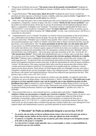 9 ―Porque na lei de Moisés está escrito: “Não atarás a boca do boi quando está debulhando” [tradução do
autor]. Logo o animal deve ter a possibilidade de, durante o trabalho, encher a boca com o cereal sempre que
quiser.
10 E agora Paulo pensa: “Por nossa causa, afinal, foi escrito” [tradução do autor]. Se até o animal tem
permissão de tomar algo para se fortalecer durante o trabalho, ainda mais poderá trabalhar “o que lavra” e “o
que debulha”, “na esperança de receber parte (da colheita)‖.
11 Então, essa regra bem geral e óbvia valerá também para todo serviço espiritual, para o trabalho dos apóstolos
e pregadores, evangelistas e mestres na igreja. Eles têm o evidente “direito de não exercer profissão”, mas
de receber seu sustento da igreja. Ocorre que no serviço de proclamação não há nenhuma proporção entre a
dádiva e o pagamento. O pregador é um ―semeador‖. Novamente notamos a familiaridade de Paulo com o
―Jesus histórico‖ e com sua palavra. O pregador semeia “as coisas espirituais”. O fruto, no entanto, que ele
colhe para si mesmo nas dádivas da igreja, são “coisas carnais”, ou seja, o que se precisa para a vida física e é
consumido na vida exterior.
12 Fundamentalmente, essa é a situação. No entanto, os coríntios estavam acostumados ao fato de que Paulo e
seus colaboradores não recebiam sustento da igreja. Por que não, afinal? O objetivo de Paulo é que os
coríntios vejam toda a ―liberdade‖ que se expressa nessa questão. Não é como os coríntios parecem pensar,
num costume preguiçoso, que o direito ao sustento valeria para todos os demais emissários de Jesus, mas não
para Paulo e seus colaboradores. Não, “se outros participam do direito sobre vós, não muito mais nós?”
Ao que parece, os coríntios prontamente ajudavam outros pregadores e mestres em seu sustento. Nesse caso,
teria muito mais direito a isso o homem a quem a igreja em Corinto devia toda a sua existência e que investia
sua energia na construção da comunidade cristã. Por conseguinte, constitui de fato uma ―liberdade‖ plena e
total que Paulo e seus colaboradores – não é sem motivo que aqui novamente se diz ―nós‖ ao invés de ―eu‖ –
“não usaram desse direito”. Paulo ainda falará detalhadamente com os coríntios sobre a razão disso. Agora
ele a antecipa numa frase sucinta: “Suportamos tudo para não criarmos qualquer obstáculo ao evangelho
do Cristo.” Sabemos como é amplamente disseminada a opinião de que o pastor fala assim ―porque está
sendo pago para isso‖. Na época de Paulo essa interpretação equivocada era ainda mais plausível. Um grande
número de pregadores itinerantes circulava pelo país, ao lado de representantes de cultos de deuses estranhos e
―artistas‖ de toda espécie. Pelo menos uma parte deles sabia como aliciar pessoas para obter dinheiro delas,
vivendo assim uma existência confortável. Um mensageiro do evangelho podia ter, à distância, o mesmo
aspecto de uma dessas pessoas. Paulo, porém, de forma alguma queria ser confundido com elas, nem expor o
evangelho à suspeita de que serviria, de qualquer modo, à sua vantagem pessoal. Visava apresentar-se diante
das pessoas e das igrejas com límpido desinteresse. Deveria ficar impossível que ignorassem este fato: ―Não
procuro o que é vosso, e sim a vós‖ (2Co 12.14).
13 Contudo, antes de Paulo expor essa sua atitude aos coríntios com mais detalhes, ele ainda faz outras duas
referências aos servos da antiga aliança, a fim de demonstrar o ―direito‖ fundamental: “Não sabeis que os que
prestam os serviços sagrados comem o que vem do santuário, que os que administram junto ao altar
partilham com o altar (os donativos a serem ofertados)?” Também na antiga aliança já havia o serviço em
―tempo integral‖ a Deus no santuário e junto ao altar. Quem presta esse serviço está necessariamente liberado
de qualquer trabalho profissional, alimenta-se do “que vem do santuário” e ―partilha com o altar‖ as
oferendas.
14 Nessa mesma linha situa-se, como instrução decisiva, a própria palavra do Senhor: “Assim ordenou
também o Senhor aos que pregam o evangelho que vivam do evangelho.” Portanto Paulo, do qual às vezes
se afirmou que não teria se importado com o Jesus histórico e somente teria falado do Filho de Deus
moribundo e ressuscitado, conhece muito bem o envio dos discípulos e as palavras de Jesus que os
acompanham, em Lc 10.7s; Mt 10.9-11. A palavra do Jesus histórico é novamente normativa para ele. Mas
sendo assim, por que ele apesar disso se distancia da regra que o próprio Senhor deu a seus mensageiros? Essa
resposta requer uma fundamentação exaustiva, que Paulo apresenta no trecho subseqüente.
A “liberdade” de Paulo na dedicação integral a seu serviço, 9.15-23
15
Eu, porém, não me tenho servido de nenhuma destas coisas e não escrevo isto para que assim se
faça comigo; porque melhor me fora morrer, antes que alguém me anule esta glória.
16
Se anuncio o evangelho, não tenho de que me gloriar, pois sobre mim pesa essa obrigação; porque
ai de mim se não pregar o evangelho!
17
Se o faço de livre vontade, tenho galardão; mas, se constrangido, é, então, a responsabilidade de
despenseiro que me está confiada.
 