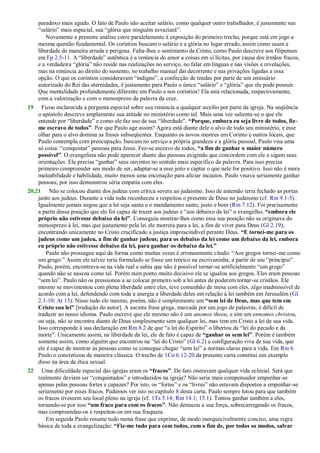 paradoxo mais agudo. O fato de Paulo não aceitar salário, como qualquer outro trabalhador, é justamente seu
―salário‖ mais especial, sua ―glória que ninguém esvaziará‖.
Novamente a presente análise corre paralelamente à exposição do primeiro trecho, porque está em jogo a
mesma questão fundamental. Os coríntios buscam o salário e a glória no lugar errado, assim como usam a
liberdade de maneira errada e perigosa. Falta-lhes o sentimento de Cristo, como Paulo descreve aos filipenses
em Fp 2.5-11. A ―liberdade‖ autêntica é a renúncia do amor a coisas em si lícitas, por causa dos irmãos fracos,
e a verdadeira ―glória‖ não reside nas realizações no serviço, no falar em línguas e nas visões e revelações,
mas na renúncia ao direito do sustento, no trabalho manual daí decorrente e nas privações ligadas a essa
opção. O que os coríntios consideravam ―indigno‖, a confecção de tendas por parte de um emissário
autorizado do Rei das eternidades, é justamente para Paulo o único ―salário‖ e ―glória‖ que ele pode possuir.
Que mentalidade profundamente diferente em Paulo e nos coríntios! Ela está relacionada, respectivamente,
com a valorização e com o menosprezo da palavra da cruz.
19 Ficou esclarecida a pergunta especial sobre sua renúncia a qualquer auxílio por parte da igreja. Na seqüência
o apóstolo descreve amplamente sua atitude no ministério como tal. Mais uma vez salienta-se o que ele
entende por ―liberdade‖ e como ele faz uso de sua ―liberdade‖. “Porque, embora eu seja livre de todos, fiz-
me escravo de todos”. Por que Paulo age assim? Agora está diante dele o alvo de todo seu ministério, e esse
olhar para o alvo domina as frases subseqüentes. Enquanto os novos mestres em Corinto e outros locais, que
Paulo contempla com preocupação, buscam no serviço a própria grandeza e a glória pessoal, Paulo visa uma
só coisa: ―conquistar‖ pessoas para Jesus. Fez-se escravo de todos, “a fim de ganhar o maior número
possível”. O evangelista não pode aparecer diante das pessoas exigindo que concordem com ele e sigam suas
orientações. Ele precisa ―ganhar‖ seus ouvintes no sentido mais específico da palavra. Para isso precisa
primeiro compreender seu modo de ser, adaptar-se a esse jeito e captar o que nele for positivo. Isso não é mera
maleabilidade e habilidade, muito menos uma encenação para aliciar incautos. Paulo visava seriamente ganhar
pessoas; por isso demonstrou séria empatia com eles.
20,21 Não se colocou diante dos judeus com crítica severa ao judaísmo. Isso de antemão teria fechado as portas
junto aos judeus. Durante a vida toda reconheceu e respeitou o presente de Deus no judaísmo (cf. Rm 9.1-5).
Igualmente jamais negou que a lei seja santa e o mandamento santo, justo e bom (Rm 7.12). Foi precisamente
a partir dessa posição que ele foi capaz de trazer aos judeus e ―aos debaixo da lei‖ o evangelho, “embora ele
próprio não estivesse debaixo da lei”. Conseguiu mostrar-lhes como essa sua posição não se originava do
menosprezo à lei, mas que justamente pela lei ele morrera para a lei, a fim de viver para Deus (Gl 2.19),
encontrando unicamente no Cristo crucificado a justiça imprescindível perante Deus. “E tornei-me para os
judeus como um judeu, a fim de ganhar judeus; para os debaixo da lei como um debaixo da lei, embora
eu próprio não estivesse debaixo da lei, para ganhar os debaixo da lei.”
Paulo não prossegue aqui da forma como muitas vezes é erroneamente citado: ―Aos gregos tornei-me como
um grego.‖ Assim ele talvez teria formulado se fosse um teórico na escrivaninha, a partir de seu ―princípio‖.
Paulo, porém, encontrava-se na vida real e sabia que não é possível tornar-se artificialmente ―um grego‖
quando não se nasceu como tal. Porém num ponto muito decisivo ele se igualou aos gregos. Eles eram pessoas
―sem lei‖. Paulo não os pressionou a se colocar primeiro sob a lei antes de poderem tornar-se cristãos. Ele
mesmo se movimentou com plena liberdade entre eles, teve comunhão de mesa com eles, algo inadmissível de
acordo com a lei, defendendo com toda a energia a liberdade deles em relação à lei também em Jerusalém (Gl
2.1-10; At 15). Nisso tudo ele mesmo, porém, não é simplesmente um “sem lei de Deus, mas que tem em
Cristo sua lei” [tradução do autor]. A sucinta frase grega, marcada por um jogo de palavras, é difícil de
traduzir ao nosso idioma. Paulo escreve que ele mesmo não é um anomos theou, e sim um ennomos christou,
ou seja, não se encontra diante de Deus simplesmente sem qualquer lei, mas tem em Cristo a lei de sua vida.
Isso corresponde à sua declaração em Rm 8.2 de que ―a lei do Espírito‖ o libertou da ―lei do pecado e da
morte‖. Unicamente assim, na liberdade da lei, ele de fato é capaz de “ganhar os sem lei”. Porém é também
somente assim, como alguém que encontrou na ―lei do Cristo‖ (Gl 6.2) a configuração viva de sua vida, que
ele é capaz de mostrar às pessoas como se consegue chegar ―sem lei‖ a normas claras para a vida. Em Rm 6
Paulo o concretizou de maneira clássica. O trecho de 1Co 6.12-20 da presente carta constitui um exemplo
disso na área da ética sexual.
22 Uma dificuldade especial das igrejas eram os “fracos”. De fato oneravam qualquer vida eclesial. Será que
realmente deviam ser ―conquistados‖ e introduzidos na igreja? Não seria mais compensador empenhar-se
apenas pelas pessoas fortes e capazes? Por isto, os ―fortes‖ e os ―livres‖ não estavam dispostos a empenhar-se
seriamente por esses fracos. Pudemos ver isto no capítulo 8 desta carta. Paulo sempre lutou para que também
os fracos tivessem seu local pleno na igreja (cf. 1Ts 5.14; Rm 14.1; 15.1). Tentou ganhar também a eles,
tornando-se por isso “um fraco para com os fracos”. Não destacou a sua força, sobrecarregando os fracos,
mas compreendeu-os e respeitou-os em sua fraqueza.
Em seguida Paulo resume tudo numa frase que exprime, de modo inesquecivelmente conciso, uma regra
básica de toda a evangelização: “Fiz-me tudo para com todos, com o fim de, por todos os modos, salvar
 