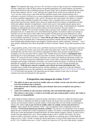 alguns.” O evangelista não exige, mas serve. Por isso busca o outro no lugar em que este verdadeiramente se
encontra. Aquilo que o Filho de Deus realizou em grandes proporções ao se tornar humano, seu emissário
agora realiza diante de todas as diferentes pessoas às quais chega. Não os interpreta intelectualmente a partir
de uma altura superior, mas ele ―se faz‖ tudo para eles; chega até eles de fato em seu ambiente de vida e
―vive‖ com eles, assim como o santo Filho de Deus partilhou conosco todo o destino humano até no
sofrimento e na morte. Em Paulo isso se tornou singularmente evidente quando ele, o israelita circuncidado e
ex-fariseu, partilhou integralmente a vida ―sem lei‖ das pessoas das outras nações. Seu objetivo é ―ganhar‖.
Agora, porém, toda a seriedade do ganhar fica evidente. Para o evangelista não se trata de arregimentar
pessoas para uma boa causa, quando outros setores do mundo muitos movimentos se empenham com todo
esforço por adeptos. Quando a evangelização e missão entre o povo visam ganhar pessoas apenas para o
cristianismo ou para a igreja, ela não compreendeu o que de fato está em jogo. A proclamação do evangelista
distingue-se radicalmente de todos os demais esforços em favor de pessoas. Para ela ―ganhar‖ é
essencialmente “salvar”. Por isso Paulo considera todas as pessoas como ―perdidas‖ que precisam ser salvas
pela palavra da cruz. E diante desse alvo extraordinariamente grande e necessário acontece essa entrega ao
ministério em sua vida. Paulo é muito sóbrio nesta questão. Ele não pensa que nessa dedicação aos outros
tenha encontrado o método seguro para alcançar a ―todos‖ e salvar a ―todos‖. Porém, com a penosa seriedade
de suas múltiplas experiências, ele escreve: “com o fim de, por todos os modos, salvar alguns”. Também
nesse ponto temos de aprender dele. Constantemente procuramos métodos eficazes e facilmente medimos
nosso trabalho pelos grandes números que atingimos. Quantas pessoas, porém, realmente ―salvamos‖ – isso é
outra questão. Poderemos ficar cheios de gratidão se forem os mesmos ―alguns‖ de que fala uma pessoa como
Paulo.
23 O que significa, porém, a breve frase com a qual Paulo encerra esse trecho? Paulo, o mensageiro autorizado,
o ―pai‖ dos cristãos em Corinto, situa-se de certo modo acima deles todos. Todos eles obtiveram a vida por
intermédio dele, que lhes trouxe com eficácia a mensagem salvadora. Será que para o próprio Paulo o
evangelho é com isso uma posse óbvia e segura? Não. Também ele precisa tornar-se “participante dele”.
Sem dúvida ele se torna participante, assim como todos os demais, unicamente através da fé. Porém para
Paulo a ―fé‖ nunca foi um mero arcabouço intelectual, mas sempre uma atitude que determinava toda a sua
existência. Os coríntios precisavam compreender de uma vez por todas: a maneira pela qual ele divulga a
mensagem entre perigos, sofrimentos e privações, sem aceitar sustento das igrejas, é a forma de ele mesmo
participar do evangelho. Se amolecer em sua vida e em seu serviço, ele corre o perigo de perder esta
participação. “Tudo faço por causa do evangelho, com o fim de me tornar participante dele.” Que
exortação estava contida nessas palavras para os coríntios orgulhosos e seguros de si, que não atribuíam
nenhuma importância para sua vida espiritual às suas atitudes práticas (cf. 1Co 3.1-15; 5.1-8; 6.1-11; 6.12-20;
8.1-13)! Para Paulo essa questão é tão importante que até chega a explicá-la mais uma vez de modo
conclusivo por meio da ilustração da vida esportiva.
O desportista como imagem do cristão, 9.24-27
24
Não sabeis vós que os que correm no estádio, todos, na verdade, correm, mas um só leva o prêmio?
Correi de tal maneira que o alcanceis.
25
Todo atleta em tudo se domina; aqueles, para alcançar uma coroa corruptível; nós, porém, a
incorruptível.
26
Assim corro também eu, não sem meta; assim luto, não como desferindo golpes no ar.
27
Mas esmurro o meu corpo e o reduzo à escravidão, para que, tendo pregado a outros, não venha eu
mesmo a ser desqualificado.
24 Todo mundo na Grécia conhecia as coisas do esporte. Além disso, Corinto era a cidade dos famosos jogos
ístmicos. Embora os habitantes da cidade no tempo de Paulo não fossem mais as pessoas da Antigüidade
clássica, eles obviamente tinham seu grande estádio, e Paulo podia falar com eles usando a terminologia do
esporte. Eles sabiam “que os que correm no estádio, todos, na verdade, correm, mas um só leva o
prêmio”. Agora, porém, devem realmente ―saber‖ o que isso significa! Nessa comparação reside uma
exortação: “Correi de tal maneira que alcanceis o prêmio.” Isso não deve ser interpretado como se apenas
alguns de toda a multidão dos cristãos conquistassem o prêmio. No entanto, a ilustração chama atenção para o
fato de que a mera apresentação na largada não basta e de forma alguma assegura o prêmio. É preciso levar a
corrida com todo empenho até o alvo. Assim também acontece com a ―corrida‖ dos cristãos. Seu início,
tornar-se cristão, é necessário e decisivo, e apesar disso ainda não é o suficiente, pois o cristão ainda não
chegou ao alvo. Toda a ―corrida‖ ao longo da vida faz parte disso. É isso que Paulo relata acerca de si mesmo
em Fp 3.12ss. Também nesse caso o ―correr‖ consiste em ―preservar a fé‖; por outro lado, porém, o próprio
 