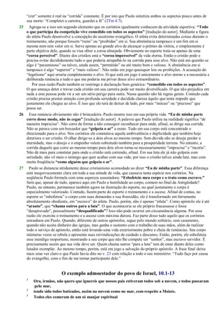 ―crer‖ somente é real na ―corrida‖ constante. É por isto que Paulo sintetiza ambos os aspectos pouco antes de
sua morte: ―Completei a carreira, guardei a fé‖ (2Tm 4.7).
25 Agrega-se a isso um segundo elemento que os coríntios igualmente conhecem da atividade esportiva: “Todo
o que participa da competição vive comedido em todos os aspectos” [tradução do autor]. Mediante a figura
do atleta Paulo desenvolve a concepção do ascetismo evangélico. O atleta evita determinadas coisas durante o
treinamento, não porque fossem ―ruins‖ ou ―proibidas‖ em si. Sua abstinência tampouco é um fim em si
mesma nem tem valor em si. Serve apenas ao grande alvo de alcançar o prêmio da vitória, e simplesmente é
parte objetiva dele, quando se visa obter a coroa almejada. Obviamente no esporte trata-se apenas de uma
“coroa perecível”. Diante dos cristãos está a “coroa imperecível” da vida eterna. Então o cristão pode e
precisa evitar decididamente tudo o que poderia atrapalhá-lo na corrida para esse alvo. Não está em questão se
algo é ―pecaminoso‖ ou talvez, ainda assim, ―permitido‖ ou até muito bom e valioso. A abstinência em si
tampouco é algo ―superior‖ e ―mais valioso‖. Não estão em jogo quaisquer leis ou proibições. A acusação do
―legalismo‖ aqui erraria completamente o alvo. O que está em jogo é unicamente o alvo eterno e a necessária e
deliberada renúncia a tudo o que me poderia me privar desse alvo extraordinário.
Por essa razão Paulo também se restringe à declaração bem genérica: “comedido em todos os aspectos”.
O que ameaça deter e travar cada cristão em sua carreira pode ser muito diversificado. O que não prejudica em
nada a esta pessoa pode vir a ser um sério perigo para outra. Nessa questão não há regras gerais. Contudo cada
cristão precisa prestar atenção com profunda seriedade e decidida clareza àquilo que tenta impedir que
justamente ele chegue ao alvo. É isso que ele terá de deixar de lado, por mais ―inócuo‖ ou ―precioso‖ que
possa ser.
26 Essa renúncia obviamente não é brincadeira. Paulo mostra isso em sua própria vida. “Eu de minha parte
corro desse modo, não às cegas” [tradução do autor]. A palavra que Paulo utiliza na realidade significa ―de
maneira imprecisa‖. Não corre de forma a não conseguir reconhecer para onde, afinal, se dirige sua corrida.
Não se parece com um boxeador que “golpeia o ar” a esmo. Tudo em seu corpo está concentrado e
direcionado para o alvo. Nos coríntios ele constatava aquela ambivalência e duplicidade que também hoje
deteriora o ser cristão. O olhar dirige-se a dois alvos ao mesmo tempo. Sem dúvida não se deseja perder a
eternidade, mas o desejo e o empenho valem sobretudo também para a prosperidade terrena. No entanto, a
corrida daquele que corre ao mesmo tempo para dois alvos torna-se necessariamente ―imprecisa‖ e ―incerta‖.
Não dá mais para constatar para onde o cristão está correndo, afinal. Em sua luta ele já não golpeia com
seriedade, não vê mais o inimigo que quer acabar com sua vida; por isso o cristão talvez ainda lute, mas com
muita freqüência “como alguém que golpeia o ar”.
27 Paulo se distancia nitidamente desse cristianismo acomodado ao dizer “Eu de minha parte”. Essa diferença
está inequivocamente clara em toda a sua atitude de vida, que causava tanta espécie nos coríntios. Na
seqüência Paulo formula com uma aspereza assustadora: “Esbofeteio meu corpo e o trato como escravo.”
Será que, apesar de tudo, aparece aqui em Paulo a hostilidade ao corpo, comum no final da Antigüidade?
Paulo, no entanto, permanece também agora na ilustração do esporte, no qual justamente o corpo é
especialmente valorizado. Contudo, fazem parte do esporte o treinamento e a ascese. Afinal de contas, no
esporte se ―esbofeteia‖ o corpo com suas demandas e sua frouxidão; ele é transformado em ferramenta
absolutamente obediente, em ―escravo‖ do atleta. Paulo, porém, não é apenas ―atleta‖. Como apóstolo ele é até
“arauto”, que “chama outros para a luta”. O que aconteceria se ele próprio fracassasse e fosse
―desaprovado‖, pessoalmente “desqualificado”? Isso não pode ocorrer em circunstância alguma. Por essa
razão ele exercita o treinamento e a ascese com máxima dureza. Faz parte disso tudo aquilo que os coríntios
estranham em Paulo. Quando, diferente de outros apóstolos, segue pelo mundo solitário, sem casamento,
quando não aceita dinheiro das igrejas, mas ganha o sustento com o trabalho de suas mãos, além de realizar
todo o serviço de apóstolo, então está levando uma vida exteriormente pobre e cheia de renúncias. Seu corpo
inúmeras vezes se rebela e apresenta suas reivindicações de cuidado e descanso. Então, porém, ele esbofeteia
esse mendigo inoportuno, mostrando a seu corpo que não lhe compete ser ―senhor‖, mas escravo servidor. É
precisamente assim que sua vida deve ser. Quem chama outros ―para a luta‖ tem de estar diante deles como
lutador exemplar. Ao mesmo tempo, porém, está em jogo a salvação do próprio apóstolo. A frase final deixa
mais uma vez claro o que Paulo havia dito no v. 23 com relação a todo o seu ministério: ―Tudo faço por causa
do evangelho, com o fim de me tornar participante dele.‖
O exemplo admoestador do povo de Israel, 10.1-13
1
Ora, irmãos, não quero que ignoreis que nossos pais estiveram todos sob a nuvem, e todos passaram
pelo mar,
2
tendo sido todos batizados, assim na nuvem como no mar, com respeito a Moisés.
3
Todos eles comeram de um só manjar espiritual
 