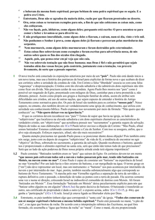 4
e beberam da mesma fonte espiritual; porque bebiam de uma pedra espiritual que os seguia. E a
pedra era Cristo.
5
Entretanto, Deus não se agradou da maioria deles, razão por que ficaram prostrados no deserto.
6
Ora, estas coisas se tornaram exemplos para nós, a fim de que não cobicemos as coisas más, como
eles cobiçaram.
7
Não vos façais, pois, idólatras, como alguns deles; porquanto está escrito: O povo assentou-se para
comer e beber e levantou-se para divertir-se.
8
E não pratiquemos imoralidade, como alguns deles o fizeram, e caíram, num só dia, vinte e três mil.
9
Não ponhamos o Senhor à prova, como alguns deles já fizeram e pereceram pelas mordeduras das
serpentes.
10
Nem murmureis, como alguns deles murmuraram e foram destruídos pelo exterminador.
11
Estas coisas lhes sobrevieram como exemplos e foram escritas para advertência nossa, de nós
outros sobre quem os fins dos séculos têm chegado.
12
Aquele, pois, que pensa estar em pé veja que não caia.
13
Não vos sobreveio tentação que não fosse humana; mas Deus é fiel e não permitirá que sejais
tentados além das vossas forças; pelo contrário, juntamente com a tentação, vos proverá
livramento, de sorte que a possais suportar.
1 O novo trecho está conectado às exposições anteriores por meio de um “pois”. Paulo não está dando início a
um novo tema, mas usa a história dos patriarcas de Israel para explicitar de forma nova o que acabara de dizer
aos coríntios sobre a seriedade da conduta de vida. Em Corinto a falsa ―liberdade‖ associa-se com uma falsa
―segurança‖ e despreocupação. Cristãos com tão elevada sabedoria e tão admiráveis dons espirituais não têm
como ficar em dívida. Não precisam cuidar de sua conduta. Agora Paulo lhes mostra nos ―pais‖ como é
possível ser resgatado do Egito, presenteado com milagres de Deus, caminhar para a terra prometida e, não
obstante, perecer. Assim como propôs aos gregos a ilustração familiar do atleta, assim ele atribui sem
dificuldades aos cristãos, até aos de outras nações, que sejam capazes de entender a história do Antigo
Testamento como normativa para eles. Os pais de Israel são também para os coríntios “nossos pais”. Nesse
aspecto, no entanto, eles também devem ser verdadeiramente uma igreja de conhecimento, que utiliza com
seriedade seu conhecimento bíblico. Paulo expressa isso novamente por meio da fórmula: ―Não quero que não
conheceis‖ ou: “Não quero deixar-vos na ignorância.”
O que os coríntios devem reconhecer nos ―pais‖? Temos de supor que havia na igreja, ao lado do
―subjetivismo‖ que localizava na elevada sabedoria e em dons espirituais chamativos as características do
verdadeiro cristão, um ―objetivismo‖ que acreditava possuir nos ―sacramentos‖ a garantia segura da salvação.
Depois de todas as suas elaborações em 1Co 9 Paulo talvez ouvisse a objeção de Corinto: ―Mas Paulo, afinal
somos batizados! Estamos celebrando constantemente a Ceia do Senhor. Com isso se assegura, enfim, que o
alvo seja alcançado. Esforços especiais, afinal, não são mais necessários!‖
Quanta atenção precisamos ter quando Paulo passa a se posicionar diante dessa objeção! Pois também entre
nós surge, junto com ou depois de exageros ―subjetivistas‖ da vida de fé, a tendência de encontrar no agir
―objetivo‖ de Deus, sobretudo no sacramento, a garantia da salvação. Quando recebemos o batismo, quando
nos é proporcionado o alimento espiritual na santa ceia, será que então não temos tudo de que precisamos?
Será que ao lado da ação poderosa de Deus nossa própria atitude ainda terá alguma importância?
1,2 Paulo constata: ―Batizados também eram os ―pais‖ que saíram do Egito. Os coríntios devem ter em mente
“que nossos pais estiveram todos sob a nuvem e todos passaram pelo mar, tendo sido batizados em
Moisés, na nuvem como no mar”. Como Paulo é capaz de constatar um ―batismo‖ na experiência de Israel
no mar Vermelho? Por um lado havia o fato externo do batismo, o ser mergulhado na água. O termo grego en
[―em‖] não deve representar um local, mas um instrumento: o ―batismo‖ nos pais aconteceu por intermédio da
nuvem e por intermédio do mar. Aqui, porém, também sucedia substancialmente algo que corresponde ao
batismo do Novo Testamento. ―A marcha pelo mar Vermelho significa a separação da terra da servidão, a
ruptura definitiva com o passado, a demolição de todas as pontes com a terra do pecado. Ela ocorreu somente
uma vez e numa só direção, colocando Israel na indissolúvel comunhão de destino com Moisés. Ali foram
‗batizados em Moisés‘‖. Essa formulação ―batizado em Moisés‖ deixa peculiarmente explícito para nós que
―batizar sobre alguém ou em alguém‖ (Rm 6.3ss) faz parte decisiva do batismo. O batizando é transferido ao
outro, seu certificado de propriedade é dado a outro (cf. o exposto acima, sobre 1Co 1.13-15, p. 44s), que
ganha a ―participação‖ (1Co 1.9) nele. Israel já estava ligado ao libertador eleito por Deus.
3,4 Entretanto, os pais também tinham algo que corresponde à ―santa ceia‖ da igreja. “Todos eles comeram de
um só manjar espiritual e beberam a mesma bebida espiritual.” Paulo está pensando no maná, ―o pão do
céu‖, e na água que brotou da rocha. De acordo com a interpretação rabínica das Escrituras, na qual fora
formado, ele assemelha a ―água que brotou da rocha‖ ao ―maná‖. Como o maná, ela era proporcionada
 