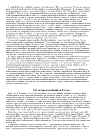 A cidade de Corinto, à qual Paulo chegou no outono do ano de 50 d.C., como mensageiro de Jesus, não era mais a
antiga Corinto da era clássica. Essa Corinto antiga fora completamente destruída no ano de 146 a.C. quando a Grécia
foi conquistada pelos romanos, e jazera em ruínas durante um século. Somente Júlio César ordenou a reconstrução no
ano de 44 a.C. Agora se formara uma cidade completamente nova, que experimentara um florescimento exterior
rápido e atraíra pessoas de todos os países. Em virtude de sua localização, Corinto era uma cidade especialmente
apropriada para a navegação e o comércio nas condições da época. Ligada ao restante da Grécia por meio de uma
estreita faixa terrestre, o ―istmo de Corinto‖, ela tinha dois portos, tanto a norte quando a sul desta faixa. O porto
setentrional Lequéia ficava localizado no golfo de Corinto e acolhia a navegação do lado ocidental do Mar
Mediterrâneo. A cidade portuária ao sul, Cencréia, no golfo de Egina, estava aberto para as embarcações que viajavam
pelo setor leste do Mar Mediterrâneo, até a Ásia Menor, a Palestina e o Egito. Conseqüentemente, Corinto se tornou o
mais importante local de cabotagem do comércio entre o Ocidente e o Oriente do mundo mediterrâneo. Não era
nenhum milagre que a cidade progredisse e se tornasse celeremente uma grande e rica cidade comercial. Sobretudo em
vista da ausência de uma população autóctone tradicional, isso levou a uma vida luxuosa e desregrada que se tornou
praticamente proverbial. ―Corintizar‖, ou seja, ―viver como um coríntio‖, significava levar uma vida de prazeres
desenfreados. Ao lado da rica elite de Corinto, porém, havia grandes multidões de escravos e grupos populacionais
humildes. Por essa razão eram grandes as diferenças sociais em Corinto.
A vida sexual era amplamente corrompida no final da Antigüidade, e muito mais ainda em Corinto. Já na era
clássica grega o grande orador Demóstenes declarara: ―Temos amantes para nos regozijarmos com elas, depois
escravas compradas, para cuidarem de nossos corpos, e finalmente esposas, que devem conceder-nos filhos legítimos
e estão encarregadas de supervisionar todos os nossos misteres domiciliares.‖ Qual não deve ter sido a situação
quando o senso oriental havia perpassado o Ocidente em épocas posteriores. Agora a ―prostituição sacra‖ também se
tornou conhecida na Grécia. Em Corinto havia o grande templo de Afrodite, a ―deusa do amor‖. Em pequenas casas
adornadas de rosas ao redor deste templo viviam mil sacerdotisas da divindade, que se entregavam a cada visitante no
culto à ela. Para o sentimento da época, freqüentar essas casas não tinha nada de escandaloso.
No aspecto religioso Corinto deve ter ostentado a mesma imagem conturbada que se constata em todos os lugares
daquele tempo. O culto aos deuses antigos era preservado naturalmente como peça indispensável da vida estatal e
civil. Contudo, em ampla medida deixara de ter um significado realmente religioso. Quando havia um anseio interior
nas pessoas, elas buscavam satisfação nos ensinos e conceitos filosóficos ou se voltavam aos ―mistérios‖, cujas
cerimônias enigmáticas prometiam aos iniciados vida divina e superação da morte. Contudo, também os cultos de
divindades orientais, especialmente egípcias, conquistavam uma crescente influência.
Corinto também hospedava um contingente de judeus que tinham como centro vital uma sinagoga. Ela também
influenciava seu contexto, transformando numerosos gregos em ―prosélitos‖. A antiqüíssima origem da revelação do
AT, a mensagem nítida do Deus único, Criador do céu e da terra, a milagrosa história de Israel, a clara organização da
vida humana pelos mandamentos de Deus, tudo forçosamente exercia uma atração justamente sobre as pessoas sérias
em uma época de incerteza e confusão interior. No entanto, nem mesmo em Corinto faltava o ―anti-semitismo‖ que
perpassava todo o Império Romano. Esse anti-semitismo expressou-se de maneira significativa quando os judeus
acusaram Paulo perante o recém-nomeado procônsul Gálio por meio da rejeição da queixa e do comportamento dos
presentes ao tribunal (At 18.12-17).
3. O surgimento da igreja em Corinto
Paulo viera de Atenas para Corinto. Não sabemos se o fez por terra, viajando pelo istmo, ou por navio. Tinha
realizado aquele grande e emocionante itinerário em que, contra suas intenções originais (At 16.6s), o Espírito o
dirigiu de forma especial, até mesmo por meio de uma visão noturna, da Ásia para a Europa. Na Macedônia, sua
evangelização em Filipos e Tessalônica levara à fundação de igrejas. Contudo, depois de pouco tempo eventos
tumultuados o forçaram a sair de ambas as cidades. Em Atenas, depois de diversos diálogos com filósofos, conseguiu
conquistar alguns ouvintes para o evangelho através de um único discurso no Areópago (At 17). Não chegou ao ponto
de batizar e organizar uma igreja. Porém Paulo não estava desanimado. Sempre se empenhava em atingir as cidades
importantes, a partir das quais a mensagem de Jesus se irradiaria para as terras adjacentes tão logo estivesse enraizada
na cidade em si. Por isso seu olhar se voltou de Atenas para Corinto, que não ficava muito distante.
Entretanto, será que essa metrópole, com sua vida mal-afamada, poderia ser um campo missionário apropriado?
Será que aqui Paulo poderia ter alguma esperança de sucesso para o evangelho? De forma alguma Paulo deve ter feito
esta pergunta. Ele era incumbido por seu Senhor, ele ―tinha de‖ evangelizar (1Co 9.16). O ―sucesso‖ não era com ele.
Mas ele contava com a ―demonstração do Espírito e de poder‖ (1Co 2.4) até mesmo numa cidade como Corinto, e
acabou tendo razão. O milagre aconteceu. Foi precisamente em Corinto que surgiu uma igreja de Deus singularmente
grande e viva.
O surgimento é relatado em Atos dos Apóstolos 18.1-11. A princípio Paulo chegou a Corinto sozinho. Na
metrópole estranha encontrou trabalho e alojamento com o casal Áquila e Priscila, que – tendo chegado há pouco de
Roma – havia estabelecido em Corinto seu empreendimento artesanal. É provável que o casal já abraçara a fé em
 