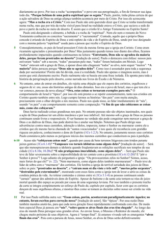 diariamente ao povo. Por isso a rocha ―acompanhou‖ o povo em sua peregrinação, a fim de fornecer sua água
todo dia. “Porque bebiam de uma pedra espiritual que os seguia.” Paulo, porém, tinha plena certeza de que
a ação salvadora de Deus na antiga aliança também acontecia por meio de Cristo. Por isso ele acrescenta
agora: “Mas a rocha era o Cristo.” Com isso Paulo não está querendo dizer que Cristo se tenha transformado
numa rocha, mas que por trás da rocha visível para Israel na realidade estava o Cristo, que saciava a sede do
povo a partir da rocha no meio do deserto. É assim que o cristão lê o Antigo Testamento no Espírito Santo!
Paulo está designando o alimento, a bebida e a rocha de ―espiritual‖. Nem ele nem o restante do Novo
Testamento conhecem os conceitos ―sacramento‖ e ―sacramental‖. Contudo, aquilo que o próprio Deus
concede é oriundo do Espírito de Deus e está repleto da vida e do Espírito de Deus, sendo por isso designado
com a mesma palavra ―espiritual‖ usada para a pessoa que recebe o Espírito de Deus.
5 Conseqüentemente, os pais de Israel possuíam Cristo da mesma forma que a igreja em Corinto. Como eram
ricamente agraciados e presenteados por Deus! Mas justamente quando temos isso diante dos olhos, ficamos
profundamente impactados quando continuamos na leitura: “Entretanto, Deus não se agradou da maioria
deles, porque foram prostrados no deserto” [tradução do autor]. Paulo o destacara com ênfase: nossos pais
estiveram ―todos‖ sob a nuvem, ―todos‖ passaram pelo mar, ―todos‖ foram batizados em Moisés. Logo
―todos‖ estavam sob a graça de Deus, e apesar disso não chegaram ―todos‖ ao alvo, nem sequer ―muitos‖. “A
maioria” deles pereceu porque “Deus não se agradou deles”. Como isso é assustador para toda a segurança
dada por sacramentos! Porém não há dúvida, essa é a realidade. Paulo não apenas o imaginou assim, mas é
assim que está claramente escrito. Paulo realmente não se baseia em uma frase isolada. Ele aponta para toda a
história da peregrinação pelo deserto, como narrada nos livros do Êxodo e de Números.
6 No entanto, antes de entrar em detalhes, ele rejeita uma objeção que ele espera dos coríntios, orgulhosos e
seguros de si: ora, essas são histórias antigas de dias distantes. Isso era o povo de Israel, mas o que tem ele a
ver conosco, pessoas da nova aliança? “Ora, estas coisas se tornaram exemplos para nós.” O
comportamento de Israel é ―típico‖, por isso ele está prestes a se repetir constantemente, tanto nos cristãos em
Corinto quanto também entre nós. Logo cumpre lermos as histórias ―dos pais‖ com muita atenção,
precisamente com o olhar dirigido a nós mesmos. Paulo nos ajuda nisso, ao falar imediatamente de ―nós‖,
usando ―os pais‖ e seu comportamento somente como comparação: “A fim de que não cobicemos as coisas
más, como eles cobiçaram.”
Deus havia realizado coisas grandiosas nos pais. No entanto pessoas não são objetos inanimados, nos quais
a ação de Deus pudesse ter um efeito mecânico e por isso infalível. Até mesmo sob a graça de Deus as pessoas
continuam sendo livres e responsáveis. O ser humano na verdade não pode conquistar nem merecer a graça de
Deus e as dádivas de Deus, mas pode destruí-las e anular sua bênção. Notemos que Paulo dirige suas
advertências contra maus caminhos, adoração a ídolos, impureza, tentar o Senhor ou murmurar contra ele a
cristãos que ele mesmo havia chamado de ―santos vocacionados‖ e nos quais ele reconhecia com gratidão
riqueza em palavra, conhecimento e dons do Espírito (1Co 1.2,5). No entanto, justamente nesses seus coríntios
Paulo constatava pelo menos os perigosos inícios dos mesmos caminhos que conduziram os pais à perdição.
6-10 Acaso não “cobiçaram coisas más”, quando por causa de bens terrenos litigavam com irmãos perante
juízes gentios (1Co 6.1-8)? “Tampouco vos torneis idólatras como alguns deles” [tradução do autor]. – Será
que não menosprezavam demais a idolatria quando freqüentavam as refeições sacrificais nos templos de sua
cidade (1Co 8.10s; 10.20s)? “E não pratiquemos imoralidade, como alguns deles”. – Será que Paulo não
teve de falar severamente sobre a impossibilidade de ter contato com a prostituta (1Co 6.12-20)? E ―pôr o
Senhor à prova‖? Logo adiante ele perguntará a igreja: ―Ou provocaremos zelos no Senhor? Somos, acaso,
mais fortes do que ele?‖ (v. 22). ―Nem murmureis, como alguns deles também murmuraram‖ – Paulo teve de
lidar de sobra com o ―murmurar‖ dos coríntios. Ele lembra a igreja da terrível seriedade dos juízos de Deus
sobre os pais: “prostrados no deserto”, e “caíram num só dia vinte e três mil”, “mortos pelas serpentes”,
“destruídos pelo exterminador”, mostrando com esses fatos como a igreja tem de levar a sério as coisas da
conduta prática da vida. Ao tolerar contendas e ciúmes entre si (1Co 3.1-4) as pessoas continuam sendo
―carnais‖ apesar dos admiráveis dons do Espírito. Apesar do batismo e da santa ceia tornam-se réus do juízo
mortal quando dão espaço ao pecado por causa de uma segurança leviana. Por isso também o presente trecho
da carta se integra completamente ao esforço de Paulo de, capítulo por capítulo, fazer com que os coríntios
desçam de suas orgulhosas alturas, e mostrar-lhes como se tomam as decisões sobre nosso ser cristão na vida
real.
11 Por isso Paulo sublinha outra vez: “Essas coisas, porém, aconteceram paradigmaticamente àqueles; no
entanto, foram escritas para correção nossa” [tradução do autor]. São ―típicas‖. Por essa razão Deus
também mandou anotá-las, para que cada nova geração fosse repetidamente confrontada com elas. De modo
bem especial Deus já pensou em “nós”, “sobre quem os alvos finais das eras têm chegado”. Ao longo das
eras do mundo Deus persegue seus grandes alvos. Ao enviar Jesus, o Messias e Redentor do mundo, ele
chegou muito próximo de seus objetivos. Agora é ―tempo final‖. Já estamos vivendo sob os emergentes “alvos
finais das eras”. Pois com a parusia de Jesus, nosso Senhor, os alvos de Deus serão definitivamente
 