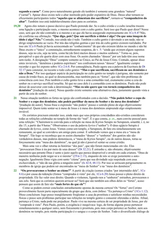 segundo a carne”. Como povo naturalmente gerado ele também é somente uma grandeza ―natural‖
(―carnal‖). Apesar disso existe nele o altar instituído pelo poder expiatório de Deus. Desse altar tornam-se
eficazmente participantes todos “aqueles que se alimentam dos sacrifícios”, tornam-se “companheiros do
altar”. Também isso está indubitavelmente claro para os coríntios.
19,20 Agora eles notam o passo decisivo que Paulo pretende dar. Se o culto cristão e o culto israelita trazem
uma ligação e participação reais, o mesmo acontece com o culto gentio. Será isso que Paulo quer dizer? Nesse
caso, será que ele não contradiz a si mesmo e ao que ele havia assegurado expressamente em 1Co 8.4? Não,
ele confirma sua afirmação. “Que digo, pois? Que um sacrifício a ídolos é algo? Ou que uma imagem de
ídolo é algo? Não.” Contudo, isso ainda não é tudo. Também o culto gentio é devotado a um nada; não se
dirige simplesmente ao vazio. Por trás das religiões gentias e por trás do culto gentio existem realidades. Por
isso em 1Co 8 Paulo já havia acrescentado ao ―conhecimento‖ de que não existem ídolos no mundo e não há
Deus exceto o ―único‖ a constatação, estranhamente suspensa, do v. 5: ―ainda que existam alguns supostos
deuses, seja no céu, seja na terra, como há (de fato) muitos deuses e muitos senhores.‖ Torna-se, pois,
perceptível o que ele queria dizer com essa frase. Os assim chamados ―deuses‖ por um lado têm esse nome
sem razão. A designação ―Deus‖ compete somente ao Único, ao Pai de Jesus Cristo. Contudo, apesar disso
entes invisíveis, ―demônios e poderes espirituais‖ nos confrontam nesses ―deuses‖. Igualmente cumpre
recordar o que foi exposto sobre 1Co 2.6-8. Por conseqüência, Paulo agora usa a palavra de Escritura de Dt
32.17 para constatar, no tocante a todo culto gentio: “Mas o que sacrificam, sacrificam-no aos demônios e
não a Deus.” Por isso qualquer espécie de participação no culto gentio no templo é perigosa, não somente por
causa do irmão fraco, ao qual se desencaminha, mas também para os ―fortes‖, que não têm problemas de
consciência com isso. Pois também o culto gentio leva a uma comunhão real, exatamente como a ceia do
senhor ou o serviço sacrifical israelita. Só que no caso dele é a comunhão com os demônios. Paulo não pode
deixar de asseverar com toda a determinação: “Mas eu não quero que vos torneis companheiros dos
demônios” [tradução do autor]. Nessa questão existe somente uma alternativa clara, justamente quando vista a
partir da ceia do senhor.
21 Nessa situação também os fortes na igreja são confrontados com a decisão. “Não podeis beber o copo do
Senhor e o copo dos demônios; não podeis partilhar da mesa do Senhor e da mesa dos demônios”
‗[tradução do autor]. Nessa frase a expressão ―não podeis‖ possui o sentido pleno de algo objetivamente
impossível. Quem tenta sentar-se à mesa de Jesus e à mesa dos demônios empreende algo simplesmente
inviável.
Os coríntios precisam entender isso, ainda mais que seus próprios concidadãos não-cristãos consideram
todas as refeições celebradas no templo de forma tão ―real‖. É o que consta, p. ex., num convite pessoal para
uma refeição: ―Chairemon te convida para a refeição na mesa de Kyrios Serapis no Serapeum, amanhã, i. é, no
dia 15, a partir das 9 horas.‖ Observamos o uso da palavra kyrios (―senhor‖). O deus egípcio Serapis é
chamado de kyrios, como Jesus. Vemos como um templo, o Serapeum, de fato era simultaneamente um
restaurante, ao qual se convidava um amigo para comer. E sobretudo vemos que a mesa era a ―mesa de
Serapis‖. Tão logo se reconheça que os assim chamados ―deuses‖ e ―senhores‖ dos gentios não são
verdadeiros deuses, mas poderes demoníacos, a ―mesa do Kyrios Serapis‖, ou de outros deuses, torna-se
forçosamente uma ―mesa dos demônios‖, na qual já não é possível sentar-se como cristão.
Mais uma vez o olhar retorna às histórias ―dos pais‖, que não foram mencionadas em vão. Eles
―provocaram Deus à ira por meio de seus deuses‖ (Dt 32.21). É estranho e, não obstante, objetivamente
necessário que perante Deus é santo e justo aquilo que parece desprezível e errado em cada criatura. ―Deus de
maneira nenhuma pode negar-se a si mesmo‖ (2Tm 2.13), enquanto de nós se exige justamente a auto-
negação. Igualmente Deus vigia com santo ―ciúme‖ para que sua divindade seja respeitada com essa
exclusividade, e ―não dá sua glória a ninguém outro‖ (Is 42.8; 48.11). Por isso se arriscam perigosamente os
membros da igreja que podem ser encontrados na ―mesa do Senhor‖ e na ―mesa dos demônios‖.
22 “Ou provocaremos o Senhor ao ciúme?” A partir da criação (somos criados ―por intermédio dele‖, 1Co
8.6) e por causa da redenção (fomos ―comprados à vista‖ por ele, 1Co 6.20) Jesus possui o pleno direito de
propriedade. Ele faz valer esse direito. Quando o violamos, ligando-nos a ―senhores‖ estranhos, provocamos o
seu zelo. Será que os coríntios querem arriscar-se? Será que são também aos olhos deles os ―fortes‖, acaso
pensam que assim de fato são “mais fortes do que ele”?
Como se podem extrair conclusões estranhamente opostas da mesma certeza! Os ―fortes‖ em Corinto
provavelmente fazem parte especialmente do grupo que dizia, com ênfase: ―Eu pertenço a Cristo‖ (1Co 1.12).
Disso concluíram: logo posso tranqüilamente freqüentar a casa da prostituta e satisfazer minhas necessidades
físicas e posso sem problemas participar nas refeições no templo gentio e consumir oferendas a ídolos. Afinal,
pertenço a Cristo, nada pode me prejudicar. Paulo vive na mesma certeza de ser propriedade de Jesus, por ele
―comprado à vista‖. Para Paulo, porém, a exigência é inequívoca: logo, de forma alguma posso pertencer
simultaneamente a qualquer outro, nem fisicamente à prostituta, pois meu corpo pertence ao Senhor, nem aos
demônios no templo, pois minha participação é o sangue e o corpo do Senhor. Todo o diversificado diálogo de
 