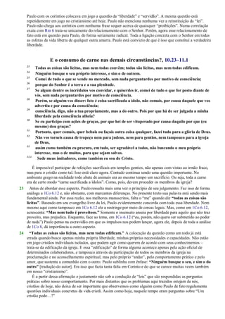 Paulo com os coríntios colocava em jogo a questão da ―liberdade‖ e ―servidão‖. A mesma questão está
repetidamente em jogo no cristianismo até hoje. Paulo não menciona nenhuma vez a reinstituição da ―lei‖.
Paulo não chega aos coríntios com nenhuma frase sequer acerca de quaisquer ―proibições‖. Numa correlação
exata com Rm 6 trata-se unicamente do relacionamento com o Senhor. Porém, agora esse relacionamento de
fato está em questão para Paulo, de forma seriamente radical. Toda a ligação concreta com o Senhor em todas
as esferas da vida liberta de qualquer outra amarra. Paulo está convicto de que é isso que constitui a verdadeira
liberdade.
E o consumo de carne nas demais circunstâncias?, 10.23–11.1
23
Todas as coisas são lícitas, mas nem todas convêm; todas são lícitas, mas nem todas edificam.
24
Ninguém busque o seu próprio interesse, e sim o de outrem.
25
Comei de tudo o que se vende no mercado, sem nada perguntardes por motivo de consciência;
26
porque do Senhor é a terra e a sua plenitude.
27
Se algum dentre os incrédulos vos convidar, e quiserdes ir, comei de tudo o que for posto diante de
vós, sem nada perguntardes por motivo de consciência.
28
Porém, se alguém vos disser: Isto é coisa sacrificada a ídolo, não comais, por causa daquele que vos
advertiu e por causa da consciência;
29
consciência, digo, não a tua propriamente, mas a do outro. Pois por que há de ser julgada a minha
liberdade pela consciência alheia?
30
Se eu participo com ações de graças, por que hei de ser vituperado por causa daquilo por que (eu
mesmo) dou graças?
31
Portanto, quer comais, quer bebais ou façais outra coisa qualquer, fazei tudo para a glória de Deus.
32
Não vos torneis causa de tropeço nem para judeus, nem para gentios, nem tampouco para a igreja
de Deus,
33
assim como também eu procuro, em tudo, ser agradável a todos, não buscando o meu próprio
interesse, mas o de muitos, para que sejam salvos.
11.1
Sede meus imitadores, como também eu sou de Cristo.
É impossível participar de refeições sacrificais em templos gentios, não apenas com vistas ao irmão fraco,
mas para o cristão como tal. Isso está claro agora. Contudo continua sendo uma questão importante. No
ambiente grego na realidade todo abate de animais era ao mesmo tempo um sacrifício. Ou seja, toda a carne
era de certo modo ―carne sacrificada a ídolos‖. Como, pois, devem proceder os membros da igreja?
23 Antes de abordar esse aspecto, Paulo ressalta mais uma vez o princípio de seu julgamento. Faz isso de forma
análoga a 1Co 6.12 e, não obstante, com marcantes diferenças. No presente texto sua palavra está sendo mais
fundamental ainda. Por essa razão, nos melhores manuscritos, falta o ―me‖ quando diz “todas as coisas são
lícitas”. Baseado em seu evangelho livre da lei, Paulo evidentemente concorda com toda essa liberdade. Nem
mesmo aqui como tampouco em 1Co 6.12 ele a restringe por meio de cercas legais. Mas, como em 1Co 6.12,
acrescenta: “Mas nem tudo é proveitoso.” Somente o insensato anseia por liberdade para aquilo que não traz
proveito, mas prejudica. Enquanto, face ao tema, em 1Co 6.12 (―eu, porém, não quero ser submetido ao poder
de nada‖) Paulo pensa na escravidão em que os impulsos nos podem lançar, agora ele, depois de toda a análise
de 1Co 8, dá importância a outro aspecto.
24 “Todas as coisas são lícitas, mas nem todas edificam.” A colocação da questão como um todo já está
errada quando busco apenas minha própria liberdade, minhas próprias necessidades e capacidades. Não estão
em jogo cristãos individuais isolados, que podem agir como querem de acordo com seus conhecimentos –
trata-se da edificação da igreja. E essa ―edificação‖ de forma alguma acontece apenas pela ação oficial de
determinados colaboradores, e tampouco através da participação de todos os membros da igreja na
proclamação e no aconselhamento espiritual, mas pelo próprio ―andar‖, pelo comportamento prático e pelo
amor, que sustenta a comunhão com o outro. Paulo sublinha com ênfase: “Ninguém busque o seu, e sim o do
outro” [tradução do autor]. Era isso que fazia tanta falta em Corinto e do que se carece muitas vezes também
em nosso ―cristianismo‖.
É a partir dessa afirmação e justamente não sob a condução de ―leis‖ que são respondidas as perguntas
práticas sobre nosso comportamento. Por mais distantes que os problemas aqui trazidos estejam de nós,
cristãos de hoje, não deixa de ser importante que observemos como alguém como Paulo de fato regulamenta
questões individuais concretas da vida cristã. Assim como hoje, naquele tempo eram perguntas sobre ―Um
cristão pode…?‖
 