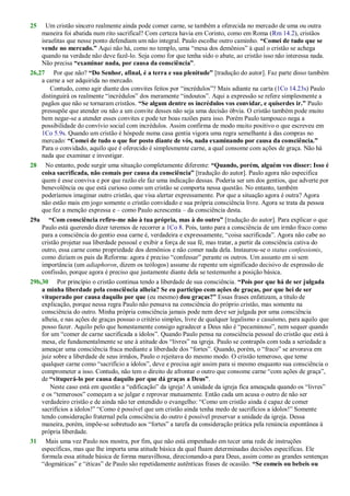 25 Um cristão sincero realmente ainda pode comer carne, se também a oferecida no mercado de uma ou outra
maneira foi abatida num rito sacrifical? Com certeza havia em Corinto, como em Roma (Rm 14.2), cristãos
israelitas que nesse ponto defendiam um não integral. Paulo escolhe outro caminho. “Comei de tudo que se
vende no mercado.” Aqui não há, como no templo, uma ―mesa dos demônios‖ à qual o cristão se achega
quando na verdade não deve fazê-lo. Seja como for que tenha sido o abate, ao cristão isso não interessa nada.
Não precisa “examinar nada, por causa da consciência”.
26,27 Por que não? “Do Senhor, afinal, é a terra e sua plenitude” [tradução do autor]. Faz parte disso também
a carne a ser adquirida no mercado.
Contudo, como agir diante dos convites feitos por ―incrédulos‖? Mais adiante na carta (1Co 14.23s) Paulo
distinguirá os realmente ―incrédulos‖ dos meramente ―indoutos‖. Aqui a expressão se refere simplesmente a
pagãos que não se tornaram cristãos. “Se algum dentre os incrédulos vos convidar, e quiserdes ir.” Paulo
pressupõe que atender ou não a um convite desses não seja uma decisão óbvia. O cristão também pode muito
bem negar-se a atender esses convites e pode ter boas razões para isso. Porém Paulo tampouco nega a
possibilidade do convívio social com incrédulos. Assim confirma de modo muito positivo o que escreveu em
1Co 5.9s. Quando um cristão é hóspede numa casa gentia vigora uma regra semelhante à das compras no
mercado: “Comei de tudo o que for posto diante de vós, nada examinando por causa da consciência.”
Para o convidado, aquilo que é oferecido é simplesmente carne, a qual consome com ações de graça. Não há
nada que examinar e investigar.
28 No entanto, pode surgir uma situação completamente diferente: “Quando, porém, alguém vos disser: Isso é
coisa sacrificada, não comais por causa da consciência” [tradução do autor]. Paulo agora não especifica
quem é esse conviva e por que razão ele faz uma indicação dessas. Poderia ser um dos gentios, que adverte por
benevolência ou que está curioso como um cristão se comporta nessa questão. No entanto, também
poderíamos imaginar outro cristão, que visa alertar expressamente. Por que a situação agora é outra? Agora
não estão mais em jogo somente o cristão convidado e sua própria consciência livre. Agora se trata da pessoa
que fez a menção expressa e – como Paulo acrescenta – da consciência desta.
29a “Com consciência refiro-me não à tua própria, mas à do outro” [tradução do autor]. Para explicar o que
Paulo está querendo dizer teremos de recorrer a 1Co 8. Pois, tanto para a consciência de um irmão fraco como
para a consciência do gentio essa carne é, verdadeira e expressamente, ―coisa sacrificada‖. Agora não cabe ao
cristão projetar sua liberdade pessoal e exibir a força de sua fé, mas tratar, a partir da consciência cativa do
outro, essa carne como propriedade dos demônios e não comer nada dela. Instaurou-se o status confessionis,
como diziam os pais da Reforma: agora é preciso ―confessar‖ perante os outros. Um assunto em si sem
importância (um adiaphoron, dizem os teólogos) assume de repente um significado decisivo de expressão de
confissão, porque agora é preciso que justamente diante dela se testemunhe a posição básica.
29b,30 Por princípio o cristão continua tendo a liberdade de sua consciência. “Pois por que há de ser julgada
a minha liberdade pela consciência alheia? Se eu participo com ações de graças, por que hei de ser
vituperado por causa daquilo por que (eu mesmo) dou graças?” Essas frases enfatizam, a título de
explicação, porque nessa regra Paulo não pensava na consciência do próprio cristão, mas somente na
consciência do outro. Minha própria consciência jamais pode nem deve ser julgada por uma consciência
alheia, e nas ações de graças possuo o critério simples, livre de qualquer legalismo e casuísmo, para aquilo que
posso fazer. Aquilo pelo que honestamente consigo agradecer a Deus não é ―pecaminoso‖, nem sequer quando
for um ―comer de carne sacrificada a ídolos‖. Quando Paulo pensa na consciência pessoal do cristão que está à
mesa, ele fundamentalmente se une à atitude dos ―livres‖ na igreja. Paulo se contrapôs com toda a seriedade a
ameaçar uma consciência fraca mediante a liberdade dos ―fortes‖. Quando, porém, o ―fraco‖ se arvorava em
juiz sobre a liberdade de seus irmãos, Paulo o rejeitava do mesmo modo. O cristão temeroso, que teme
qualquer carne como ―sacrifício a ídolos‖, deve e precisa agir assim para si mesmo enquanto sua consciência o
comprometer a isso. Contudo, não tem o direito de afrontar o outro que consome carne ―com ações de graça‖,
de “vituperá-lo por causa daquilo por que dá graças a Deus”.
Neste caso está em questão a ―edificação‖ da igreja! A unidade da igreja fica ameaçada quando os ―livres‖
e os ―temerosos‖ começam a se julgar e reprovar mutuamente. Então cada um acusa o outro de não ser
verdadeiro cristão e de ainda não ter entendido o evangelho: ―Como um cristão ainda é capaz de comer
sacrifícios a ídolos!‖ ―Como é possível que um cristão ainda tenha medo de sacrifícios a ídolos!‖ Somente
tendo consideração fraternal pela consciência do outro é possível preservar a unidade da igreja. Dessa
maneira, porém, impõe-se sobretudo aos ―fortes‖ a tarefa da consideração prática pela renúncia espontânea à
própria liberdade.
31 Mais uma vez Paulo nos mostra, por fim, que não está empenhado em tecer uma rede de instruções
específicas, mas que lhe importa uma atitude básica da qual fluam determinadas decisões específicas. Ele
formula essa atitude básica de forma maravilhosa, direcionando-a para Deus, assim como as grandes sentenças
―dogmáticas‖ e ―éticas‖ de Paulo são repetidamente autênticas frases de ocasião. “Se comeis ou bebeis ou
 
