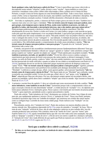 fazeis qualquer coisa, tudo fazei para a glória de Deus.” Como é maravilhoso que nossa vida já não se
decomponha numa metade ―religiosa‖ (santa, divina) e outra ―secular‖. Agora também as coisas mais
exteriores e mundanas como comer e beber estão relacionadas a Deus e podem servir à honra de Deus.
Portanto, a oração à mesa de forma alguma era uma formalidade para Paulo. Todo o nosso fazer, inclusive
comer e beber, torna-se importante através da oração, mas também é purificado e submetido à disciplina. Não
se percebe nenhuma conotação ascética. Contudo rebrilha claramente a libertação de todas as amarras.
32,33 Em todas as explanações, porém, o interesse de Paulo sempre girava em torno do outro. Também isso é
expresso mais uma vez com vigor e vitalidade. “Não vos torneis causa de tropeço nem para judeus, nem
para gregos, nem tampouco para a igreja de Deus, assim como também eu procuro, em tudo, ser
agradável a todos, não buscando o meu próprio interesse, mas o dos muitos, para que sejam salvos.”
Paulo protegeu poderosamente e declarou inviolável a liberdade da própria consciência. Não fala
absolutamente de novas leis. Porém o cristão em Corinto vive entre judeus e gregos e está inserido na igreja,
razão pela qual não pode simplesmente viver sua própria liberdade, a qual possui por princípio, porém precisa
tomar cuidado para não causar escândalo aos outros. Não pode somente visar seu próprio interesse, mas deve
visar a vantagem dos outros. E essa ―vantagem‖ é – sua redenção. A redenção de pessoas, no entanto, não
acontece unicamente através da palavra anunciada. Ela é favorecida quando toda a atitude do cristão é atraente
e convidativa. Ela é dificultada quando o comportamento do cristão causa estranheza e repulsa. “Não vos
torneis causa de tropeço nem para judeus e nem para gregos.” O grande alvo da ―remissão‖ precisa
determinar toda a nossa vida.
Contudo, será possível não escandalizar simultaneamente pessoas fundamentalmente diferentes? Será que
não pareço imediatamente bitolado e ridículo aos ―gregos‖ quando os ―judeus‖ estão satisfeitos comigo? Não
pareço suspeito aos ―judeus‖ quando me adapto aos ―gregos‖? Paulo aponta para seu próprio exemplo. “Como
também eu procuro, em tudo, ser agradável a todos.” Ele de fato obteve acesso a judeus e gregos e
experimentou que tanto pessoas de Israel como pessoas das outras nações se abriam à mensagem. Como
sempre, no estilo de Paulo, porém, a palavra ―todos‖ não tem sentido estatístico, mas essencial. Os coríntios
haviam presenciado de modo suficiente o quanto os judeus de sua cidade se escandalizaram com Paulo (cf. At
18.4-6). Igualmente devem ter ouvido de conhecidos gregos numerosas palavras de desprezo contra esse
―judeu‖ Paulo. “Não vos torneis causa de tropeço nem para judeus e nem para gregos” significa, portanto:
não dêem motivo desnecessário nem justificável de escândalo pelo destaque desmedido de sua própria
―liberdade‖. Lembrem-se sempre de que, afinal, vocês querem ganhar, salvar pessoas! Igualmente “não vos
torneis causa de tropeço para a igreja de Deus”. Não façam nada em sua ―liberdade‖ que confunda a igreja
ou perturbe sua comunhão cordial. Levem em conta que, afinal, não é a ―sua‖ igreja, e sim “a igreja de
Deus”, adquirida por Deus por alto preço. Por isso, não pensem sempre apenas em seu próprio direito, mas
pensem na santidade e glória desse único verdadeiro ―templo‖ que existe no mundo. Aqui ressoam as frases de
Paulo de 1Co 6.17,19.
1 A primeira e sucinta frase do capítulo 11 deve ser colocada aqui como encerramento de toda a análise: “Sede
meus imitadores, como também eu sou de Cristo.” Justamente porque todo o comportamento coloca em
jogo a execução concreta de uma determinada ―atitude‖, o cristão precisa do ―exemplo‖ vivo. Ao alpinista sem
treino pouco adiantam livros e instruções gerais. Passo a passo e movimento por movimento ele precisa poder
―imitar‖ o guia experiente, aprendendo assim a superar pessoalmente a tarefa.
Paulo não solicita: ―Sede imitadores de Cristo‖ diretamente aos cristãos de Corinto. Isso é digno de nota
para nós, que rapidamente apelamos à imitatio Christi, à ―imitação de Cristo‖. Nesse caso Paulo, portanto,
considerou necessário algo como um ―trabalho de tradução‖ que mostrasse aos cristãos das outras nações
como se configura hoje o caminho de Jesus numa cidade grega. Paulo realizava essa ―tradução‖ em sua
própria vida.
Pessoalmente, porém, ele é ―imitador do Cristo‖. Paulo não esclarece em maiores detalhes como ele
mesmo entende isso. Mas podemos depreender de Fp 2.5ss como ele entendia o ―exemplo‖ de Jesus. Não se
trata de uma ―imitação‖ artificial de Jesus, não de uma adaptação a palavras ou atos isolados dele. Isso tão
somente produziria uma caricatura. Pelo contrário, trata-se da ―mente do Cristo‖, que nós ―temos‖ pelo
Espírito Santo (1Co 2.16), aquela mentalidade básica que não visa reter nada como uma usurpação, mas que
pode se ―despojar‖ e assumir a ―forma de servo‖, a fim de servir aos outros e ajudá-los a alcançar a salvação.
A ―imitação do Cristo‖ não é nada diferente do que aquilo que Paulo já expusera aos coríntios em 1Co 4.9-13,
em 1Co 8.13, em 1Co 9.19-22 e agora em 1Co 11.1.
Será que a mulher deve cobrir a cabeça?, 11.2-16
2
De fato, eu vos louvo porque, em tudo, vos lembrais de mim e retendes as tradições assim como vo-
las entreguei.
 
