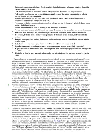 3
Quero, entretanto, que saibais ser Cristo o cabeça de todo homem, e o homem, o cabeça da mulher,
e Deus, o cabeça de Cristo.
4
Todo homem que ora ou profetiza, tendo a cabeça coberta, desonra a sua própria cabeça.
5
Toda mulher, porém, que ora ou profetiza com a cabeça sem véu desonra a sua própria cabeça,
porque é como se a tivesse rapada.
6
Portanto, se a mulher não usa véu, nesse caso, que rape o cabelo. Mas, se lhe é vergonhoso o
tosquiar-se ou rapar-se, cumpre-lhe usar véu.
7
Porque, na verdade, o homem não deve cobrir a cabeça, por ser ele imagem e glória de Deus, mas a
mulher é glória do homem.
8
Porque o homem não foi feito da mulher, e sim a mulher, do homem.
9
Porque também o homem não foi criado por causa da mulher, e sim a mulher, por causa do homem.
10
Portanto, deve a mulher, por causa dos anjos, trazer véu na cabeça, como sinal de autoridade.
11
No Senhor, todavia, nem a mulher é independente do homem, nem o homem, independente da
mulher.
12
Porque, como provém a mulher do homem, assim também o homem é nascido da mulher; e tudo
vem de Deus.
13
Julgai entre vós mesmos: é próprio que a mulher ore a Deus sem trazer o véu?
14
Ou não vos ensina a própria natureza ser desonroso para o homem usar cabelo comprido?
15
E que, tratando-se da mulher, é para ela uma glória? Pois o cabelo (longo) lhe foi dado em lugar de
mantilha.
16
Contudo, se alguém quer ser contencioso, saiba que nós não temos tal costume, nem as igrejas de
Deus.
Da questão sobre o consumo de carne num mundo gentio Paulo se volta para outra questão específica que
evidentemente mexia com os ânimos em Corinto. Já em 1Co 7 sentíamos que na igreja, sobretudo em alguns
grupos de mulheres, havia um anseio de se desprender dos vínculos matrimoniais e se esquivar dos deveres
conjugais. O próprio Paulo havia dito enfaticamente em sua proclamação: ―Dessarte, não pode mais haver
judeu nem grego; nem escravo nem liberto, nem homem nem mulher, porque todos vós sois um em Cristo
Jesus‖ (Gl 3.28). Será que isso não significava também a equiparação de homem e mulher em termos práticos?
Sendo cristã, a mulher não devia obter a ―liberdade‖ plena que lhe havia sido negada até então? Atitudes
íntimas se manifestam em comportamentos concretos específicos. Ao orar e profetizar as mulheres em Corinto
tiravam o pano que cobria sua cabeça na reunião da igreja; queriam ser tão ―livres‖ como o homem. Portanto,
no caso não se tratava de mera questão exterior, sobre a qual nem sequer valia a pena discutir. Paulo sabe
porque aborda essa questão da cabeça coberta de forma tão exaustiva. E percebemos porque o trecho, com
suas frases inicialmente bastante estranhas e incompreensíveis, também merece nossa atenção.
2 Paulo nos surpreende no começo e no final da presente passagem com a importância que atribui a ―tradições‖
e ―costumes‖. Outras considerações precisam silenciar diante do costume nas igrejas de Deus (v. 16). E no
começo consta o elogio de que “em tudo, vos lembrais de mim e retendes as tradições assim como vo-las
entreguei”. Paulo não apagou simplesmente seu passado judaico e fariseu quando se tornou cristão. A partir
das comunidades judaicas dispersas pelo mundo ele sabe do poder de preservação que o costume homogêneo
pode ter (por mais que ao mesmo tempo significasse um duro obstáculo para o evangelho). E ele sabe que
justamente para a vida de fé é imprescindível receber e transmitir ―tradições‖. Ainda nos depararemos com
isso seriamente em 1Co 11.23 e 1Co 15.3. Os próprios coríntios devem ter salientado na carta dirigida a Paulo
que ―retêm‖ as ordens que seu apóstolo lhes transmitira desde o começo. Justamente por isso solicitam agora
seu conselho na questão que eclodiu, se uma esposa – é disso que se trata em todo o trecho – pode orar e
profetizar sem véu ou não.
3 Paulo inicia a resposta com conhecida fórmula: “Quero, entretanto, que saibais.” Também nesse caso Paulo
novamente não quer que o costume vigente ou a autoridade apostólica decida, mas visa conduzir a igreja à
compreensão própria e, assim, ao julgamento autônomo. Aqueles coríntios que buscam igualdade indistinta
precisam compreender que a realidade é diferente. Cada um tem seu ―cabeça‖ que o governa e ao qual ele
pertence e serve com toda a dedicação. “Quero, entretanto, que saibais ser o Cristo o cabeça de todo
homem, e o homem, o cabeça da mulher, e Deus, o cabeça do Cristo.” Também o homem ―livre‖ está
debaixo de um ―cabeça‖, sob o Cristo. Recordamo-nos de 1Co 7.22: ―o livre que foi chamado é um escravo de
Cristo‖. Em consonância, também a mulher tem no homem seu ―cabeça‖. Entretanto, para que não surja
imediatamente no coração de muitas mulheres a rebeldia contra essa exigência exagerada, Paulo encerra com a
frase: “E Deus, o cabeça do Cristo.” Logo possui acima de si um ―cabeça‖ também aquele a quem a igreja
adora como ―Senhor‖, que tem ―o nome sobre todo nome‖, pertencendo e servindo a esse cabeça com
 