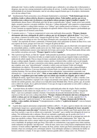dedicação total. Assim a mulher resistente pode constatar que a submissão a um cabeça não é rebaixamento e
desgraça, mas que traz consigo justamente a glória plena do serviço. A mulher tampouco deve ficar à mercê da
arbitrariedade de um homem dominador, mas ter seu cabeça naquele homem que é, ele próprio, inteiramente
servo de seu cabeça Cristo.
4,5 Imediatamente Paulo acrescenta a essa afirmação fundamental a constatação: “Todo homem que ora ou
profetiza, tendo a cabeça coberta, desonra a sua própria cabeça. Toda mulher, porém, que ora ou
profetiza com a cabeça sem véu desonra a sua própria cabeça, porque é igual à (mulher) rapada.” O
entendimento dessas frases é dificultado pelo fato de que a expressão para ―cabeça‖ usada ocorre num sentido
duplo, em parte concreto e em parte simbólico. Será que o ―cabeça desonrado‖ pelo respectivo comportamento
de homem e mulher é a cabeça deles mesmos, ou o ―cabeça‖ que a mulher possui no homem, e o homem no
Cristo? Somente na segunda hipótese as afirmações do apóstolo obtêm a força de impacto e profundidade que
temos de esperar de um homem como Paulo.
7 E somente assim o v. 7 torna-se compreensível como uma explicação dessa questão. “Porque o homem
obviamente não tem a obrigação de cobrir a cabeça, por ser ele imagem e glória de Deus.” Em Cristo,
seu cabeça, o homem foi criado como ―imagem da glória de Deus‖. Por isso ele ―desonra‖ esse seu ―cabeça‖,
Cristo, se cobrir sua cabeça ao orar. Por trás dessa afirmação está a percepção de que todo o ―cobrir‖ e
―ocultar‖ são expressão de temor e submissão. O homem pode e deve apresentar-se diante de Deus livre e sem
essa espécie de receio, porque em Cristo ele é ―imagem da glória de Deus‖.
Diferente é a situação da mulher. De acordo com o costume da época, que era observado com especial rigor
na comunidade judaica, a mulher casada usava um véu. Onde vigorava esse costume, a mulher com o cabelo
descoberto imediatamente causava uma impressão de leviana e provocante. Por isso Paulo pode afirmar sobre
essa mulher com plena convicção: “Porque é igual à (mulher) rapada.”
6 Não é provável que Paulo, ao falar da ―rapada‖ tenha pensado na prostituta, como pensam diversos exegetas,
inclusive A. Schlatter. Carecemos de todas as comprovações da época de que naquele tempo as prostitutas
andavam de cabelo rapado. Para as moças levianas o penteado exuberante e artificial era bem mais plausível
do que a cabeça rapada. Segundo o costume romano, porém, o homem tinha o cabelo curto ou até raspado.
Quando a mulher tira o véu que a caracteriza como esposa, quando tenta ao máximo ser ―igual‖ ao homem,
que complete, pois, essa ―masculinização‖ cortando o cabelo como um homem! Então terá atingido
radicalmente seu objetivo. Obviamente essa execução radical também evidencia toda a impossibilidade e
repugnância dessa tentativa. Com essa inferência extrema Paulo visa repelir o desprendimento do sólido
costume feminino. Por isso afirma objetivamente na frase subseqüente, expressamente conectada à sua
afirmação do v. 5 por meio de um ―pois‖: “Pois, se uma mulher não se cobre, que também corte o cabelo;
se, porém, é vergonhoso para uma mulher que seu cabelo seja cortado ou raspado, que se cubra”
[tradução do autor]. Agora ficou claro que ao tirar o véu ela ―desonra‖ seu ―cabeça‖, a saber, o marido. Com
isso abandonou oficialmente a sujeição a ele e negou sua posição como esposa. Já não quer ser esposa de seu
marido em sentido genuíno, mas colocar-se ao lado dele numa liberdade falsa. Ocorre, porém, que, de acordo
com a ordem da criação, ela é a glória do homem. É isso que ela nega ao apresentar-se sem cobrir a cabeça, e
assim “desonrou seu cabeça”.
7-9 A posição básica da mulher é vista por Paulo como explicitada pelo relato da criação. Paulo considera
conjuntamente os dois relatos da criação em Gn 1.27 e Gn 2.18-24. ―O ser humano‖, criado ―à imagem de
Deus‖, é por isso a princípio somente o homem. Unicamente ele procede diretamente de Deus. Isso se
expressa no fato de orar com a cabeça descoberta. “Porque o homem obviamente não tem a obrigação de
cobrir a cabeça, por ser ele imagem e glória de Deus.” A mulher, porém, foi criada, segundo Gn 2.18,
somente mais tarde ―a partir do homem‖ e ―por causa do homem‖. “Porque o homem não foi feito da
mulher, e sim a mulher, do homem.” Conseqüentemente a mulher é “a glória do homem” e tem no homem
seu “cabeça”.
10 A partir desse aspecto precisamos compreender também o difícil v. 10, para o qual no entanto não existe uma
interpretação inequívoca e genericamente aceita: “Por isso a mulher tem a obrigação de trazer um poder
sobre a cabeça por causa dos anjos” [tradução do autor]. Os coríntios sabiam o que Paulo queria dizer com
essa frase sucinta e a que ele se referia com a expressão ―um poder‖, que a mulher tem obrigação de trazer na
cabeça. Nós infelizmente não o sabemos. Deverá ser rejeitada a explicação que de acordo com Gn 6.4
considerava os anjos como entes sobrenaturais, contra cuja cupidez a mulher teria de se proteger por meio do
lenço que encobria a cabeça. Nesse caso Paulo dificilmente teria falado simplesmente ―dos‖ anjos. Na
literatura rabínica não existe o menor indício de que naquele tempo o relato de Gn 6 tivesse sido relacionado
com a atualidade, de qualquer modo que fosse. Para todos os comentaristas o que aquele texto relata continua
sendo realmente um episódio ―pré-diluviano‖. Além do mais, nesse caso a frase ficaria completamente fora de
contexto. O muito enfático “por isso” no começo da frase, porém, mostra que Paulo justamente deseja que se
entenda a frase em correlação com a afirmação anterior. Essa afirmação salientava a submissão da mulher ao
homem conforme a criação. É isso que a mulher expressa quando cobre a cabeça com o véu. Portanto, o
 
