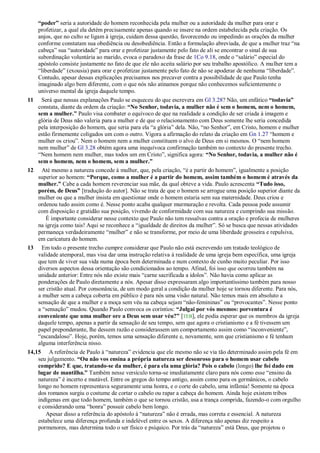 “poder” seria a autoridade do homem reconhecida pela mulher ou a autoridade da mulher para orar e
profetizar, a qual ela detém precisamente apenas quando se insere na ordem estabelecida pela criação. Os
anjos, que no culto se ligam à igreja, cuidam dessa questão, favorecendo ou impedindo as orações da mulher
conforme constatam sua obediência ou desobediência. Então a formulação abreviada, de que a mulher traz ―na
cabeça‖ sua ―autoridade‖ para orar e profetizar justamente pelo fato de ali se encontrar o sinal de sua
subordinação voluntária ao marido, evoca o paradoxo da frase de 1Co 9.18, onde o ―salário‖ especial do
apóstolo consiste justamente no fato de que ele não aceita salário por seu trabalho apostólico. A mulher tem a
―liberdade‖ (exousia) para orar e profetizar justamente pelo fato de não se apoderar de nenhuma ―liberdade‖.
Contudo, apesar dessas explicações precisamos nos precaver contra a possibilidade de que Paulo tenha
imaginado algo bem diferente, com o que nós não atinamos porque não conhecemos suficientemente o
universo mental da igreja daquele tempo.
11 Será que nessas explanações Paulo se esqueceu do que escrevera em Gl 3.28? Não, um enfático “todavia”
constata, diante da ordem da criação: “No Senhor, todavia, a mulher não é sem o homem, nem o homem,
sem a mulher.” Paulo visa combater o equívoco de que na realidade a condição de ser criada à imagem e
glória de Deus não valeria para a mulher e de que o relacionamento com Deus somente lhe seria concedida
pela interposição do homem, que seria para ela ―a glória‖ dela. Não, ―no Senhor‖, em Cristo, homem e mulher
estão firmemente coligados um com o outro. Vigora a afirmação do relato da criação em Gn 1.27 ―homem e
mulher os criou‖. Nem o homem nem a mulher constituem o alvo de Deus em si mesmos. O ―nem homem
nem mulher‖ de Gl 3.28 obtém agora uma inequívoca confirmação também no contexto do presente trecho.
―Nem homem nem mulher, mas todos um em Cristo‖, significa agora: “No Senhor, todavia, a mulher não é
sem o homem, nem o homem, sem a mulher.”
12 Até mesmo a natureza concede à mulher, que, pela criação, ―é a partir do homem‖, igualmente a posição
superior ao homem: “Porque, como a mulher é a partir do homem, assim também o homem é através da
mulher.” Cabe a cada homem reverenciar sua mãe, da qual obteve a vida. Paulo acrescenta “Tudo isso,
porém, de Deus” [tradução do autor]. Não se trata de que o homem se arrogue uma posição superior diante da
mulher ou que a mulher insista em questionar onde o homem estaria sem sua maternidade. Deus criou e
ordenou tudo assim como é. Nesse ponto acaba qualquer murmuração e revolta. Cada pessoa pode assumir
com disposição e gratidão sua posição, vivendo de conformidade com sua natureza e cumprindo sua missão.
É importante considerar nesse contexto que Paulo não tem ressalvas contra a oração e profecia de mulheres
na igreja como tais! Aqui se reconhece a ―igualdade de direitos da mulher‖. Só se busca que nessas atividades
permaneça verdadeiramente ―mulher‖ e não se transforme, por meio de uma liberdade grosseira e repulsiva,
em caricatura do homem.
13 Em todo o presente trecho cumpre considerar que Paulo não está escrevendo um tratado teológico de
validade atemporal, mas visa dar uma instrução relativa à realidade de uma igreja bem específica, uma igreja
que tem de viver sua vida numa época bem determinada e num contexto de cunho muito peculiar. Por isso
diversos aspectos dessa orientação são condicionados ao tempo. Afinal, foi isso que ocorreu também na
unidade anterior: Entre nós não existe mais ―carne sacrificada a ídolos‖. Não havia como aplicar as
ponderações de Paulo diretamente a nós. Apesar disso expressaram algo importantíssimo também para nosso
ser cristão atual. Por consonância, de um modo geral a condição da mulher hoje se tornou diferente. Para nós,
a mulher sem a cabeça coberta em público é para nós uma visão natural. Não temos mais em absoluto a
sensação de que a mulher e a moça sem véu na cabeça sejam ―não-femininas‖ ou ―provocantes‖. Nesse ponto
a ―sensação‖ mudou. Quando Paulo convoca os coríntios: “Julgai por vós mesmos: porventura é
conveniente que uma mulher ore a Deus sem usar véu?” [TEB], ele podia esperar que os membros da igreja
daquele tempo, apenas a partir da sensação de seu tempo, sem que agora o cristianismo e a fé tivessem um
papel preponderante, lhe dessem razão e considerassem um comportamento assim como ―inconveniente‖,
―escandaloso‖. Hoje, porém, temos uma sensação diferente e, novamente, sem que cristianismo e fé tenham
alguma interferência nisso.
14,15 A referência de Paulo à ―natureza‖ evidencia que ele mesmo não se via tão determinado assim pela fé em
seu julgamento. “Ou não vos ensina a própria natureza ser desonroso para o homem usar cabelo
comprido? E que, tratando-se da mulher, é para ela uma glória? Pois o cabelo (longo) lhe foi dado em
lugar de mantilha.” Também nesse versículo torna-se imediatamente claro para nós como esse ―ensino da
natureza‖ é incerto e mutável. Entre os gregos do tempo antigo, assim como para os germânicos, o cabelo
longo no homem representava seguramente uma honra, e o corte do cabelo, uma infâmia! Somente na época
dos romanos surgiu o costume de cortar o cabelo ou rapar a cabeça do homem. Ainda hoje existem tribos
indígenas em que todo homem, também o que se tornou cristão, usa a trança comprida, fazendo-o com orgulho
e considerando uma ―honra‖ possuir cabelo bem longo.
Apesar disso a referência do apóstolo à ―natureza‖ não é errada, mas correta e essencial. A natureza
estabelece uma diferença profunda e indelével entre os sexos. A diferença não apenas diz respeito a
pormenores, mas determina todo o ser físico e psíquico. Por trás da ―natureza‖ está Deus, que projetou o
 
