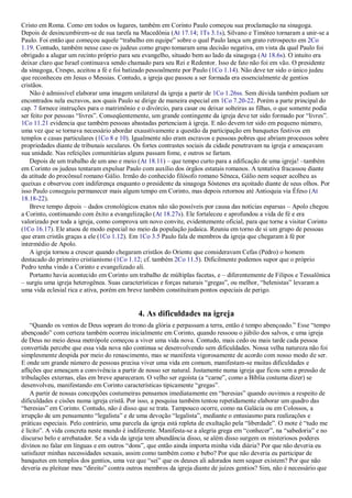 Cristo em Roma. Como em todos os lugares, também em Corinto Paulo começou sua proclamação na sinagoga.
Depois de desincumbirem-se de sua tarefa na Macedônia (At 17.14; 1Ts 3.1s), Silvano e Timóteo tornaram a unir-se a
Paulo. Foi então que começou aquele ―trabalho em equipe‖ sobre o qual Paulo lança um grato retrospecto em 2Co
1.19. Contudo, também nesse caso os judeus como grupo tomaram uma decisão negativa, em vista da qual Paulo foi
obrigado a alugar um recinto próprio para seu evangelho, situado bem ao lado da sinagoga (At 18.6s). O intuito era
deixar claro que Israel continuava sendo chamado para seu Rei e Redentor. Isso de fato não foi em vão. O presidente
da sinagoga, Crespo, aceitou a fé e foi batizado pessoalmente por Paulo (1Co 1.14). Não deve ter sido o único judeu
que reconheceu em Jesus o Messias. Contudo, a igreja que passou a ser formada era essencialmente de gentios
cristãos.
Não é admissível elaborar uma imagem unilateral da igreja a partir de 1Co 1.26ss. Sem dúvida também podiam ser
encontrados nela escravos, aos quais Paulo se dirige de maneira especial em 1Co 7.20-22. Porém a parte principal do
cap. 7 fornece instruções para o matrimônio e o divórcio, para casar ou deixar solteiras as filhas, o que somente podia
ser feito por pessoas ―livres‖. Conseqüentemente, um grande contingente da igreja deve ter sido formado por ―livres‖.
1Co 11.21 evidencia que também pessoas abastadas pertenciam à igreja. E não devem ter sido em pequeno número,
uma vez que se tornava necessário abordar exaustivamente a questão da participação em banquetes festivos em
templos e casas particulares (1Co 8 e 10). Igualmente não eram escravos e pessoas pobres que abriam processos sobre
propriedades diante de tribunais seculares. Os fortes contrastes sociais da cidade penetravam na igreja e ameaçavam
sua unidade. Nas refeições comunitárias alguns passam fome, e outros se fartam.
Depois de um trabalho de um ano e meio (At 18.11) – que tempo curto para a edificação de uma igreja! –também
em Corinto os judeus tentaram expulsar Paulo com auxílio dos órgãos estatais romanos. A tentativa fracassou diante
da atitude do procônsul romano Gálio. Irmão do conhecido filósofo romano Sêneca, Gálio nem sequer acolheu as
queixas e observou com indiferença enquanto o presidente da sinagoga Sóstenes era açoitado diante de seus olhos. Por
isso Paulo conseguiu permanecer mais algum tempo em Corinto, mas depois retornou até Antioquia via Éfeso (At
18.18-22).
Breve tempo depois – dados cronológicos exatos não são possíveis por causa das notícias esparsas – Apolo chegou
a Corinto, continuando com êxito a evangelização (At 18.27s). Ele fortaleceu e aprofundou a vida de fé e era
valorizado por toda a igreja, como comprova um novo convite, evidentemente oficial, para que torne a visitar Corinto
(1Co 16.17). Ele atuou de modo especial no meio da população judaica. Reuniu em torno de si um grupo de pessoas
que eram cristãs graças a ele (1Co 1.12). Em 1Co 3.5 Paulo fala de membros da igreja que chegaram à fé por
intermédio de Apolo.
A igreja tornou a crescer quando chegaram cristãos do Oriente que consideravam Cefas (Pedro) o homem
destacado do primeiro cristianismo (1Co 1.12; cf. também 2Co 11.5). Dificilmente podemos supor que o próprio
Pedro tenha vindo a Corinto e evangelizado ali.
Portanto havia acontecido em Corinto um trabalho de múltiplas facetas, e – diferentemente de Filipos e Tessalônica
– surgiu uma igreja heterogênea. Suas características e forças naturais ―gregas‖, ou melhor, ―helenistas‖ levaram a
uma vida eclesial rica e ativa, porém em breve também constituíram pontos especiais de perigo.
4. As dificuldades na igreja
―Quando os ventos de Deus sopram do trono da glória e perpassam a terra, então é tempo abençoado.‖ Esse ―tempo
abençoado‖ com certeza também ocorreu inicialmente em Corinto, quando ressoou o júbilo dos salvos, e uma igreja
de Deus no meio dessa metrópole começou a viver uma vida nova. Contudo, mais cedo ou mais tarde cada pessoa
convertida percebe que essa vida nova não continua se desenvolvendo sem dificuldades. Nossa velha natureza não foi
simplesmente despida por meio do renascimento, mas se manifesta vigorosamente de acordo com nosso modo de ser.
E onde um grande número de pessoas precisa viver uma vida em comum, manifestam-se muitas dificuldades e
aflições que ameaçam a convivência a partir de nosso ser natural. Justamente numa igreja que ficou sem a pressão de
tribulações externas, elas em breve apareceram. O velho ser egoísta (a ―carne‖, como a Bíblia costuma dizer) se
desenvolveu, manifestando em Corinto características tipicamente ―gregas‖.
A partir de nossas concepções costumeiras pensamos imediatamente em ―heresias‖ quando ouvimos a respeito de
dificuldades e cisões numa igreja cristã. Por isso, a pesquisa também tentou repetidamente elaborar um quadro das
―heresias‖ em Corinto. Contudo, não é disso que se trata. Tampouco ocorre, como na Galácia ou em Colossos, a
irrupção de um pensamento ―legalista‖ e de uma devoção ―legalista‖, mediante o entusiasmo para realizações e
práticas especiais. Pelo contrário, uma parcela da igreja está repleta de exultação pela ―liberdade‖. O mote é ―tudo me
é lícito‖. A vida concreta neste mundo é indiferente. Manifesta-se a alegria grega em ―conhecer‖, na ―sabedoria‖ e no
discurso belo e arrebatador. Se a vida da igreja tem abundância disso, se além disso surgem os misteriosos poderes
divinos no falar em línguas e em outros ―dons‖, que então ainda importa minha vida diária? Por que não deveria eu
satisfazer minhas necessidades sexuais, assim como também como e bebo? Por que não deveria eu participar de
banquetes em templos dos gentios, uma vez que ―sei‖ que os deuses ali adorados nem sequer existem? Por que não
deveria eu pleitear meu ―direito‖ contra outros membros da igreja diante de juízes gentios? Sim, não é necessário que
 