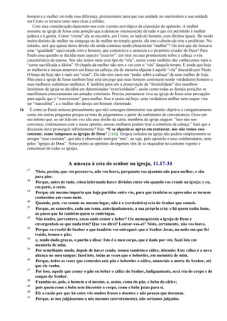 homem e a mulher em toda essa diferença, precisamente para que sua unidade no matrimônio e sua unidade
em Cristo se tornem tanto mais ricas e sólidas.
Com essa consideração deparamo-nos com o ponto nevrálgico da exposição do apóstolo. A mulher
assumiu na igreja de Jesus uma posição que a destacou imensamente de tudo o que era permitido à mulher
judaica e à gentia. Como ―crente‖ ela se encontra, em Cristo, ao lado do homem, com direitos iguais. De modo
muito distinto da mulher na sinagoga ou da mulher no templo gentio, ela tem o direito de orar e profetizar. No
entanto, será que apesar desse direito ela ainda continua sendo plenamente ―mulher‖? Ou será que ela buscava
uma ―igualdade‖ equivocada com o homem, que contrariava a natureza e o propósito criador de Deus? Para
Paulo essa questão se decidia num aspecto ―exterior‖: em tirar ou usar prontamente sobre a cabeça o véu
característico da esposa. Nós não temos mais esse tipo de ―véu‖, assim como também não conhecemos mais a
―carne sacrificada a ídolos‖. O chapéu da mulher não tem a ver com o ―véu‖ daquele tempo. E ainda que hoje
as mulheres e moças amarrem um lenço na cabeça, ele de maneira alguma é aquele ―véu‖ discutido por Paulo.
O lenço de hoje não é mais um ―sinal‖. Ele não tem mais um ―poder sobre a cabeça‖ de uma mulher de hoje.
Mas para a igreja de Jesus também hoje está em jogo que seus homens continuem sendo verdadeiros homens e
suas mulheres autênticas mulheres. E também para nós a preservação da ―feminilidade‖ dos membros
femininos da igreja se decidirá em determinadas ―exterioridades‖, assim como todas as demais posições se
manifestam concretamente em atitudes exteriores. Precisa permanecer viva na igreja de Jesus uma percepção
para aquilo que é ―conveniente‖ para mulher. Isso é assim até hoje: uma verdadeira mulher nem sequer visa
ser ―masculina‖, e a mulher não deseja um homem efeminado.
16 É como se Paulo notasse pessoalmente que não consegue demonstrar sua opinião objetiva e categoricamente
como em outras perguntas porque se trata de julgamentos a partir do sentimento de conveniência. Ouve em
seu íntimo que, ao ser lido em voz alta esse trecho da carta, membros da igreja alegam: ―Isso não nos
convence; continuamos com a nossa opinião, nossas mulheres podem tirar a cobertura da cabeça.‖ Será que a
discussão deve prosseguir infinitamente? Não. “E se alguém se apraz em contestar, nós não temos esse
costume, como tampouco as igrejas de Deus” [TEB]. Grupos isolados na igreja não podem simplesmente se
arrogar ―esse costume‖, que não é observado nem por ―nós‖, ou seja, pelo apóstolo e seus colaboradores, nem
pelas ―igrejas de Deus‖. Nesse ponto as opiniões divergentes têm de se enquadrar no costume vigente e
consensual de todas as igrejas.
A ameaça à ceia do senhor na igreja, 11.17-34
17
Nisto, porém, que vos prescrevo, não vos louvo, porquanto vos ajuntais não para melhor, e sim
para pior.
18
Porque, antes de tudo, estou informado haver divisões entre vós quando vos reunis na igreja; e eu,
em parte, o creio.
19
Porque até mesmo importa que haja partidos entre vós, para que também os aprovados se tornem
conhecidos em vosso meio.
20
Quando, pois, vos reunis no mesmo lugar, não é a (verdadeira) ceia do Senhor que comeis.
21
Porque, ao comerdes, cada um toma, antecipadamente, a sua própria ceia; e há quem tenha fome,
ao passo que há também quem se embriague.
22
Não tendes, porventura, casas onde comer e beber? Ou menosprezais a igreja de Deus e
envergonhais os que nada têm? Que vos direi? Louvar-vos-ei? Nisto, certamente, não vos louvo.
23
Porque eu recebi do Senhor o que também vos entreguei: que o Senhor Jesus, na noite em que foi
traído, tomou o pão;
24
e, tendo dado graças, o partiu e disse: Isto é o meu corpo, que é dado por vós; fazei isto em
memória de mim.
25
Por semelhante modo, depois de haver ceado, tomou também o cálice, dizendo: Este cálice é a nova
aliança no meu sangue; fazei isto, todas as vezes que o beberdes, em memória de mim.
26
Porque, todas as vezes que comerdes este pão e beberdes o cálice, anunciais a morte do Senhor, até
que ele venha.
27
Por isso, aquele que comer o pão ou beber o cálice do Senhor, indignamente, será réu do corpo e do
sangue do Senhor.
28
Examine-se, pois, o homem a si mesmo, e, assim, coma do pão, e beba do cálice;
29
pois quem come e bebe sem discernir o corpo, come e bebe juízo para si.
30
Eis a razão por que há entre vós muitos fracos e doentes e não poucos que dormem.
31
Porque, se nos julgássemos a nós mesmos (corretamente), não seríamos julgados.
 