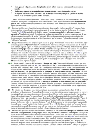 32
Mas, quando julgados, somos disciplinados pelo Senhor, para não sermos condenados com o
mundo.
33
Assim, pois, irmãos meus, quando vos reunis para comer, esperai uns pelos outros.
34
Se alguém tem fome, coma em casa, a fim de não vos reunirdes para juízo. Quanto às demais
coisas, eu as ordenarei quando for ter convosco.
Outra dificuldade da vida eclesial em Corinto move Paulo: a celebração da ceia do Senhor está em
desordem. Nesse ponto Paulo pretende intervir seriamente. É mais provável que a locução “Ordenando eu,
porém, isto”, não se refira ao trecho anterior, mas direcione o olhar para o que Paulo pensa em prescrever
agora com autoridade.
17 Contudo também agora é significativo que não sejam dadas simples ―ordens apostólicas‖, mas que Paulo
tenta conquistar o entendimento e a vontade própria da igreja. No trecho anterior ele foi capaz de primeiro
―elogiar‖ (1Co 11.2). Aqui não pode fazê-lo, porque “vosso encontro não leva a favorecer, mas a
prejudicar” [tradução do autor]. Os coríntios na verdade se reúnem. Não há motivos para se queixar de que
não compareçam às reuniões da igreja. Tanto mais doloroso é que apesar disso os encontros diários não
favorecem, mas prejudicam a vida da igreja. Constatamos que novamente Paulo está preocupado com a
―edificação‖ da igreja.
18 Em que Paulo constata esse ―prejuízo‖ para a vida da igreja? Paulo tem em vista diversas dificuldades, e por
isso começa com um “primeiramente”, sem no entanto mais tarde distinguir as mazelas na ceia do Senhor
com um ―em segundo lugar‖ ou ―além disso‖ da aflição geral das divisões. “Porque, primeiramente, quando
vos reunis na igreja, ouço que existem divisões entre vós” [tradução do autor]. Os coríntios ―se reúnem na
igreja‖, de modo que a igreja como tal e como um todo está congregada. Precisamente então aparecem
―divisões‖ por causa das ―contendas‖ mencionadas logo no começo da carta. O trecho de 1Co 1.10-12 apenas
constatava a existência das ―contendas‖. Parecia que se advertia contra ―divisões‖ somente como sendo uma
conseqüência possível. Agora Paulo ―ouve‖ que as controvérsias já levaram as pessoas a sentarem em grupos
separados nas reuniões da igreja. Já não conseguem estar congregados como uma igreja única e concorde.
Manifestam-se as rupturas na igreja.
18,19 Paulo ―ouviu‖ a respeito. Ele acrescenta: “Em parte o creio.” Com isso dificilmente pensará que seus
informantes – não cita, como em 1Co 1.11, ―os da casa de Cloe‖ – tenham exagerado e que somente se pode
acreditar neles ―em parte‖. Para Paulo ―crer‖ é uma palavra muito mais central. ―Creio‖ algo quando capto sua
correlação e sua necessidade interna. Por isso Paulo também continua: “Porque até mesmo importa que
haja partidos entre vós, para que também os aprovados se tornem conhecidos em vosso meio.” Há uma
seqüência progressiva e consolidada quando ―contendas‖ evoluem primeiro para ―divisões‖ e depois até para
―partidos‖. Em Corinto os contrastes dos diversos grupos haviam endurecido tanto que eles se fechavam uns
contra os outros como ―partidos‖ coesos. Isso é um processo doloroso. Mas Paulo vê acima disso aquele
―importa‖, que exerce uma função em toda a história bíblica. Não é uma infeliz coincidência, mas há aqui uma
necessidade que tem um sentido positivo: “Para que os aprovados se tornem conhecidos em vosso meio.”
Somente cristãos não aprovados e imaturos podem deixar-se arrastar para essa separação no âmbito de uma
igreja de Jesus. Agora são manifestos na igreja os cristãos autênticos e fundamentados, que se opõem a esse
movimento e se empenham pela unidade dos fiéis.
20 No entanto, não são apenas essas facções na igreja que prejudicam a ceia do Senhor. Sem dúvida a
prejudicam verdadeiramente. Porque não podem sentar-se em desconfiança e amargura uns contra os outros à
mesa daquele que morreu por todos grupos. Um segundo problema, porém, agrava a situação. Na verdade a
igreja toda ainda congrega ―no mesmo lugar.‖ Isso ainda não acabou apesar de todas as contendas. Não
obstante isso “não é um (verdadeiro) comer da ceia do Senhor” [tradução do autor]. Por que não? Agora de
fato é importante que Paulo não prossiga na análise dos ―partidos‖. Eles não prejudicam especificamente a
ceia do Senhor, mas todos os encontros da igreja. A ceia do Senhor como tal está ameaçada por algo que não
tem nada a ver com os ―partidos‖. Ao ―primeiramente‖ de v. 18 de fato é acrescentado um ―segundo‖ ponto,
mas que não é designado diretamente como tal. Isso pode ser um sinal de que Paulo continua ditando a carta
numa certa comoção e dolorosamente abalado pela gravidade dos acontecimentos.
21 Qual é o fato que torna inviável uma verdadeira celebração da ceia do Senhor? “Porque, ao comerdes, cada
um toma, antecipadamente, a sua própria ceia; e um passa fome, o outro está embriagado” [tradução do
autor]. Como entender isso? Inicialmente constatamos que em Corinto ainda está vivo o mesmo costume que
também determina a celebração da ―eucaristia‖ da primeira igreja de acordo com At 2.46s. Não se trata de um
ato litúrgico solene, de um ―sacramento do altar‖. Pelo contrário, acontecia uma refeição comunitária, como
Jesus fizera muitas vezes com seus discípulos, e nessa refeição, portanto, se ―partia o pão‖. A igreja de
Jerusalém era pobre demais para oferecer diariamente o copo com vinho. O ―partir do pão‖, a celebração da
santa ceia, acontecia no contexto da refeição conjunta. Assim era também em Corinto: a refeição na igreja era
 
