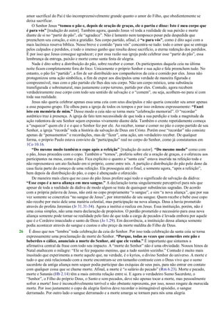 amor sacrifical do Pai é tão incompreensivelmente grande quanto o amor do Filho, que obedientemente se
deixa sacrificar.
O Senhor Jesus “tomou o pão e, depois de oração de graças, ele o partiu e disse: Isto é meu corpo que
é para vós” [tradução do autor]. Também agora, quando Jesus vê toda a realidade de sua paixão e morte
diante de si no ―partir do pão‖, ele ―agradece‖. Não é lamento nem tampouco pesar pela despedida que
preenchem seu coração, e sim a gratidão. Seu corpo partido, afinal, é “o para vós”, como é dito aqui com a
mais lacônica reserva bíblica. Nesse breve e contido ―para vós‖ concentra-se tudo: todo o amor que se entrega
pelos culpados e perdidos, e todo o imenso ganho que resulta desse sacrifício, a eterna redenção dos perdidos.
É por isso que Jesus consegue agradecer; e por essa razão sua igreja pode celebrar esse ―partir do pão‖, essa
lembrança da entrega, paixão e morte como santa festa de alegria.
Nada é dito sobre a distribuição do pão, sobre receber e comer. Os participantes daquela ceia na última
noite ficam completamente fora do foco. Unicamente o próprio Senhor e sua ação e fala preenchem tudo. No
entanto, o pão foi ―partido‖, a fim de ser distribuído aos companheiros da ceia e comido por eles. Jesus não
protagonizou uma ação simbólica, a fim de expor aos discípulos uma verdade de maneira figurada e
compreensível, mas com o pão partido ele lhes deu seu corpo. Não um corpo místico, uma substância
transfigurada e sobrenatural, mas justamente corpo terreno, partido por eles. Contudo, agora recebem
verdadeiramente esse corpo com todo seu sentido de salvação e o ―comem‖, ou seja, acolhem-no para si com
toda sua realidade.
Jesus não queria celebrar apenas essa uma ceia com seus discípulos e não queria conceder seu amor apenas
a esse pequeno grupo. Ele olhou para a igreja de todos os tempos e por isso ordenou expressamente: “Fazei
isto em memória de mim.” Desse modo a ceia não se torna mera ―celebração memorial‖. O ―recordar‖
autêntico traz à presença. A igreja de fato tem necessidade de que toda a sua perdição e toda a magnitude da
ação redentora de seu Senhor sejam expostas vivamente diante dela. Também o crente repetidamente começa
a ―esquecer‖ quem ele é e o que o Senhor fez por ele. Ao receber, tomar e comer no pão o corpo partido de seu
Senhor, a igreja ―recorda‖ toda a história da salvação de Deus em Cristo. Porém esse ―recordar‖ não consiste
apenas de ―pensamentos‖ e recordações, mas de ―fazer‖, uma ação, um verdadeiro receber. De qualquer
forma, o próprio Paulo estava convicto da ―participação‖ real no corpo do Senhor, como já constatamos em
1Co 10.16.
“Do mesmo modo também o copo após a refeição” [tradução do autor]. “Do mesmo modo” como com
o pão, Jesus procedeu com o copo. Também o ―tomou‖, proferiu sobre ele a oração de graças, e o ofereceu aos
participantes na mesa, como o pão. Fica explícito o quanto a ―santa ceia‖ estava inserida na refeição toda e
não representava um ato fechado em si próprio, como entre nós. A partição e distribuição do pão pelo dono da
casa fazia parte do começo de uma refeição. Ela prosseguia até o final, e somente agora, ―após a refeição‖,
bem depois da distribuição do pão, o copo é abençoado e oferecido.
De maneira mais clara que no caso do pão Jesus profere aqui todo o significado de salvação da dádiva:
“Esse copo é a nova aliança em meu sangue.” A declaração torna singularmente perceptível para nós que
apesar de toda a realidade da dádiva de modo algum se trata de quaisquer substâncias sagradas. De acordo
com a própria palavra de Jesus, não está no copo propriamente ―o sangue‖, e sim ―a nova aliança‖, que por sua
vez somente se concretiza ―no sangue de Jesus‖, por intermédio de seu sangue. Quem recebe e bebe esse copo
não recebe por meio dele uma matéria celestial, mas participação na nova aliança. Deus a havia prometido
através do profeta Jeremias (Jr 31.31-34). Agora a institui e realiza em Jesus. Essa instituição, porém, não é
uma coisa simples, não uma mera declaração de propósitos. O perdão prometido e necessário para essa nova
aliança somente pode tornar-se realidade pelo fato de que toda a carga de pecados é levada embora por aquele
que é o Cordeiro imaculado e santo de Deus (Jo 1.29). Em decorrência, a instituição dessa aliança somente
podia acontecer através do sangue e custou o alto preço da morte maldita do Filho de Deus.
26 É disso que nos ―lembra‖ toda celebração da ceia do Senhor. Por isso toda celebração da santa ceia se torna
expressamente uma proclamação da morte do Senhor. “Porque, todas as vezes que comerdes este pão e
beberdes o cálice, anunciais a morte do Senhor, até que ele venha.” É importante que sintamos a
afirmativa central da frase com todo seu impacto. A ―morte do Senhor‖ não é uma obviedade. Nossos hinos de
Natal enaltecem o milagre: ―Ele se fez pequeno menino, que a tudo sustém sozinho.‖ Contudo é muito mais
inusitado que experimenta a morte aquele que, na verdade, é o kyrios, o divino Senhor do universo. A morte e
tudo o que está relacionado com a morte encontram-se em tamanho contraste com o Deus vivo que o sumo
sacerdote da antiga aliança nem sequer podia participar das exéquias de seus pais, para não entrar em contato
com qualquer coisa que se chame morte. Afinal, a morte é ―o salário do pecado‖ (Rm 6.23). Morte e pecado,
morte e Satanás (Hb 2.14) têm a mais estreita relação entre si. E agora o verdadeiro Sumo Sacerdote, o
―Senhor‖, o Filho do próprio Deus, o Santo e sem pecados, deve não apenas tocar a morte, mas pessoalmente
sofrer a morte! Isso é inconcebivelmente terrível e não obstante representa, por isso, nosso resgate da merecida
morte. Por isso justamente o copo da alegria festiva deve recordar o inimaginável episódio, o sangue
derramado. Por outro lado o sangue derramado e a morte amarga se tornam para nós uma alegria
 