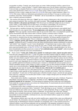 envergonhar os pobres. Contudo, nem mesmo agora seu comer e beber permanece ineficaz, apesar de sua
indiferença contra o ―corpo do Senhor‖. Comem e bebem agora com a ceia do Senhor o juízo para si mesmos.
Como em todas as situações Paulo leva a sério o corpo e os processos físicos! O corpo pertence ao Senhor, em
nosso corpo glorificamos a Deus (1Co 6.13; 6.20). Nosso comer e beber nos leva à união real com os
demônios ou com o corpo e sangue do Cristo (1Co 10.16,20). Pelo comer e beber honramos a Deus (1Co
10.31). Pelo comer e beber nos submetemos pessoalmente ao juízo de Deus. É isso que os coríntios, que
acreditam, numa falsa ―intelectualidade‖ e ―liberdade‖, não ter necessidade de se importar com os processos
reais e corporais, precisam reconhecer.
30 Eles mesmos têm diante dos olhos que o “juízo” que eles comem e bebem para si não é mera palavra ou até
mera ameaça do apóstolo. Não, esse juízo está sendo executado: “Eis a razão por que há entre vós muitos
fracos e doentes e não poucos que dormem.” Pelo fato de que na celebração indigna da ceia se trata de
comer e beber, a culpa também tem um efeito físico, em fraqueza e enfermidade, sim, ela até leva a
falecimentos. Mais uma vez fica claro todo o realismo na compreensão paulina da santa ceia.
31 Será que agora os membros da igreja em Corinto estão assustados? Será que buscam o que poderão fazer?
Paulo tem para eles uma resposta clara: “Se nos julgássemos a nós mesmos (corretamente), não seríamos
julgados.” Deus age segundo a misericordiosa regra de que ele não realiza mais o seu julgamento quando uma
pessoa sinceramente tenta obter clareza sobre si mesma e profere a sentença contra si mesma.
32 Entretanto, há mais a dizer. Novamente constatamos em Paulo (cf. acima, p. 166s) aquela peculiar guinada
para o positivo, oriunda do fato de estar compenetrado do evangelho. Até mesmo aqueles em quem já se
realizou um juízo, sobretudo aqueles ―fracos e enfermos‖, não precisam desesperar, porém podem ter a
certeza: “Julgados, porém, pelo Senhor, somos disciplinados, para não sermos condenados junto com o
mundo” [tradução do autor]. O sentido da frase não muda substancialmente quando combinamos as palavras
―pelo Senhor‖ com ―julgados‖ ou com ―somos disciplinados‖. O importante é que os juízos sobre o crente
visam ser um auxílio genuíno, a fim de que escape do juízo sobre o mundo. Paulo sempre considerou esse
juízo como terrivelmente sério, cf. Rm 2.5; 5.9; 1Ts 1.10. Nesse juízo sobre o mundo prevalece a ira. Se os
juízos disciplinadores de Deus preservam o crente de “ser condenado junto com o mundo”, então ele poderá
aceitar com grata submissão esses juízos disciplinadores.
33,34 Paulo conclui: “Assim, pois, irmãos meus, quando vos reunis para comer, esperai uns pelos outros.”
Está claro que a pergunta incisiva do v. 22 não visa acabar com toda a maneira antiga de celebrar a ceia! Com
certeza teria sido completamente inconcebível para Paulo e para uma igreja daquele tempo realizar a ceia do
Senhor sem uma refeição conjunta! Tomar e partir o pão simplesmente fazia parte do começo de uma refeição.
E somente ―depois de comer‖ era possível oferecer o copo, de acordo com o exemplo de Jesus. No entanto, era
possível evitar a pior degradação da ceia se pelo menos todos “esperassem uns pelos outros”. Era provável
que a partilha equânime de alimentos acontecesse por si mesma se o abastado não estivesse pronto com sua
refeição abundante quando o pobre chegava, já tarde, à reunião, após sua dura jornada de trabalho. No entanto,
esperar não se torna problemático “quando alguém tem fome”? Pois bem, se essa for uma situação tão grave,
que alguém não seja capaz de esperar, então “coma em casa, a fim de não vos reunirdes para a
condenação”. Novamente ouve-se a dura palavra de juízo ―condenação‖, que paira sobre todo o trecho e que
a rigor já estava sendo sugerida na frase introdutória, de que o encontro dos coríntios ―não leva a favorecer,
mas a prejudicar‖. E mais uma vez Paulo aponta para o absurdo arrasador, de que o encontro de uma igreja de
Jesus como tal, e ainda mais seu encontro para receber o corpo e sangue entregue para sua salvação, levam à
sua condenação e perdição.
Havia ainda muitos detalhes a regulamentar. Mas Paulo não quer fazê-lo por carta, à distância. Perguntas e
dificuldades concretas precisam ser debatidas e decididas no local. “Quanto às demais coisas, eu as
ordenarei quando for ter convosco.” Na forma grega da conjunção da frase reside uma certa indefinição.
Paulo ainda não consegue prometer com certeza sua vinda próxima. No encerramento da carta ele informa
mais detalhes a respeito (1Co 16.5-9).
No presente trecho sobre a celebração da santa ceia dois aspectos chamam nossa atenção. Até mesmo aqui
na administração dos sacramentos falta o ―ministério‖. Paulo não dirige ao ou aos ―ministros‖ a solicitação de
tomar providências para acabar com os abusos e observar a ordem apropriada. Dirige-se à igreja como um
todo, porque ela mesma, como um todo, realiza a celebração. Ao que parece não existe uma ―liturgia‖
definida, com a recitação das palavras da instituição como centro. Do contrário o apóstolo não teria tido a
necessidade de anotar em detalhe a instituição da ceia, mas teria bastado lembrar a igreja de seu cabedal
litúrgico diariamente repetido.
Não podemos elaborar aqui o que todo esse trecho significa para a igreja de hoje e para sua celebração da
ceia do Senhor. Há, obviamente, uma certeza, de que a celebração eclesiástica do ―sacramento do altar‖, que
somente pode ser distribuída por ministros ordenados ou consagrados, não é a única maneira possível ou
válida de celebrar a ceia de forma condizente com sua instituição. Cabe perguntar seriamente se não nos
afastamos demais daquilo que na presente passagem Paulo afirma sobre a ceia do Senhor e sua realização
 