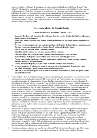 correta. Contudo, a celebração da santa ceia está indissoluvelmente ligada com toda forma da atual ―vida
eclesial‖. Não é possível empreender um retorno ao Novo Testamento num ponto isolado. Se pelas enormes
mudanças da época Deus fizer com que a igreja de Jesus torne a ser como no primeiro cristianismo, sua
celebração da ceia por si mesma também se aproximará do quadro do Novo Testamento. Foi isso que Lutero
já pensou no famoso prefácio à ―missa alemã‖. Na multidão daqueles ―que com seriedade desejam ser
cristãos‖ existiria, em lugar de ―muita cantoria‖, ―uma bela maneira sucinta de celebrar o sacramento‖. O
―sacramento do altar‖ tornaria a ser a refeição da igreja na presença de seu Senhor, na qual todos anunciam a
morte do Senhor, até que ele venha.
Acerca dos efeitos do Espírito Santo
1. As características da atuação do Espírito, 12.1-11
1
A respeito dos dons espirituais (ou: dos efeitos do Espírito, ou: dos dotados do Espírito), não quero,
irmãos, que sejais ignorantes.
2
Sabeis que, outrora, quando éreis gentios, deixáveis conduzir-vos aos ídolos mudos, segundo éreis
guiados.
3
Por isso, vos faço compreender que ninguém que fala pelo Espírito de Deus afirma: Anátema, Jesus!
Por outro lado, ninguém pode dizer: Senhor Jesus!, senão pelo Espírito Santo.
4
Ora, os dons são diversos, mas o Espírito é o mesmo.
5
E também há diversidade nos serviços, mas o Senhor é o mesmo.
6
E há diversidade nas realizações, mas o mesmo Deus é quem opera tudo em todos.
7
A manifestação do Espírito é concedida a cada um visando a um fim proveitoso.
8
Porque a um é dada, mediante o Espírito, a palavra da sabedoria; e a outro, segundo o mesmo
Espírito, a palavra do conhecimento;
9
a outro, no mesmo Espírito, a fé; e a outro, no mesmo Espírito, dons de curar;
10
a outro, operações de milagres; a outro, profecia; a outro, discernimento de espíritos; a um,
variedade de línguas; e a outro, capacidade para interpretá-las.
11
Mas um só e o mesmo Espírito realiza todas estas coisas, distribuindo-as, como lhe apraz, a cada
um, individualmente.
1 Como em 1Co 7.1 e 8.1, Paulo também agora trata de uma interrogação dos coríntios. Sua resposta se revela
muito minuciosa, preenchendo os capítulos 12-14, um sinal de que Paulo considera que este é um ponto
essencial das mazelas da vida eclesial em Corinto. Também aqui se trata (como já no começo da carta) de
discórdias e divisões, de ―ciúmes e contendas‖, que eclodiam precisamente na riqueza e multiformidade dos
efeitos do Espírito. Por essa razão a preocupação de Paulo em todo o capítulo 12 é demonstrar poderosamente
aos coríntios a unidade da fonte de toda a riquezas de ―dons‖ e a unidade da igreja como um corpo com os
muitos membros. O detalhe é que o primeiro enfoque do capítulo “A respeito dos efeitos do Espírito”
[tradução do autor] indica que Paulo não precisa tratar apenas dos ―carismas, os dons do Espírito‖, mas que foi
questionado de maneira mais abrangente a respeito de toda a atuação do Espírito. Também nessa questão seu
interesse é que a igreja se torne sabedora e entendedora, que seja capaz de aquilatar ela mesma todos os
fenômenos nessa área da vida espiritual. “Acerca dos efeitos do Espírito (ou: dos dotados do Espírito) não
quero, irmãos, que sejais ignorantes.” Por isso Paulo inicia com uma afirmação fundamental que mostra aos
coríntios a característica essencial da atuação do Espírito propriamente dita. Nem o mundo gentio nem o
judaísmo possuem o Espírito Santo. Unicamente na igreja de Jesus, onde Jesus é confessado como o kyrios, o
Espírito está atuando.
2 A frase sobre os gentios é lingüisticamente complicada e de difícil tradução. Não podemos abordar aqui os
detalhes dessa dificuldade. A tradução forçosamente conserta um pouco a frase. “Sabeis que, outrora,
quando éreis gentios, deixáveis conduzir-vos aos ídolos mudos, segundo éreis guiados.” Os coríntios
conhecem a religião gentia de seu próprio passado. Sabem que naquele tempo possuíam apenas ―ídolos
mudos‖. Embora não houvesse ali nenhuma palavra viva, nenhuma certeza interior que preenchesse e
animasse todo o coração, ainda assim participavam ativamente do culto. Por que? De um ou outro modo
deixavam-se ―conduzir‖ e ―guiar‖. Toda a religião gentia constitui uma parcela ineludível da vida e do firme
costume do povo. Nada se podia notar nela do Espírito de Deus que atua pela palavra e produz convicção
própria. Seguiam irrefletidamente o costume vigente.
3 Entretanto, será que o judaísmo não era algo bem diferente? Nele não havia um Deus vivo que falava e, por
isso, também um conhecimento claro e uma ordem consciente da vida? Diversos membros da igreja
 