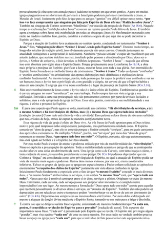 provavelmente já olhavam com atenção para o judaísmo no tempo em que eram gentios. Agora em muitas
igrejas perguntava-se se não teriam de pertencer a Israel para poderem pertencer corretamente a Jesus, o
Messias de Israel. Justamente pelo fato de que para os antigos ―gentios‖ era difícil opinar nesse ponto, “por
isso vos faço compreender que ninguém que fala pelo Espírito de Deus afirma: „Maldição sobre Jesus‟.”
Também na sinagoga de Corinto ocorreram ―blasfêmias‖ por ocasião da pregação de Paulo (At 18.6). Naquele
tempo as exclamações ―maldição sobre Jesus‖ ecoavam no recinto quando Paulo falava de Jesus. E também
agora a sentença sobre Jesus está estabelecida em todas as sinagogas: Jesus é o blasfemador executado com
razão no madeiro maldito. Isso, porém, constitui a evidência segura de que aqui não se pode encontrar o
Espírito de Deus.
Porque a atuação do Espírito leva exatamente no sentido oposto, conduzindo ao testemunho: “Senhor é
Jesus.” Sim, “ninguém pode dizer: „Senhor é Jesus‟, senão pelo Espírito Santo”. Durante muito tempo, ao
longo dos séculos de tradição cristã, isso obviamente parecia não estar correto. Contudo justamente na
atualidade começamos a compreendê-lo novamente. Nenhuma ―pessoa sensata‖ é capaz de reconhecer que um
artesão judaico, que acabou indefeso na cruz, insultado pelas pessoas e abandonado por Deus, deva ser o
kyrios, o Senhor do universo, o Juiz de todos os bilhões de pessoas. ―Senhor é Jesus‖ – naquele que afirma
isso com absoluta convicção atua o Espírito Santo. Porque precisamente essa é, conforme Jo 16.14, a obra
mais própria e precípua do Espírito: glorificar a Jesus, mostrar Jesus com toda a sua glória. Por intermédio do
Espírito Santo formula-se a confissão básica do cristianismo: “Senhor é Jesus.” Todas as demais ―confissões‖
e ―escritos confessionais‖ no cristianismo são apenas elaborações mais detalhadas e explicações dessa
confissão fundamental. Ao mesmo tempo, porém, toda pessoa que for capaz de proferir essa confissão e ver no
ser humano Jesus o kyrios tem o privilégio de, com gratidão e alegria, ter certeza de que o Espírito habita e
atua em seu coração. E a igreja que vive nessa confissão é o lugar da presença do Espírito Santo (1Co 3.16).
4 Mas esse reconhecimento de Jesus como o kyrios não é o único efeito do Espírito. Também nessa questão não
é correto estagnar no mero ―reconhecer‖, na mera teologia. Paulo sempre tem em vista a igreja e sua
edificação. Em toda a carta sua preocupação não são pensamentos corretos por parte de cristãos isolados e
solitários, mas a vida apropriada da igreja de Deus. Essa vida, porém, com toda a sua multiformidade e sua
riqueza, é efeito e presente do Espírito.
5,6 É para esse aspecto que Paulo agora se volta, mostrando aos coríntios: “Há distribuições de serviços, e (é)
o mesmo Senhor; e há distribuições de efeitos, mas (é) o mesmo Deus que opera tudo isso em todos”
[tradução do autor] Como tudo está cheio de vida e atividade! Essa palavra coloca diante de nós uma realidade
que nós, cristãos de hoje, temos de captar de maneira completamente nova.
Essa riqueza de vida da igreja é efeito do Deus vivo. As três frases de Paulo apontam para o Deus triúno,
motivo pelo qual tampouco estão simplesmente justapostas, mas perfazem uma unidade coesa. O Espírito
concede os ―dons da graça‖, mas ele os concede porque o Senhor concede ―serviços‖, para os quais carecemos
dos apetrechos carismáticos. Os múltiplos ―efeitos‖, porém, nos ―serviços‖ por meio dos ―dons da graça‖
remontam ao mesmo Deus, “que opera tudo isso em todos”. O Espírito, portanto, não age autonomamente,
mas está ligado ao Senhor e é o Espírito do Deus atuante.
Por essa razão Paulo é capaz de atestar a poderosa unidade por trás da multiformidade das “distribuições”.
Nisso se explicita a preocupação do apóstolo. Toda a multiformidade acarreta o perigo de que se contraponha
ou desvalorize uma coisa em detrimento da outra. Uma igreja como a de Corinto, com tanta inveja e ciúme, e
tanta carência de amor, já sucumbiu parcialmente a esse perigo. De 1Co 14 podemos depreender que em
Corinto a ―língua‖ era considerada como dom privilegiado do Espírito, no qual a atuação do Espírito podia ser
vista da maneira mais segura e poderosa. Outros dons menos vistosos, por sua vez, eram considerados
inferiores. Talvez os grupos da igreja que se apegavam especialmente a Paulo tenham solicitado ao apóstolo o
ensinamento “a respeito dos efeitos do Espírito” justamente em vista dessas confusões na igreja.
Inicialmente Paulo fundamenta a exposição com o fato de que “o mesmo Espírito” concede os mais diversos
dons, e ―o mesmo Senhor‖ atribui todos os serviços, e em ambos “o mesmo Deus” está, que “opera tudo em
todos”. Nesse caso não é possível contrapor entre si os dons, serviços e efeitos. Originam-se todos do mesmo
Deus. Entretanto, cada carisma, cada serviço possui seu próprio valor inviolável e é completamente
imprescindível em seu lugar. Ao mesmo tempo a formulação ―Deus opera tudo em todos‖ aponta para aqueles
que recebem pessoalmente os diversos dons e serviços, os ―dotados do Espírito‖. Também eles não podem ser
depreciados um em relação ao outro e tampouco podem ―ensoberbecer-se em favor de um em detrimento do
outro‖ (1Co 4.6). Deparamo-nos sempre com os mesmos danos em Corinto. Por meio deles é deturpada até
mesmo a riqueza da doação divina mediante o Espírito Santo, tornando-se um meio para a briga e discórdia.
7 É contra isso que se dirige a sucinta frase seguinte, constatando de maneira fundamental que “A cada um,
porém, é concedida a revelação do Espírito para o proveito” [tradução do autor]. Três aspectos são
importantes nessa frase. ―Cada um‖ é presenteado pelo Espírito que se revela. O Espírito não privilegia alguns
―grandes‖, mas visa equipar “cada um” de uma ou outra maneira. Por essa razão na verdade também precisa
haver o espaço na igreja para “cada um”, para que o indivíduo de fato possa tornar este equipamento ativo.
 