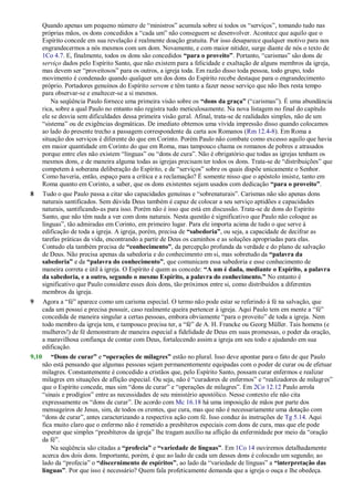 Quando apenas um pequeno número de ―ministros‖ acumula sobre si todos os ―serviços‖, tomando tudo nas
próprias mãos, os dons concedidos a ―cada um‖ não conseguem se desenvolver. Acontece que aquilo que o
Espírito concede em sua revelação é realmente doação gratuita. Por isso desaparece qualquer motivo para nos
engrandecermos a nós mesmos com um dom. Novamente, e com maior nitidez, surge diante de nós o texto de
1Co 4.7. E, finalmente, todos os dons são concedidos “para o proveito”. Portanto, ―carismas‖ são dons de
serviço dados pelo Espírito Santo, que não existem para a felicidade e exaltação de alguns membros da igreja,
mas devem ser ―proveitosos‖ para os outros, a igreja toda. Em razão disso toda pessoa, todo grupo, todo
movimento é condenado quando qualquer um dos dons do Espírito recebe destaque para o engrandecimento
próprio. Portadores genuínos do Espírito servem e têm tanto a fazer nesse serviço que não lhes resta tempo
para observar-se e enaltecer-se a si mesmos.
Na seqüência Paulo fornece uma primeira visão sobre os “dons da graça” (―carismas‖). É uma abundância
rica, sobre a qual Paulo no entanto não registra tudo meticulosamente. Na nova listagem no final do capítulo
ele se desvia sem dificuldades dessa primeira visão geral. Afinal, trata-se de realidades simples, não de um
―sistema‖ ou de exigências dogmáticas. De imediato obtemos uma vívida impressão disso quando colocamos
ao lado do presente trecho a passagem correspondente da carta aos Romanos (Rm 12.4-8). Em Roma a
situação dos serviços é diferente do que em Corinto. Porém Paulo não combate como excesso aquilo que havia
em maior quantidade em Corinto do que em Roma, mas tampouco chama os romanos de pobres e atrasados
porque entre eles não existem ―línguas‖ ou ―dons de cura‖. Não é obrigatório que todas as igrejas tenham os
mesmos dons, e de maneira alguma todas as igrejas precisam ter todos os dons. Trata-se de ―distribuições‖ que
competem à soberana deliberação do Espírito, e de ―serviços‖ sobre os quais dispõe unicamente o Senhor.
Como haveria, então, espaço para a crítica e a reclamação? É somente nisso que o apóstolo insiste, tanto em
Roma quanto em Corinto, a saber, que os dons existentes sejam usados com dedicação “para o proveito”.
8 Tudo o que Paulo passa a citar são capacidades genuínas e ―sobrenaturais‖. Carismas não são apenas dons
naturais santificados. Sem dúvida Deus também é capaz de colocar a seu serviço aptidões e capacidades
naturais, santificando-as para isso. Porém não é isso que está em discussão. Trata-se de dons do Espírito
Santo, que não têm nada a ver com dons naturais. Nesta questão é significativo que Paulo não coloque as
línguas‖, tão admiradas em Corinto, em primeiro lugar. Para ele importa acima de tudo o que serve à
edificação de toda a igreja. A igreja, porém, precisa de “sabedoria”, ou seja, a capacidade de decifrar as
tarefas práticas da vida, encontrando a partir de Deus os caminhos e as soluções apropriadas para elas.
Contudo ela também precisa de “conhecimento”, da percepção profunda da verdade e do plano de salvação
de Deus. Não precisa apenas da sabedoria e do conhecimento em si, mas sobretudo da “palavra da
sabedoria” e da “palavra do conhecimento”, que comunicam essa sabedoria e esse conhecimento de
maneira correta e útil à igreja. O Espírito é quem as concede: “A um é dada, mediante o Espírito, a palavra
da sabedoria, e a outro, segundo o mesmo Espírito, a palavra do conhecimento.” No entanto é
significativo que Paulo considere esses dois dons, tão próximos entre si, como distribuídos a diferentes
membros da igreja.
9 Agora a ―fé‖ aparece como um carisma especial. O termo não pode estar se referindo à fé na salvação, que
cada um possui e precisa possuir, caso realmente queira pertencer à igreja. Aqui Paulo tem em mente a ―fé‖
concedida de maneira singular a certas pessoas, embora obviamente ―para o proveito‖ de toda a igreja. Nem
todo membro da igreja tem, e tampouco precisa ter, a ―fé‖ de A. H. Francke ou Georg Müller. Tais homens (e
mulheres!) de fé demonstram de maneira especial a fidelidade de Deus em suas promessas, o poder da oração,
a maravilhosa confiança de contar com Deus, fortalecendo assim a igreja em seu todo e ajudando em sua
edificação.
9,10 “Dons de curar” e “operações de milagres” estão no plural. Isso deve apontar para o fato de que Paulo
não está pensando que algumas pessoas sejam permanentemente equipadas com o poder de curar ou de efetuar
milagres. Constantemente é concedido a cristãos que, pelo Espírito Santo, possam curar enfermos e realizar
milagres em situações de aflição especial. Ou seja, não é ―curadores de enfermos‖ e ―realizadores de milagres‖
que o Espírito concede, mas sim ―dons de curar‖ e ―operações de milagres‖. Em 2Co 12.12 Paulo arrola
―sinais e prodígios‖ entre as necessidades de seu ministério apostólico. Nesse contexto ele não cita
expressamente os ―dons de curar‖. De acordo com Mc 16.18 há uma imposição de mãos por parte dos
mensageiros de Jesus, sim, de todos os crentes, que cura, mas que não é necessariamente uma dotação com
―dons de curar‖, antes caracterizando a respectiva ação com fé. Isso conduz às instruções de Tg 5.14. Aqui
fica muito claro que o enfermo não é remetido a presbíteros especiais com dons de cura, mas que ele pode
esperar que simples ―presbíteros da igreja‖ lhe tragam auxílio na aflição da enfermidade por meio da ―oração
da fé‖.
Na seqüência são citadas a “profecia” e “variedade de línguas”. Em 1Co 14 ouviremos detalhadamente
acerca dos dois dons. Importante, porém, é que ao lado de cada um desses dons é colocado um segundo; ao
lado da ―profecia‖ o “discernimento de espíritos”, ao lado da ―variedade de línguas‖ a “interpretação das
línguas”. Por que isso é necessário? Quem fala profeticamente demanda que a igreja o ouça e lhe obedeça.
 