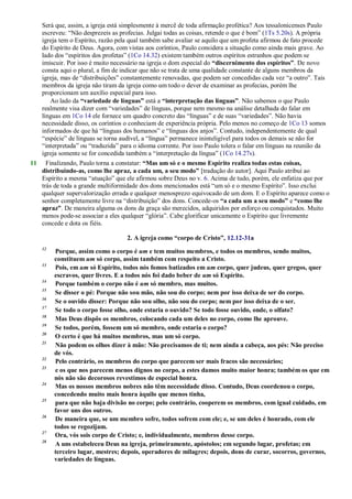 Será que, assim, a igreja está simplesmente à mercê de toda afirmação profética? Aos tessalonicenses Paulo
escreveu: ―Não desprezeis as profecias. Julgai todas as coisas, retende o que é bom‖ (1Ts 5.20s). A própria
igreja tem o Espírito, razão pela qual também sabe avaliar se aquilo que um profeta afirmou de fato procede
do Espírito de Deus. Agora, com vistas aos coríntios, Paulo considera a situação como ainda mais grave. Ao
lado dos ―espíritos dos profetas‖ (1Co 14.32) existem também outros espíritos estranhos que podem se
imiscuir. Por isso é muito necessário na igreja o dom especial do “discernimento dos espíritos”. De novo
consta aqui o plural, a fim de indicar que não se trata de uma qualidade constante de alguns membros da
igreja, mas de ―distribuições‖ constantemente renovadas, que podem ser concedidas cada vez ―a outro‖. Tais
membros da igreja não tiram da igreja como um todo o dever de examinar as profecias, porém lhe
proporcionam um auxílio especial para isso.
Ao lado da “variedade de línguas” está a “interpretação das línguas”. Não sabemos o que Paulo
realmente visa dizer com ―variedades‖ de línguas, porque nem mesmo na análise detalhada do falar em
línguas em 1Co 14 ele fornece um quadro concreto das ―línguas‖ e de suas ―variedades‖. Não havia
necessidade disso, os coríntios o conheciam de experiência própria. Pelo menos no começo de 1Co 13 somos
informados de que há ―línguas dos humanos‖ e ―línguas dos anjos‖. Contudo, independentemente de qual
―espécie‖ de línguas se torna audível, a ―língua‖ permanece ininteligível para todos os demais se não for
―interpretada‖ ou ―traduzida‖ para o idioma corrente. Por isso Paulo tolera o falar em línguas na reunião da
igreja somente se for concedida também a ―interpretação da língua‖ (1Co 14.27s).
11 Finalizando, Paulo torna a constatar: “Mas um só e o mesmo Espírito realiza todas estas coisas,
distribuindo-as, como lhe apraz, a cada um, a seu modo” [tradução do autor]. Aqui Paulo atribui ao
Espírito a mesma ―atuação‖ que ele afirmou sobre Deus no v. 6. Acima de tudo, porém, ele enfatiza que por
trás de toda a grande multiformidade dos dons mencionados está ―um só e o mesmo Espírito‖. Isso exclui
qualquer supervalorização errada e qualquer menosprezo equivocado de um dom. E o Espírito aparece como o
senhor completamente livre na ―distribuição‖ dos dons. Concede-os “a cada um a seu modo” e “como lhe
apraz”. De maneira alguma os dons da graça são merecidos, adquiridos por esforço ou conquistados. Muito
menos pode-se associar a eles qualquer ―glória‖. Cabe glorificar unicamente o Espírito que livremente
concede e dota os fiéis.
2. A igreja como “corpo de Cristo”, 12.12-31a
12
Porque, assim como o corpo é um e tem muitos membros, e todos os membros, sendo muitos,
constituem um só corpo, assim também com respeito a Cristo.
13
Pois, em um só Espírito, todos nós fomos batizados em um corpo, quer judeus, quer gregos, quer
escravos, quer livres. E a todos nós foi dado beber de um só Espírito.
14
Porque também o corpo não é um só membro, mas muitos.
15
Se disser o pé: Porque não sou mão, não sou do corpo; nem por isso deixa de ser do corpo.
16
Se o ouvido disser: Porque não sou olho, não sou do corpo; nem por isso deixa de o ser.
17
Se todo o corpo fosse olho, onde estaria o ouvido? Se todo fosse ouvido, onde, o olfato?
18
Mas Deus dispôs os membros, colocando cada um deles no corpo, como lhe aprouve.
19
Se todos, porém, fossem um só membro, onde estaria o corpo?
20
O certo é que há muitos membros, mas um só corpo.
21
Não podem os olhos dizer à mão: Não precisamos de ti; nem ainda a cabeça, aos pés: Não preciso
de vós.
22
Pelo contrário, os membros do corpo que parecem ser mais fracos são necessários;
23
e os que nos parecem menos dignos no corpo, a estes damos muito maior honra; também os que em
nós não são decorosos revestimos de especial honra.
24
Mas os nossos membros nobres não têm necessidade disso. Contudo, Deus coordenou o corpo,
concedendo muito mais honra àquilo que menos tinha,
25
para que não haja divisão no corpo; pelo contrário, cooperem os membros, com igual cuidado, em
favor uns dos outros.
26
De maneira que, se um membro sofre, todos sofrem com ele; e, se um deles é honrado, com ele
todos se regozijam.
27
Ora, vós sois corpo de Cristo; e, individualmente, membros desse corpo.
28
A uns estabeleceu Deus na igreja, primeiramente, apóstolos; em segundo lugar, profetas; em
terceiro lugar, mestres; depois, operadores de milagres; depois, dons de curar, socorros, governos,
variedades de línguas.
 