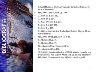 11
BIBLIOGRAFIABIBLIOGRAFIA • 1. KARDEC, Allan. A Gênese.Tradução de Guillon Ribeiro. 45.
ed. Rio de Janeiro:
• FEB, 2004. Capo VI, item7, p. 109.
• 2. . Item 10, p. 111-112.
• 3. . Item 17, p. 114.
• 4. . Cap. XIV, item 2, p. 274.
• 5. . Item 3, p. 274-275.
• 6. . Item 4, p. 275.
• 7. . O Livro dos Espíritos. Tradução de Guillon Ribeiro. 84. ed.
Rio de Janeiro:
• FEB, 2003. Introdução, item 11, p. 15.
• 8. . Questão 65, p. 75.
• 9. . Questão 66, p. 75.
• 10. . Questão 67, p. 76-comentário.
• 11. . Questão 427, p.232.
• 12. XAVIER, Francisco Cândido e VIEIRA, Waldo. Evolução em
Dois Mundos. Pelo Espírito André Luiz. 21. ed. Rio de Janeiro:
FEB, 2003. Primeira parte, cap. I (Fluido cósmico), p.19.
 