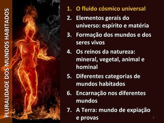 PLURALIDADEDOSMUNDOSHABITADOSPLURALIDADEDOSMUNDOSHABITADOS
2
1.1. O fluido cósmico universalO fluido cósmico universal
2.2. Elementos gerais doElementos gerais do
universo: espírito e matériauniverso: espírito e matéria
3.3. Formação dos mundos e dosFormação dos mundos e dos
seres vivosseres vivos
4.4. Os reinos da natureza:Os reinos da natureza:
mineral, vegetal, animal emineral, vegetal, animal e
hominalhominal
5.5. Diferentes categorias deDiferentes categorias de
mundos habitadosmundos habitados
6.6. Encarnação nos diferentesEncarnação nos diferentes
mundosmundos
7.7. A Terra: mundo de expiaçãoA Terra: mundo de expiação
e provase provas
 