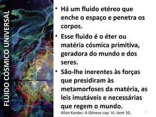 • Há um fluido etéreo que
enche o espaço e penetra os
corpos.
• Esse fluido é o éter ou
matéria cósmica primitiva,
geradora do mundo e dos
seres.
• São-lhe inerentes às forças
que presidiram às
metamorfoses da matéria, as
leis imutáveis e necessárias
que regem o mundo.
Allan Kardec: A Gênese cap. VI, item 10. 6
FLUIDOCÓSMICOUNIVERSALFLUIDOCÓSMICOUNIVERSAL
 