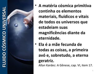 • A matéria cósmica primitiva
continha os elementos
materiais, fluídicos e vitais
de todos os universos que
estadeiam suas
magnificências diante da
eternidade.
• Ela é a mãe fecunda de
todas as coisas, a primeira
avó e, sobretudo, a eterna
geratriz.
Allan Kardec: A Gênese, cap. VI, item 17.
7
FLUIDOCÓSMICOUNIVERSALFLUIDOCÓSMICOUNIVERSAL
 