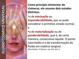 Como princípio elementar do
Universo, ele assume dois estados
distintos:
•o de eterização ou
imponderabilidade, que se pode
considerar o primitivo estado normal,
e
•o de materialização ou de
ponderabilidade, que é, de certa
maneira, consecutivo àquele. O ponto
intermédio é o da transformação do
fluido em matéria tangível.
Allan Kardec: A Gênese, cap. XIV, item 2.
8
FLUIDOCÓSMICOUNIVERSALFLUIDOCÓSMICOUNIVERSAL
 