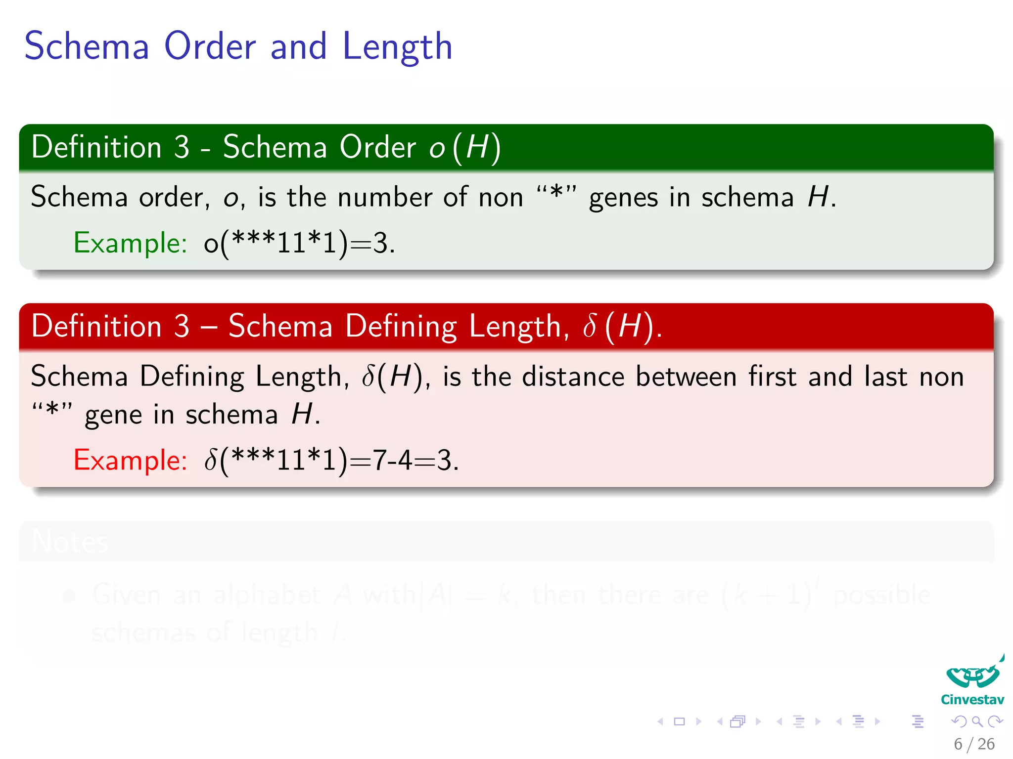 Schema Order and Length
Deﬁnition 3 - Schema Order o (H)
Schema order, o, is the number of non “*” genes in schema H.
Example: o(***11*1)=3.
Deﬁnition 3 – Schema Deﬁning Length, δ (H).
Schema Deﬁning Length, δ(H), is the distance between ﬁrst and last non
“*” gene in schema H.
Example: δ(***11*1)=7-4=3.
Notes
Given an alphabet A with|A| = k, then there are (k + 1)l
possible
schemas of length l.
8 / 37
 