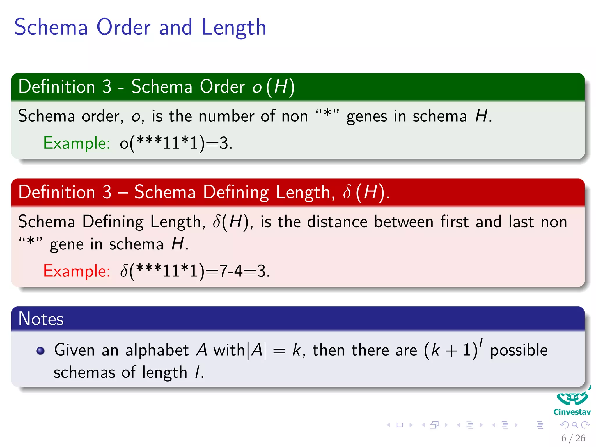 Schema Order and Length
Deﬁnition 3 - Schema Order o (H)
Schema order, o, is the number of non “*” genes in schema H.
Example: o(***11*1)=3.
Deﬁnition 3 – Schema Deﬁning Length, δ (H).
Schema Deﬁning Length, δ(H), is the distance between ﬁrst and last non
“*” gene in schema H.
Example: δ(***11*1)=7-4=3.
Notes
Given an alphabet A with|A| = k, then there are (k + 1)l
possible
schemas of length l.
8 / 37
 